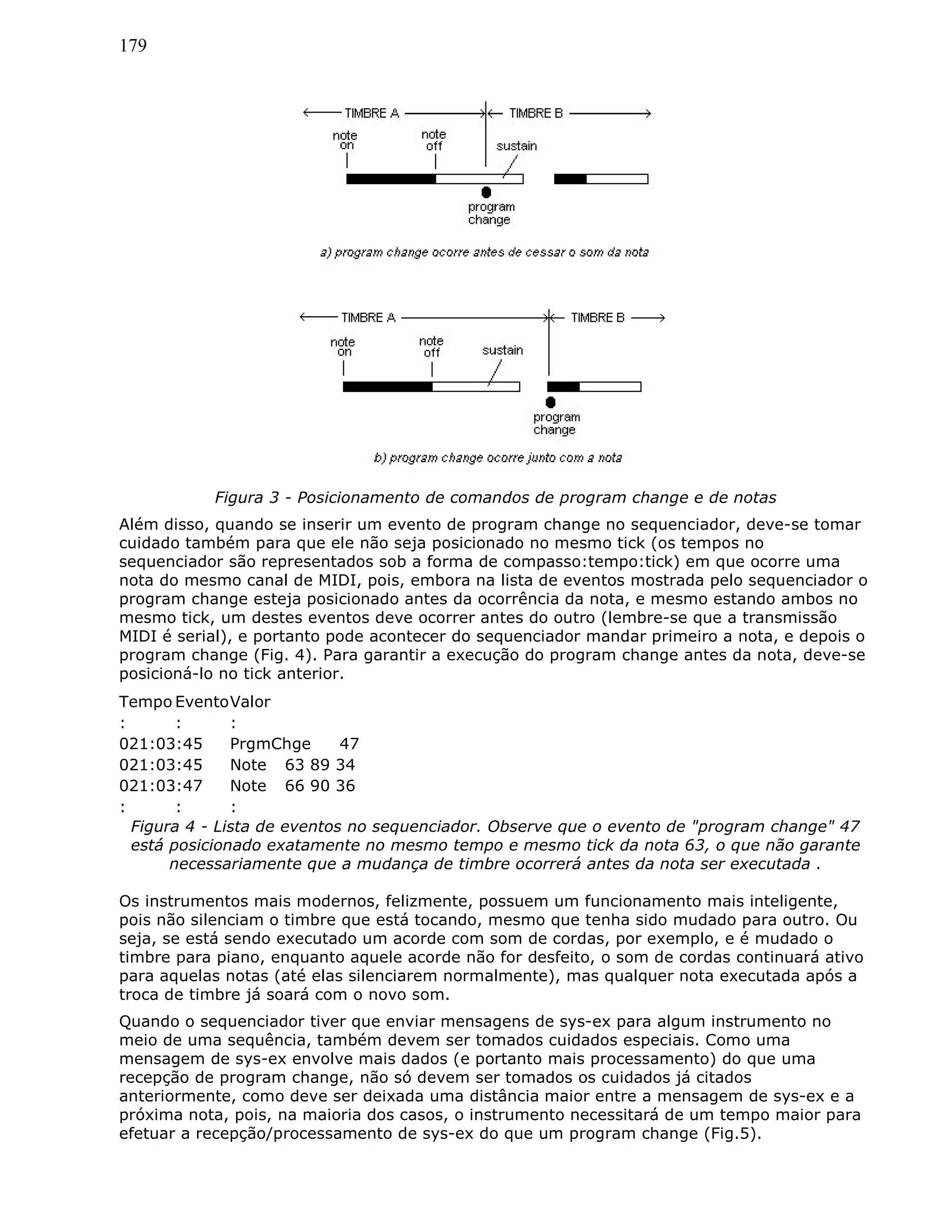 179
Figura 3 - Posicionamento de comandos de program change e de notas
Além disso, quando se inserir um evento de program change no sequenciador, deve-se tomar
cuidado também para que ele não seja posicionado no mesmo tick (os tempos no
sequenciador são representados sob a forma de compasso:tempo:tick) em que ocorre uma
nota do mesmo canal de MIDI, pois, embora na lista de eventos mostrada pelo sequenciador o
program change esteja posicionado antes da ocorrência da nota, e mesmo estando ambos no
mesmo tick, um destes eventos deve ocorrer antes do outro (lembre-se que a transmissão
MIDI é serial), e portanto pode acontecer do sequenciador mandar primeiro a nota, e depois o
program change (Fig. 4). Para garantir a execução do program change antes da nota, deve-se
posicioná-lo no tick anterior.
Tempo EventoValor
: : :
021:03:45 PrgmChge 47
021:03:45 Note 63 89 34
021:03:47 Note 66 90 36
: : :
Figura 4 - Lista de eventos no sequenciador. Observe que o evento de "program change" 47
está posicionado exatamente no mesmo tempo e mesmo tick da nota 63, o que não garante
necessariamente que a mudança de timbre ocorrerá antes da nota ser executada .
Os instrumentos mais modernos, felizmente, possuem um funcionamento mais inteligente,
pois não silenciam o timbre que está tocando, mesmo que tenha sido mudado para outro. Ou
seja, se está sendo executado um acorde com som de cordas, por exemplo, e é mudado o
timbre para piano, enquanto aquele acorde não for desfeito, o som de cordas continuará ativo
para aquelas notas (até elas silenciarem normalmente), mas qualquer nota executada após a
troca de timbre já soará com o novo som.
Quando o sequenciador tiver que enviar mensagens de sys-ex para algum instrumento no
meio de uma sequência, também devem ser tomados cuidados especiais. Como uma
mensagem de sys-ex envolve mais dados (e portanto mais processamento) do que uma
recepção de program change, não só devem ser tomados os cuidados já citados
anteriormente, como deve ser deixada uma distância maior entre a mensagem de sys-ex e a
próxima nota, pois, na maioria dos casos, o instrumento necessitará de um tempo maior para
efetuar a recepção/processamento de sys-ex do que um program change (Fig.5).
 