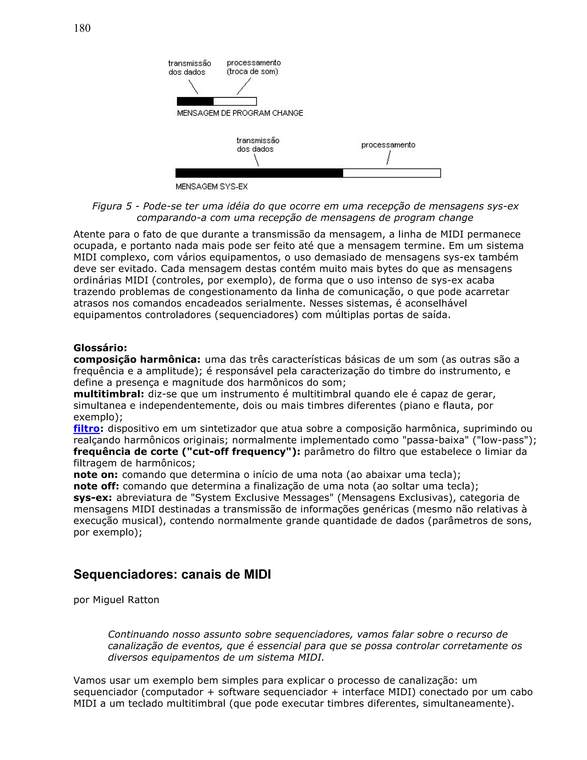180
Figura 5 - Pode-se ter uma idéia do que ocorre em uma recepção de mensagens sys-ex
comparando-a com uma recepção de mensagens de program change
Atente para o fato de que durante a transmissão da mensagem, a linha de MIDI permanece
ocupada, e portanto nada mais pode ser feito até que a mensagem termine. Em um sistema
MIDI complexo, com vários equipamentos, o uso demasiado de mensagens sys-ex também
deve ser evitado. Cada mensagem destas contém muito mais bytes do que as mensagens
ordinárias MIDI (controles, por exemplo), de forma que o uso intenso de sys-ex acaba
trazendo problemas de congestionamento da linha de comunicação, o que pode acarretar
atrasos nos comandos encadeados serialmente. Nesses sistemas, é aconselhável
equipamentos controladores (sequenciadores) com múltiplas portas de saída.
Glossário:
composição harmônica: uma das três características básicas de um som (as outras são a
frequência e a amplitude); é responsável pela caracterização do timbre do instrumento, e
define a presença e magnitude dos harmônicos do som;
multitimbral: diz-se que um instrumento é multitimbral quando ele é capaz de gerar,
simultanea e independentemente, dois ou mais timbres diferentes (piano e flauta, por
exemplo);
filtro: dispositivo em um sintetizador que atua sobre a composição harmônica, suprimindo ou
realçando harmônicos originais; normalmente implementado como "passa-baixa" ("low-pass");
frequência de corte ("cut-off frequency"): parâmetro do filtro que estabelece o limiar da
filtragem de harmônicos;
note on: comando que determina o início de uma nota (ao abaixar uma tecla);
note off: comando que determina a finalização de uma nota (ao soltar uma tecla);
sys-ex: abreviatura de "System Exclusive Messages" (Mensagens Exclusivas), categoria de
mensagens MIDI destinadas a transmissão de informações genéricas (mesmo não relativas à
execução musical), contendo normalmente grande quantidade de dados (parâmetros de sons,
por exemplo);
Sequenciadores: canais de MIDI
por Miguel Ratton
Continuando nosso assunto sobre sequenciadores, vamos falar sobre o recurso de
canalização de eventos, que é essencial para que se possa controlar corretamente os
diversos equipamentos de um sistema MIDI.
Vamos usar um exemplo bem simples para explicar o processo de canalização: um
sequenciador (computador + software sequenciador + interface MIDI) conectado por um cabo
MIDI a um teclado multitimbral (que pode executar timbres diferentes, simultaneamente).
 