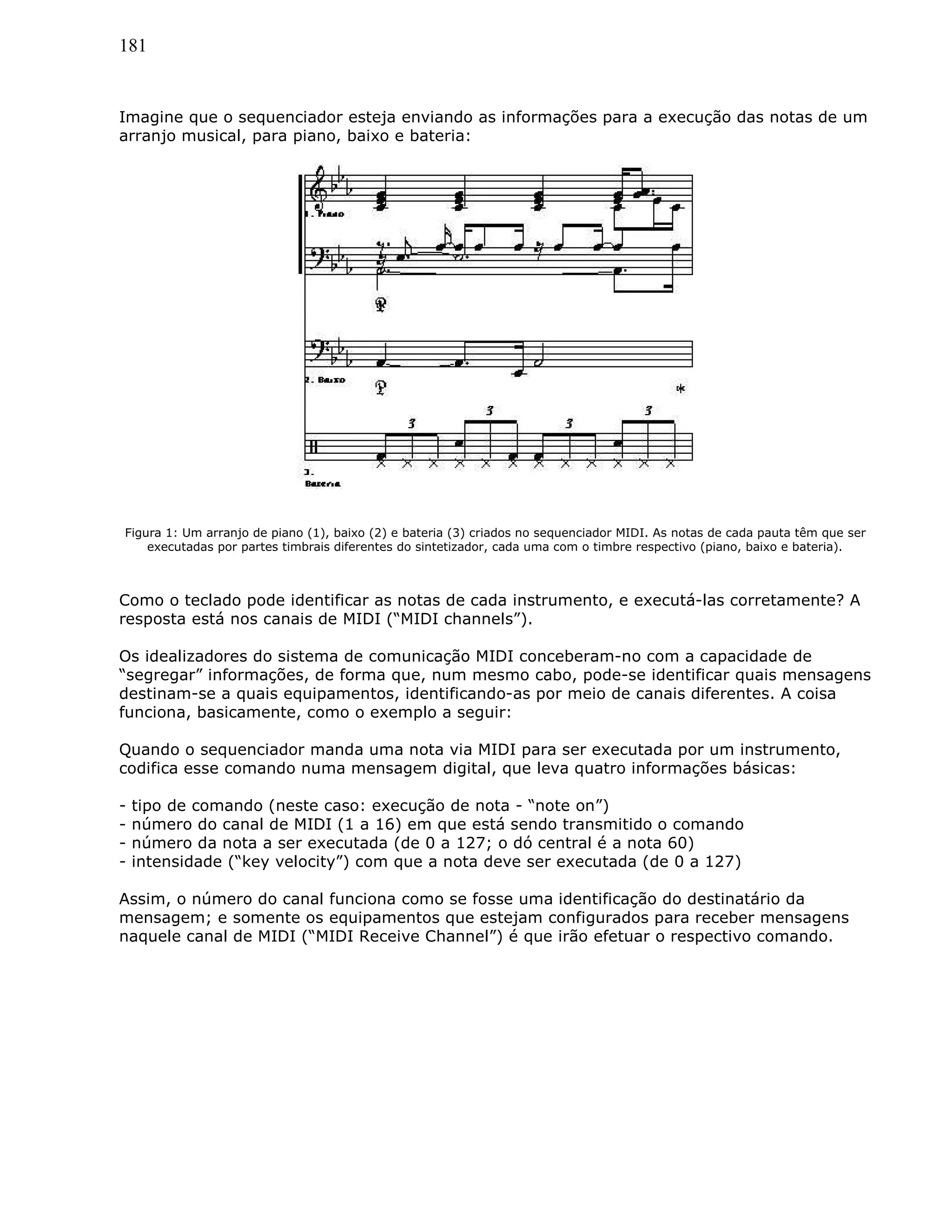 181
Imagine que o sequenciador esteja enviando as informações para a execução das notas de um
arranjo musical, para piano, baixo e bateria:
Figura 1: Um arranjo de piano (1), baixo (2) e bateria (3) criados no sequenciador MIDI. As notas de cada pauta têm que ser
executadas por partes timbrais diferentes do sintetizador, cada uma com o timbre respectivo (piano, baixo e bateria).
Como o teclado pode identificar as notas de cada instrumento, e executá-las corretamente? A
resposta está nos canais de MIDI (“MIDI channels”).
Os idealizadores do sistema de comunicação MIDI conceberam-no com a capacidade de
“segregar” informações, de forma que, num mesmo cabo, pode-se identificar quais mensagens
destinam-se a quais equipamentos, identificando-as por meio de canais diferentes. A coisa
funciona, basicamente, como o exemplo a seguir:
Quando o sequenciador manda uma nota via MIDI para ser executada por um instrumento,
codifica esse comando numa mensagem digital, que leva quatro informações básicas:
- tipo de comando (neste caso: execução de nota - “note on”)
- número do canal de MIDI (1 a 16) em que está sendo transmitido o comando
- número da nota a ser executada (de 0 a 127; o dó central é a nota 60)
- intensidade (“key velocity”) com que a nota deve ser executada (de 0 a 127)
Assim, o número do canal funciona como se fosse uma identificação do destinatário da
mensagem; e somente os equipamentos que estejam configurados para receber mensagens
naquele canal de MIDI (“MIDI Receive Channel”) é que irão efetuar o respectivo comando.
 