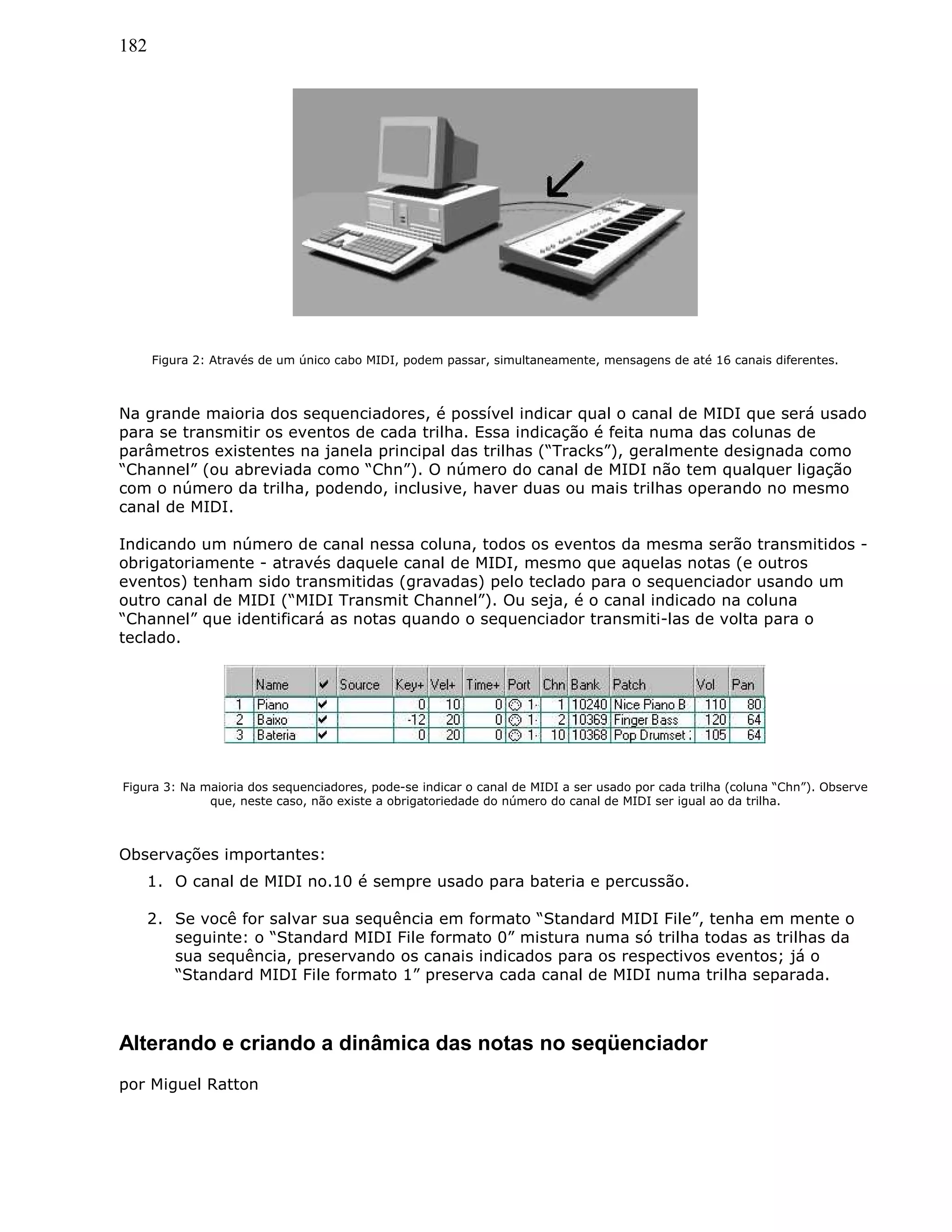 182
Figura 2: Através de um único cabo MIDI, podem passar, simultaneamente, mensagens de até 16 canais diferentes.
Na grande maioria dos sequenciadores, é possível indicar qual o canal de MIDI que será usado
para se transmitir os eventos de cada trilha. Essa indicação é feita numa das colunas de
parâmetros existentes na janela principal das trilhas (“Tracks”), geralmente designada como
“Channel” (ou abreviada como “Chn”). O número do canal de MIDI não tem qualquer ligação
com o número da trilha, podendo, inclusive, haver duas ou mais trilhas operando no mesmo
canal de MIDI.
Indicando um número de canal nessa coluna, todos os eventos da mesma serão transmitidos -
obrigatoriamente - através daquele canal de MIDI, mesmo que aquelas notas (e outros
eventos) tenham sido transmitidas (gravadas) pelo teclado para o sequenciador usando um
outro canal de MIDI (“MIDI Transmit Channel”). Ou seja, é o canal indicado na coluna
“Channel” que identificará as notas quando o sequenciador transmiti-las de volta para o
teclado.
Figura 3: Na maioria dos sequenciadores, pode-se indicar o canal de MIDI a ser usado por cada trilha (coluna “Chn”). Observe
que, neste caso, não existe a obrigatoriedade do número do canal de MIDI ser igual ao da trilha.
Observações importantes:
1. O canal de MIDI no.10 é sempre usado para bateria e percussão.
2. Se você for salvar sua sequência em formato “Standard MIDI File”, tenha em mente o
seguinte: o “Standard MIDI File formato 0” mistura numa só trilha todas as trilhas da
sua sequência, preservando os canais indicados para os respectivos eventos; já o
“Standard MIDI File formato 1” preserva cada canal de MIDI numa trilha separada.
Alterando e criando a dinâmica das notas no seqüenciador
por Miguel Ratton
 