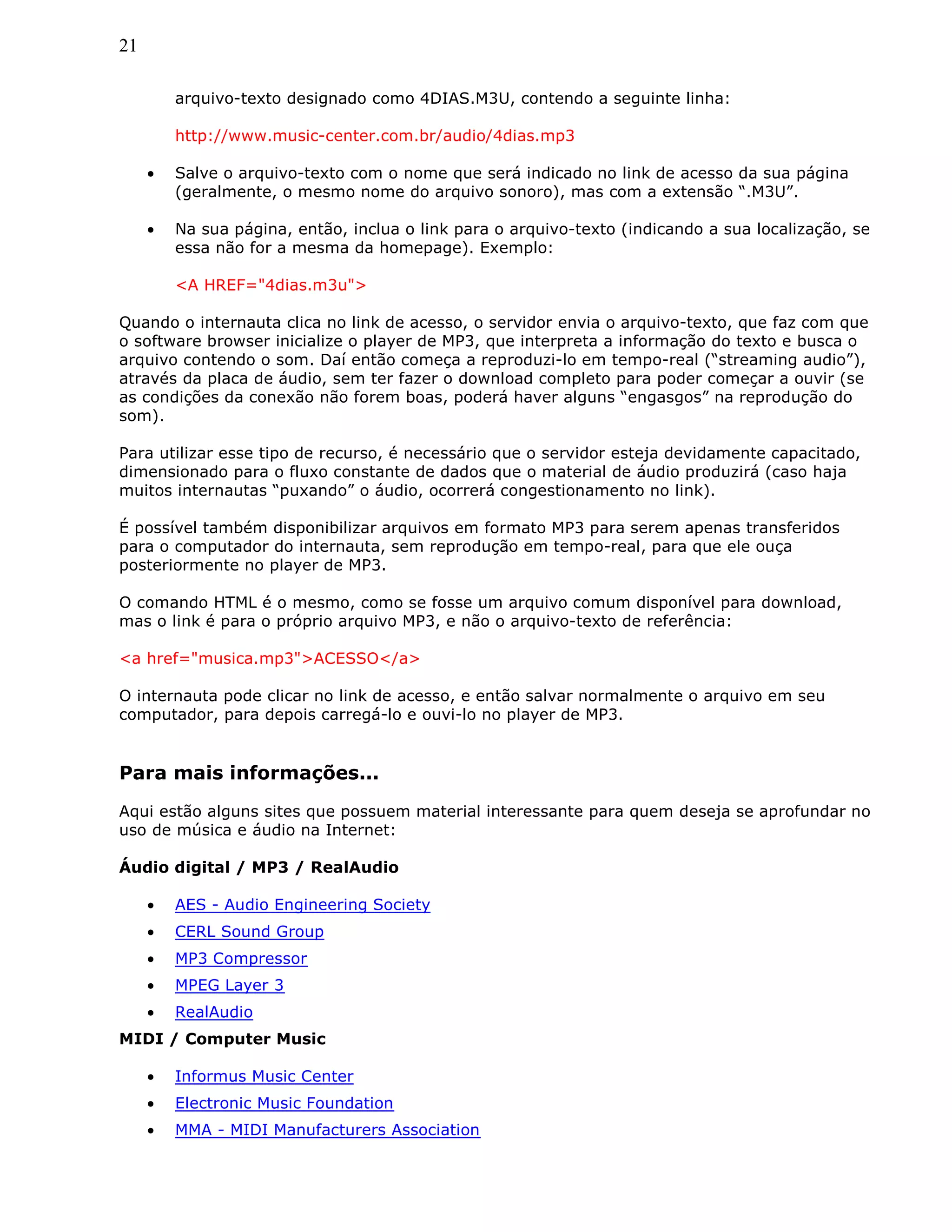 21
arquivo-texto designado como 4DIAS.M3U, contendo a seguinte linha:
http://www.music-center.com.br/audio/4dias.mp3
• Salve o arquivo-texto com o nome que será indicado no link de acesso da sua página
(geralmente, o mesmo nome do arquivo sonoro), mas com a extensão “.M3U”.
• Na sua página, então, inclua o link para o arquivo-texto (indicando a sua localização, se
essa não for a mesma da homepage). Exemplo:
<A HREF="4dias.m3u">
Quando o internauta clica no link de acesso, o servidor envia o arquivo-texto, que faz com que
o software browser inicialize o player de MP3, que interpreta a informação do texto e busca o
arquivo contendo o som. Daí então começa a reproduzi-lo em tempo-real (“streaming audio”),
através da placa de áudio, sem ter fazer o download completo para poder começar a ouvir (se
as condições da conexão não forem boas, poderá haver alguns “engasgos” na reprodução do
som).
Para utilizar esse tipo de recurso, é necessário que o servidor esteja devidamente capacitado,
dimensionado para o fluxo constante de dados que o material de áudio produzirá (caso haja
muitos internautas “puxando” o áudio, ocorrerá congestionamento no link).
É possível também disponibilizar arquivos em formato MP3 para serem apenas transferidos
para o computador do internauta, sem reprodução em tempo-real, para que ele ouça
posteriormente no player de MP3.
O comando HTML é o mesmo, como se fosse um arquivo comum disponível para download,
mas o link é para o próprio arquivo MP3, e não o arquivo-texto de referência:
<a href="musica.mp3">ACESSO</a>
O internauta pode clicar no link de acesso, e então salvar normalmente o arquivo em seu
computador, para depois carregá-lo e ouvi-lo no player de MP3.
Para mais informações...
Aqui estão alguns sites que possuem material interessante para quem deseja se aprofundar no
uso de música e áudio na Internet:
Áudio digital / MP3 / RealAudio
• AES - Audio Engineering Society
• CERL Sound Group
• MP3 Compressor
• MPEG Layer 3
• RealAudio
MIDI / Computer Music
• Informus Music Center
• Electronic Music Foundation
• MMA - MIDI Manufacturers Association
 