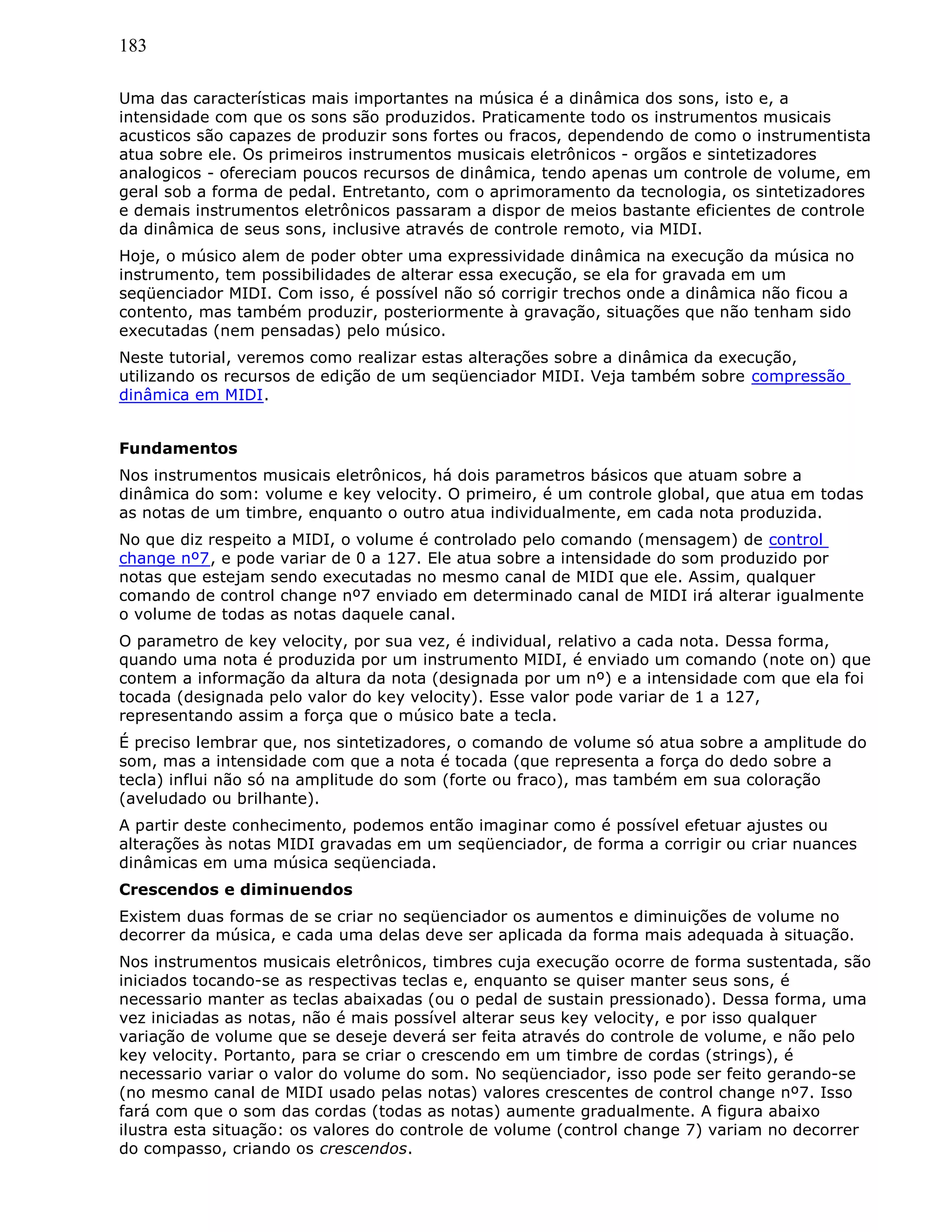 183
Uma das características mais importantes na música é a dinâmica dos sons, isto e, a
intensidade com que os sons são produzidos. Praticamente todo os instrumentos musicais
acusticos são capazes de produzir sons fortes ou fracos, dependendo de como o instrumentista
atua sobre ele. Os primeiros instrumentos musicais eletrônicos - orgãos e sintetizadores
analogicos - ofereciam poucos recursos de dinâmica, tendo apenas um controle de volume, em
geral sob a forma de pedal. Entretanto, com o aprimoramento da tecnologia, os sintetizadores
e demais instrumentos eletrônicos passaram a dispor de meios bastante eficientes de controle
da dinâmica de seus sons, inclusive através de controle remoto, via MIDI.
Hoje, o músico alem de poder obter uma expressividade dinâmica na execução da música no
instrumento, tem possibilidades de alterar essa execução, se ela for gravada em um
seqüenciador MIDI. Com isso, é possível não só corrigir trechos onde a dinâmica não ficou a
contento, mas também produzir, posteriormente à gravação, situações que não tenham sido
executadas (nem pensadas) pelo músico.
Neste tutorial, veremos como realizar estas alterações sobre a dinâmica da execução,
utilizando os recursos de edição de um seqüenciador MIDI. Veja também sobre compressão
dinâmica em MIDI.
Fundamentos
Nos instrumentos musicais eletrônicos, há dois parametros básicos que atuam sobre a
dinâmica do som: volume e key velocity. O primeiro, é um controle global, que atua em todas
as notas de um timbre, enquanto o outro atua individualmente, em cada nota produzida.
No que diz respeito a MIDI, o volume é controlado pelo comando (mensagem) de control
change nº7, e pode variar de 0 a 127. Ele atua sobre a intensidade do som produzido por
notas que estejam sendo executadas no mesmo canal de MIDI que ele. Assim, qualquer
comando de control change nº7 enviado em determinado canal de MIDI irá alterar igualmente
o volume de todas as notas daquele canal.
O parametro de key velocity, por sua vez, é individual, relativo a cada nota. Dessa forma,
quando uma nota é produzida por um instrumento MIDI, é enviado um comando (note on) que
contem a informação da altura da nota (designada por um nº) e a intensidade com que ela foi
tocada (designada pelo valor do key velocity). Esse valor pode variar de 1 a 127,
representando assim a força que o músico bate a tecla.
É preciso lembrar que, nos sintetizadores, o comando de volume só atua sobre a amplitude do
som, mas a intensidade com que a nota é tocada (que representa a força do dedo sobre a
tecla) influi não só na amplitude do som (forte ou fraco), mas também em sua coloração
(aveludado ou brilhante).
A partir deste conhecimento, podemos então imaginar como é possível efetuar ajustes ou
alterações às notas MIDI gravadas em um seqüenciador, de forma a corrigir ou criar nuances
dinâmicas em uma música seqüenciada.
Crescendos e diminuendos
Existem duas formas de se criar no seqüenciador os aumentos e diminuições de volume no
decorrer da música, e cada uma delas deve ser aplicada da forma mais adequada à situação.
Nos instrumentos musicais eletrônicos, timbres cuja execução ocorre de forma sustentada, são
iniciados tocando-se as respectivas teclas e, enquanto se quiser manter seus sons, é
necessario manter as teclas abaixadas (ou o pedal de sustain pressionado). Dessa forma, uma
vez iniciadas as notas, não é mais possível alterar seus key velocity, e por isso qualquer
variação de volume que se deseje deverá ser feita através do controle de volume, e não pelo
key velocity. Portanto, para se criar o crescendo em um timbre de cordas (strings), é
necessario variar o valor do volume do som. No seqüenciador, isso pode ser feito gerando-se
(no mesmo canal de MIDI usado pelas notas) valores crescentes de control change nº7. Isso
fará com que o som das cordas (todas as notas) aumente gradualmente. A figura abaixo
ilustra esta situação: os valores do controle de volume (control change 7) variam no decorrer
do compasso, criando os crescendos.
 