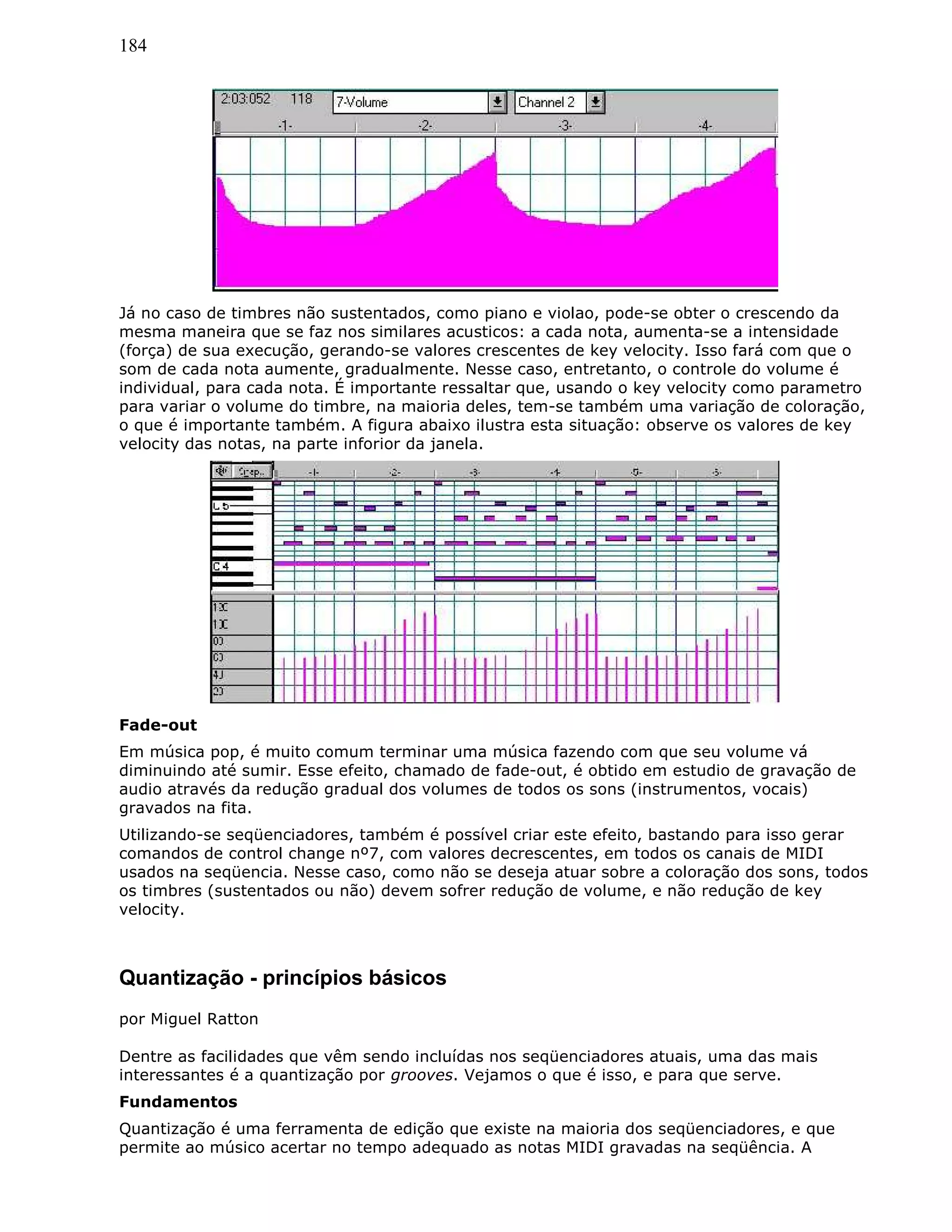 184
Já no caso de timbres não sustentados, como piano e violao, pode-se obter o crescendo da
mesma maneira que se faz nos similares acusticos: a cada nota, aumenta-se a intensidade
(força) de sua execução, gerando-se valores crescentes de key velocity. Isso fará com que o
som de cada nota aumente, gradualmente. Nesse caso, entretanto, o controle do volume é
individual, para cada nota. É importante ressaltar que, usando o key velocity como parametro
para variar o volume do timbre, na maioria deles, tem-se também uma variação de coloração,
o que é importante também. A figura abaixo ilustra esta situação: observe os valores de key
velocity das notas, na parte inforior da janela.
Fade-out
Em música pop, é muito comum terminar uma música fazendo com que seu volume vá
diminuindo até sumir. Esse efeito, chamado de fade-out, é obtido em estudio de gravação de
audio através da redução gradual dos volumes de todos os sons (instrumentos, vocais)
gravados na fita.
Utilizando-se seqüenciadores, também é possível criar este efeito, bastando para isso gerar
comandos de control change nº7, com valores decrescentes, em todos os canais de MIDI
usados na seqüencia. Nesse caso, como não se deseja atuar sobre a coloração dos sons, todos
os timbres (sustentados ou não) devem sofrer redução de volume, e não redução de key
velocity.
Quantização - princípios básicos
por Miguel Ratton
Dentre as facilidades que vêm sendo incluídas nos seqüenciadores atuais, uma das mais
interessantes é a quantização por grooves. Vejamos o que é isso, e para que serve.
Fundamentos
Quantização é uma ferramenta de edição que existe na maioria dos seqüenciadores, e que
permite ao músico acertar no tempo adequado as notas MIDI gravadas na seqüência. A
 