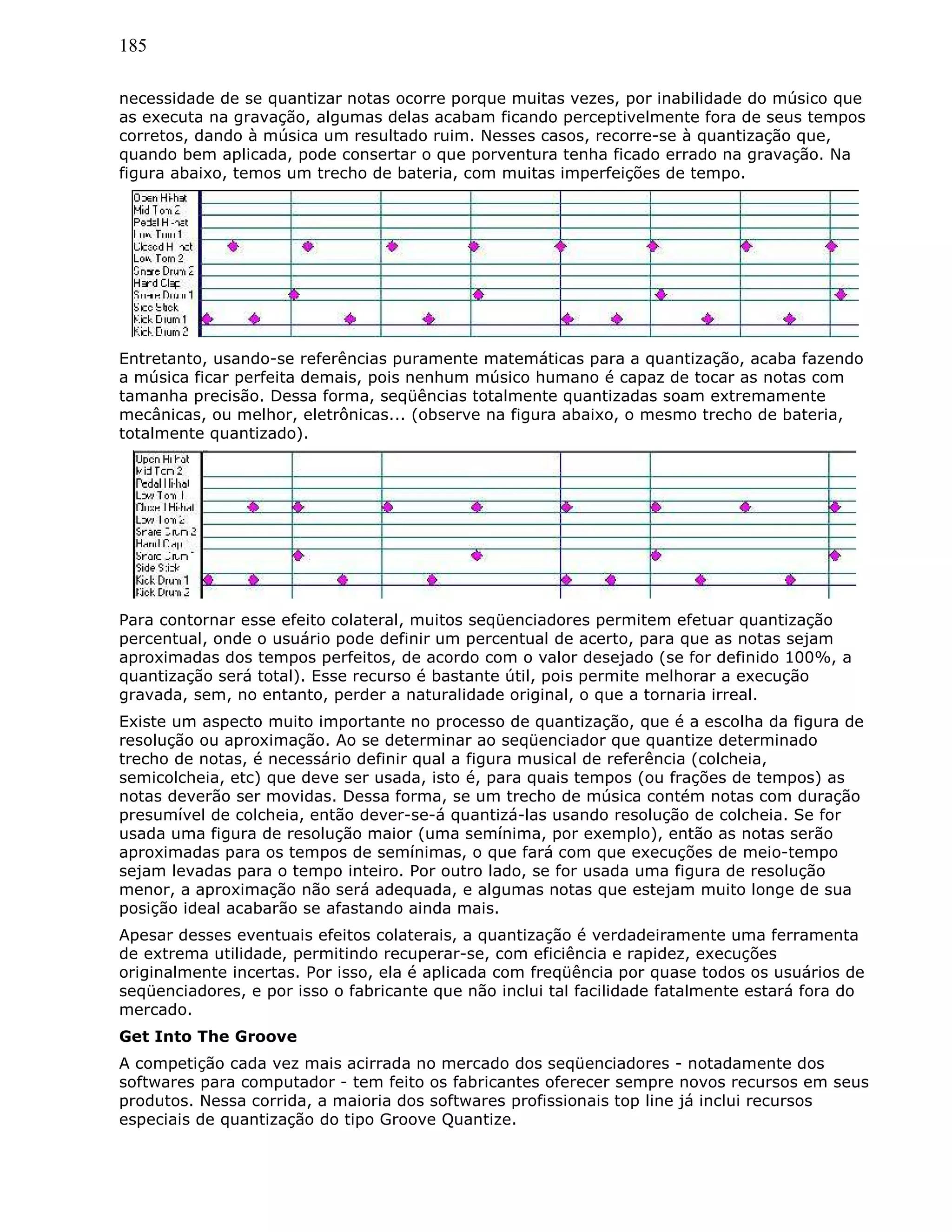 185
necessidade de se quantizar notas ocorre porque muitas vezes, por inabilidade do músico que
as executa na gravação, algumas delas acabam ficando perceptivelmente fora de seus tempos
corretos, dando à música um resultado ruim. Nesses casos, recorre-se à quantização que,
quando bem aplicada, pode consertar o que porventura tenha ficado errado na gravação. Na
figura abaixo, temos um trecho de bateria, com muitas imperfeições de tempo.
Entretanto, usando-se referências puramente matemáticas para a quantização, acaba fazendo
a música ficar perfeita demais, pois nenhum músico humano é capaz de tocar as notas com
tamanha precisão. Dessa forma, seqüências totalmente quantizadas soam extremamente
mecânicas, ou melhor, eletrônicas... (observe na figura abaixo, o mesmo trecho de bateria,
totalmente quantizado).
Para contornar esse efeito colateral, muitos seqüenciadores permitem efetuar quantização
percentual, onde o usuário pode definir um percentual de acerto, para que as notas sejam
aproximadas dos tempos perfeitos, de acordo com o valor desejado (se for definido 100%, a
quantização será total). Esse recurso é bastante útil, pois permite melhorar a execução
gravada, sem, no entanto, perder a naturalidade original, o que a tornaria irreal.
Existe um aspecto muito importante no processo de quantização, que é a escolha da figura de
resolução ou aproximação. Ao se determinar ao seqüenciador que quantize determinado
trecho de notas, é necessário definir qual a figura musical de referência (colcheia,
semicolcheia, etc) que deve ser usada, isto é, para quais tempos (ou frações de tempos) as
notas deverão ser movidas. Dessa forma, se um trecho de música contém notas com duração
presumível de colcheia, então dever-se-á quantizá-las usando resolução de colcheia. Se for
usada uma figura de resolução maior (uma semínima, por exemplo), então as notas serão
aproximadas para os tempos de semínimas, o que fará com que execuções de meio-tempo
sejam levadas para o tempo inteiro. Por outro lado, se for usada uma figura de resolução
menor, a aproximação não será adequada, e algumas notas que estejam muito longe de sua
posição ideal acabarão se afastando ainda mais.
Apesar desses eventuais efeitos colaterais, a quantização é verdadeiramente uma ferramenta
de extrema utilidade, permitindo recuperar-se, com eficiência e rapidez, execuções
originalmente incertas. Por isso, ela é aplicada com freqüência por quase todos os usuários de
seqüenciadores, e por isso o fabricante que não inclui tal facilidade fatalmente estará fora do
mercado.
Get Into The Groove
A competição cada vez mais acirrada no mercado dos seqüenciadores - notadamente dos
softwares para computador - tem feito os fabricantes oferecer sempre novos recursos em seus
produtos. Nessa corrida, a maioria dos softwares profissionais top line já inclui recursos
especiais de quantização do tipo Groove Quantize.
 