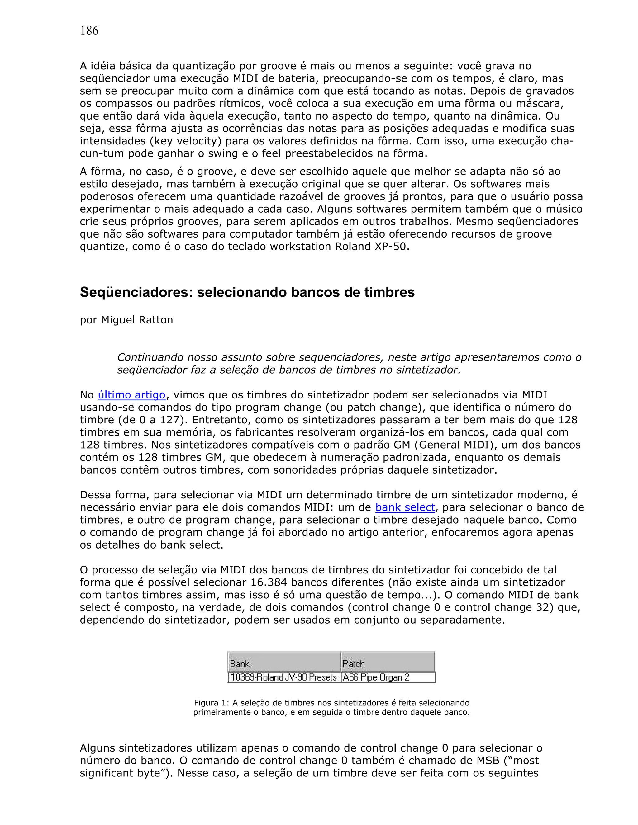 186
A idéia básica da quantização por groove é mais ou menos a seguinte: você grava no
seqüenciador uma execução MIDI de bateria, preocupando-se com os tempos, é claro, mas
sem se preocupar muito com a dinâmica com que está tocando as notas. Depois de gravados
os compassos ou padrões rítmicos, você coloca a sua execução em uma fôrma ou máscara,
que então dará vida àquela execução, tanto no aspecto do tempo, quanto na dinâmica. Ou
seja, essa fôrma ajusta as ocorrências das notas para as posições adequadas e modifica suas
intensidades (key velocity) para os valores definidos na fôrma. Com isso, uma execução cha-
cun-tum pode ganhar o swing e o feel preestabelecidos na fôrma.
A fôrma, no caso, é o groove, e deve ser escolhido aquele que melhor se adapta não só ao
estilo desejado, mas também à execução original que se quer alterar. Os softwares mais
poderosos oferecem uma quantidade razoável de grooves já prontos, para que o usuário possa
experimentar o mais adequado a cada caso. Alguns softwares permitem também que o músico
crie seus próprios grooves, para serem aplicados em outros trabalhos. Mesmo seqüenciadores
que não são softwares para computador também já estão oferecendo recursos de groove
quantize, como é o caso do teclado workstation Roland XP-50.
Seqüenciadores: selecionando bancos de timbres
por Miguel Ratton
Continuando nosso assunto sobre sequenciadores, neste artigo apresentaremos como o
seqüenciador faz a seleção de bancos de timbres no sintetizador.
No último artigo, vimos que os timbres do sintetizador podem ser selecionados via MIDI
usando-se comandos do tipo program change (ou patch change), que identifica o número do
timbre (de 0 a 127). Entretanto, como os sintetizadores passaram a ter bem mais do que 128
timbres em sua memória, os fabricantes resolveram organizá-los em bancos, cada qual com
128 timbres. Nos sintetizadores compatíveis com o padrão GM (General MIDI), um dos bancos
contém os 128 timbres GM, que obedecem à numeração padronizada, enquanto os demais
bancos contêm outros timbres, com sonoridades próprias daquele sintetizador.
Dessa forma, para selecionar via MIDI um determinado timbre de um sintetizador moderno, é
necessário enviar para ele dois comandos MIDI: um de bank select, para selecionar o banco de
timbres, e outro de program change, para selecionar o timbre desejado naquele banco. Como
o comando de program change já foi abordado no artigo anterior, enfocaremos agora apenas
os detalhes do bank select.
O processo de seleção via MIDI dos bancos de timbres do sintetizador foi concebido de tal
forma que é possível selecionar 16.384 bancos diferentes (não existe ainda um sintetizador
com tantos timbres assim, mas isso é só uma questão de tempo...). O comando MIDI de bank
select é composto, na verdade, de dois comandos (control change 0 e control change 32) que,
dependendo do sintetizador, podem ser usados em conjunto ou separadamente.
Figura 1: A seleção de timbres nos sintetizadores é feita selecionando
primeiramente o banco, e em seguida o timbre dentro daquele banco.
Alguns sintetizadores utilizam apenas o comando de control change 0 para selecionar o
número do banco. O comando de control change 0 também é chamado de MSB (“most
significant byte”). Nesse caso, a seleção de um timbre deve ser feita com os seguintes
 