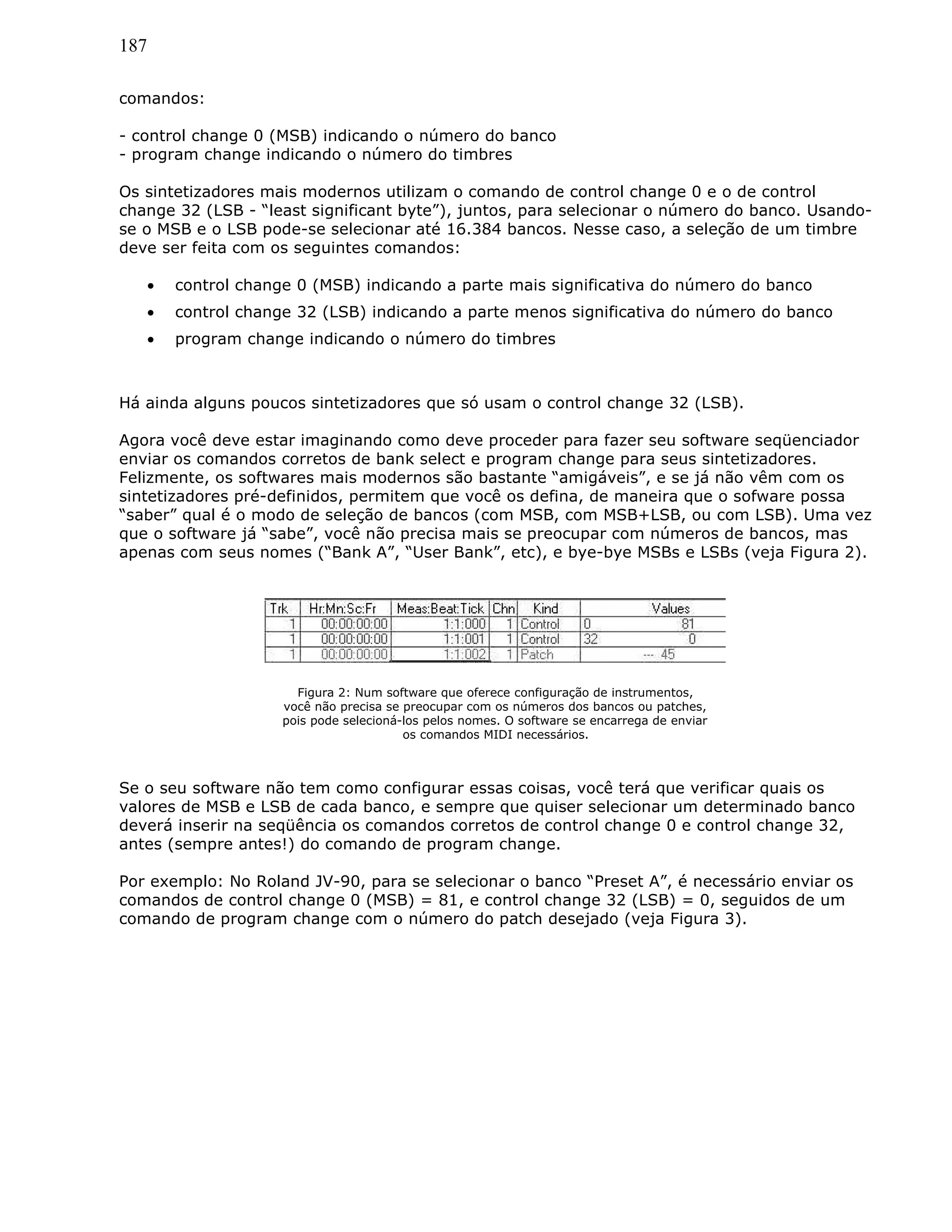 187
comandos:
- control change 0 (MSB) indicando o número do banco
- program change indicando o número do timbres
Os sintetizadores mais modernos utilizam o comando de control change 0 e o de control
change 32 (LSB - “least significant byte”), juntos, para selecionar o número do banco. Usando-
se o MSB e o LSB pode-se selecionar até 16.384 bancos. Nesse caso, a seleção de um timbre
deve ser feita com os seguintes comandos:
• control change 0 (MSB) indicando a parte mais significativa do número do banco
• control change 32 (LSB) indicando a parte menos significativa do número do banco
• program change indicando o número do timbres
Há ainda alguns poucos sintetizadores que só usam o control change 32 (LSB).
Agora você deve estar imaginando como deve proceder para fazer seu software seqüenciador
enviar os comandos corretos de bank select e program change para seus sintetizadores.
Felizmente, os softwares mais modernos são bastante “amigáveis”, e se já não vêm com os
sintetizadores pré-definidos, permitem que você os defina, de maneira que o sofware possa
“saber” qual é o modo de seleção de bancos (com MSB, com MSB+LSB, ou com LSB). Uma vez
que o software já “sabe”, você não precisa mais se preocupar com números de bancos, mas
apenas com seus nomes (“Bank A”, “User Bank”, etc), e bye-bye MSBs e LSBs (veja Figura 2).
Figura 2: Num software que oferece configuração de instrumentos,
você não precisa se preocupar com os números dos bancos ou patches,
pois pode selecioná-los pelos nomes. O software se encarrega de enviar
os comandos MIDI necessários.
Se o seu software não tem como configurar essas coisas, você terá que verificar quais os
valores de MSB e LSB de cada banco, e sempre que quiser selecionar um determinado banco
deverá inserir na seqüência os comandos corretos de control change 0 e control change 32,
antes (sempre antes!) do comando de program change.
Por exemplo: No Roland JV-90, para se selecionar o banco “Preset A”, é necessário enviar os
comandos de control change 0 (MSB) = 81, e control change 32 (LSB) = 0, seguidos de um
comando de program change com o número do patch desejado (veja Figura 3).
 