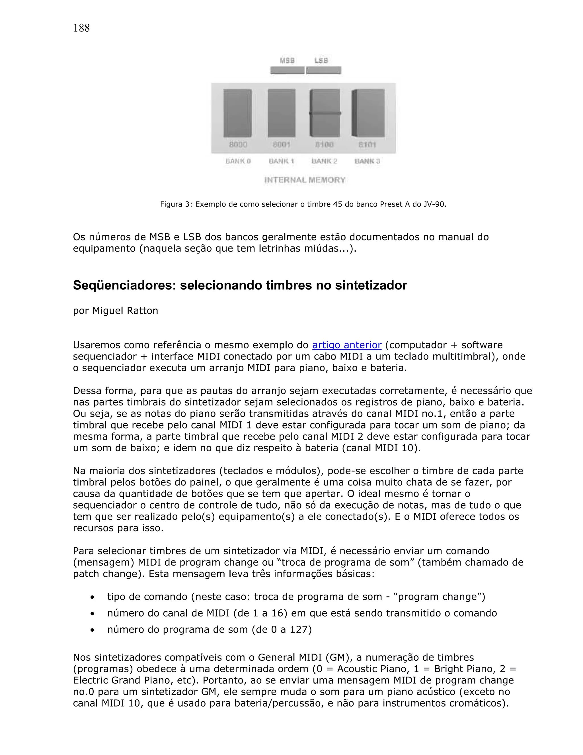 188
Figura 3: Exemplo de como selecionar o timbre 45 do banco Preset A do JV-90.
Os números de MSB e LSB dos bancos geralmente estão documentados no manual do
equipamento (naquela seção que tem letrinhas miúdas...).
Seqüenciadores: selecionando timbres no sintetizador
por Miguel Ratton
Usaremos como referência o mesmo exemplo do artigo anterior (computador + software
sequenciador + interface MIDI conectado por um cabo MIDI a um teclado multitimbral), onde
o sequenciador executa um arranjo MIDI para piano, baixo e bateria.
Dessa forma, para que as pautas do arranjo sejam executadas corretamente, é necessário que
nas partes timbrais do sintetizador sejam selecionados os registros de piano, baixo e bateria.
Ou seja, se as notas do piano serão transmitidas através do canal MIDI no.1, então a parte
timbral que recebe pelo canal MIDI 1 deve estar configurada para tocar um som de piano; da
mesma forma, a parte timbral que recebe pelo canal MIDI 2 deve estar configurada para tocar
um som de baixo; e idem no que diz respeito à bateria (canal MIDI 10).
Na maioria dos sintetizadores (teclados e módulos), pode-se escolher o timbre de cada parte
timbral pelos botões do painel, o que geralmente é uma coisa muito chata de se fazer, por
causa da quantidade de botões que se tem que apertar. O ideal mesmo é tornar o
sequenciador o centro de controle de tudo, não só da execução de notas, mas de tudo o que
tem que ser realizado pelo(s) equipamento(s) a ele conectado(s). E o MIDI oferece todos os
recursos para isso.
Para selecionar timbres de um sintetizador via MIDI, é necessário enviar um comando
(mensagem) MIDI de program change ou “troca de programa de som” (também chamado de
patch change). Esta mensagem leva três informações básicas:
• tipo de comando (neste caso: troca de programa de som - “program change”)
• número do canal de MIDI (de 1 a 16) em que está sendo transmitido o comando
• número do programa de som (de 0 a 127)
Nos sintetizadores compatíveis com o General MIDI (GM), a numeração de timbres
(programas) obedece à uma determinada ordem (0 = Acoustic Piano, 1 = Bright Piano, 2 =
Electric Grand Piano, etc). Portanto, ao se enviar uma mensagem MIDI de program change
no.0 para um sintetizador GM, ele sempre muda o som para um piano acústico (exceto no
canal MIDI 10, que é usado para bateria/percussão, e não para instrumentos cromáticos).
 