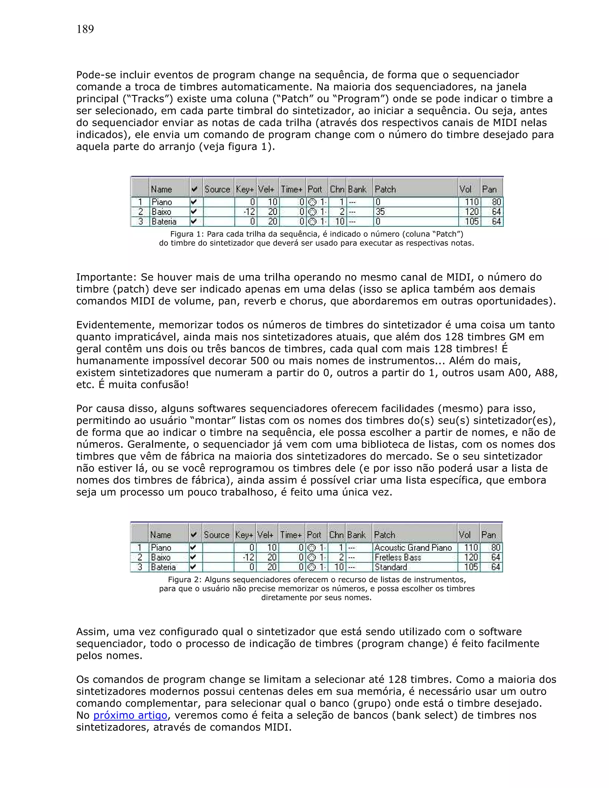 189
Pode-se incluir eventos de program change na sequência, de forma que o sequenciador
comande a troca de timbres automaticamente. Na maioria dos sequenciadores, na janela
principal (“Tracks”) existe uma coluna (“Patch” ou “Program”) onde se pode indicar o timbre a
ser selecionado, em cada parte timbral do sintetizador, ao iniciar a sequência. Ou seja, antes
do sequenciador enviar as notas de cada trilha (através dos respectivos canais de MIDI nelas
indicados), ele envia um comando de program change com o número do timbre desejado para
aquela parte do arranjo (veja figura 1).
Figura 1: Para cada trilha da sequência, é indicado o número (coluna “Patch”)
do timbre do sintetizador que deverá ser usado para executar as respectivas notas.
Importante: Se houver mais de uma trilha operando no mesmo canal de MIDI, o número do
timbre (patch) deve ser indicado apenas em uma delas (isso se aplica também aos demais
comandos MIDI de volume, pan, reverb e chorus, que abordaremos em outras oportunidades).
Evidentemente, memorizar todos os números de timbres do sintetizador é uma coisa um tanto
quanto impraticável, ainda mais nos sintetizadores atuais, que além dos 128 timbres GM em
geral contêm uns dois ou três bancos de timbres, cada qual com mais 128 timbres! É
humanamente impossível decorar 500 ou mais nomes de instrumentos... Além do mais,
existem sintetizadores que numeram a partir do 0, outros a partir do 1, outros usam A00, A88,
etc. É muita confusão!
Por causa disso, alguns softwares sequenciadores oferecem facilidades (mesmo) para isso,
permitindo ao usuário “montar” listas com os nomes dos timbres do(s) seu(s) sintetizador(es),
de forma que ao indicar o timbre na sequência, ele possa escolher a partir de nomes, e não de
números. Geralmente, o sequenciador já vem com uma biblioteca de listas, com os nomes dos
timbres que vêm de fábrica na maioria dos sintetizadores do mercado. Se o seu sintetizador
não estiver lá, ou se você reprogramou os timbres dele (e por isso não poderá usar a lista de
nomes dos timbres de fábrica), ainda assim é possível criar uma lista específica, que embora
seja um processo um pouco trabalhoso, é feito uma única vez.
Figura 2: Alguns sequenciadores oferecem o recurso de listas de instrumentos,
para que o usuário não precise memorizar os números, e possa escolher os timbres
diretamente por seus nomes.
Assim, uma vez configurado qual o sintetizador que está sendo utilizado com o software
sequenciador, todo o processo de indicação de timbres (program change) é feito facilmente
pelos nomes.
Os comandos de program change se limitam a selecionar até 128 timbres. Como a maioria dos
sintetizadores modernos possui centenas deles em sua memória, é necessário usar um outro
comando complementar, para selecionar qual o banco (grupo) onde está o timbre desejado.
No próximo artigo, veremos como é feita a seleção de bancos (bank select) de timbres nos
sintetizadores, através de comandos MIDI.
 