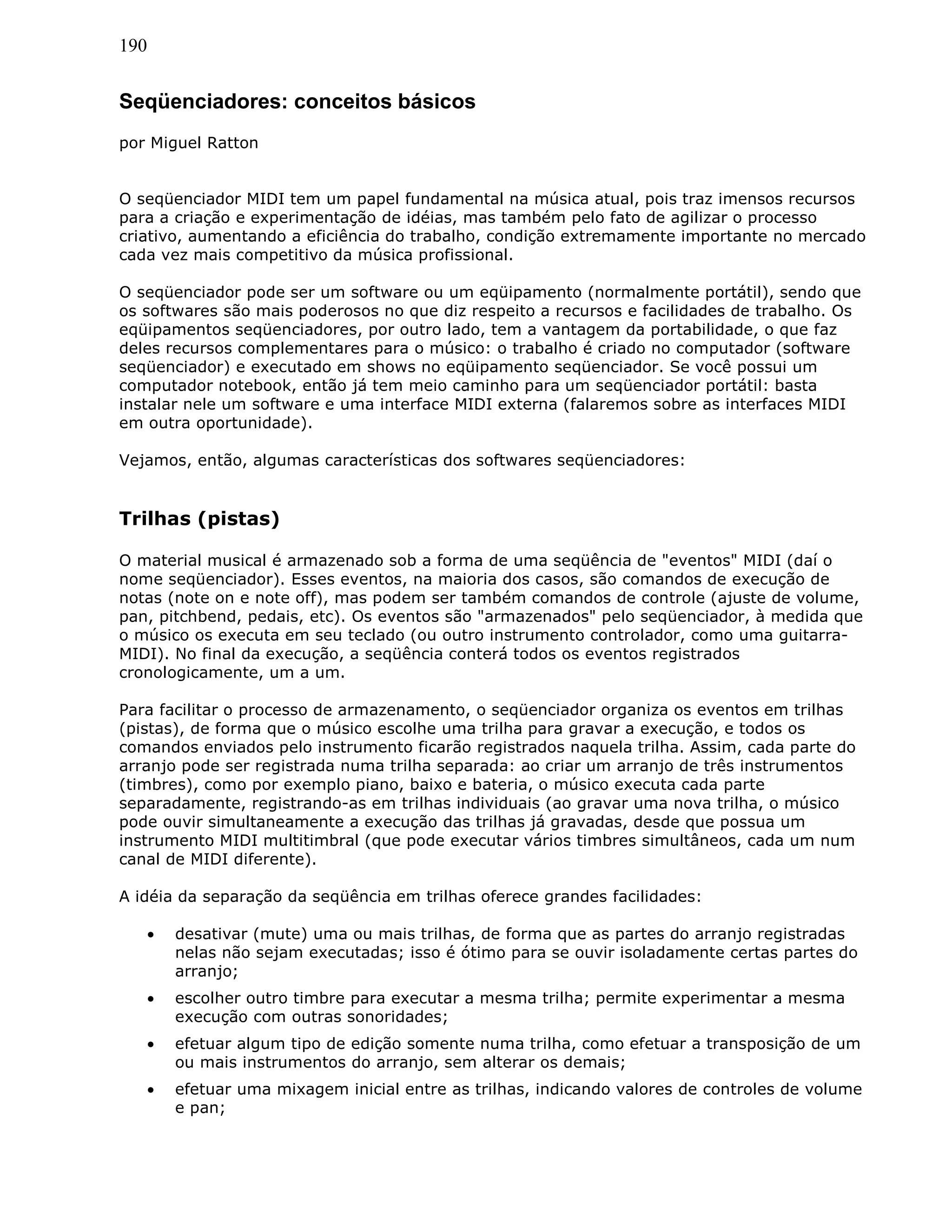 190
Seqüenciadores: conceitos básicos
por Miguel Ratton
O seqüenciador MIDI tem um papel fundamental na música atual, pois traz imensos recursos
para a criação e experimentação de idéias, mas também pelo fato de agilizar o processo
criativo, aumentando a eficiência do trabalho, condição extremamente importante no mercado
cada vez mais competitivo da música profissional.
O seqüenciador pode ser um software ou um eqüipamento (normalmente portátil), sendo que
os softwares são mais poderosos no que diz respeito a recursos e facilidades de trabalho. Os
eqüipamentos seqüenciadores, por outro lado, tem a vantagem da portabilidade, o que faz
deles recursos complementares para o músico: o trabalho é criado no computador (software
seqüenciador) e executado em shows no eqüipamento seqüenciador. Se você possui um
computador notebook, então já tem meio caminho para um seqüenciador portátil: basta
instalar nele um software e uma interface MIDI externa (falaremos sobre as interfaces MIDI
em outra oportunidade).
Vejamos, então, algumas características dos softwares seqüenciadores:
Trilhas (pistas)
O material musical é armazenado sob a forma de uma seqüência de "eventos" MIDI (daí o
nome seqüenciador). Esses eventos, na maioria dos casos, são comandos de execução de
notas (note on e note off), mas podem ser também comandos de controle (ajuste de volume,
pan, pitchbend, pedais, etc). Os eventos são "armazenados" pelo seqüenciador, à medida que
o músico os executa em seu teclado (ou outro instrumento controlador, como uma guitarra-
MIDI). No final da execução, a seqüência conterá todos os eventos registrados
cronologicamente, um a um.
Para facilitar o processo de armazenamento, o seqüenciador organiza os eventos em trilhas
(pistas), de forma que o músico escolhe uma trilha para gravar a execução, e todos os
comandos enviados pelo instrumento ficarão registrados naquela trilha. Assim, cada parte do
arranjo pode ser registrada numa trilha separada: ao criar um arranjo de três instrumentos
(timbres), como por exemplo piano, baixo e bateria, o músico executa cada parte
separadamente, registrando-as em trilhas individuais (ao gravar uma nova trilha, o músico
pode ouvir simultaneamente a execução das trilhas já gravadas, desde que possua um
instrumento MIDI multitimbral (que pode executar vários timbres simultâneos, cada um num
canal de MIDI diferente).
A idéia da separação da seqüência em trilhas oferece grandes facilidades:
• desativar (mute) uma ou mais trilhas, de forma que as partes do arranjo registradas
nelas não sejam executadas; isso é ótimo para se ouvir isoladamente certas partes do
arranjo;
• escolher outro timbre para executar a mesma trilha; permite experimentar a mesma
execução com outras sonoridades;
• efetuar algum tipo de edição somente numa trilha, como efetuar a transposição de um
ou mais instrumentos do arranjo, sem alterar os demais;
• efetuar uma mixagem inicial entre as trilhas, indicando valores de controles de volume
e pan;
 