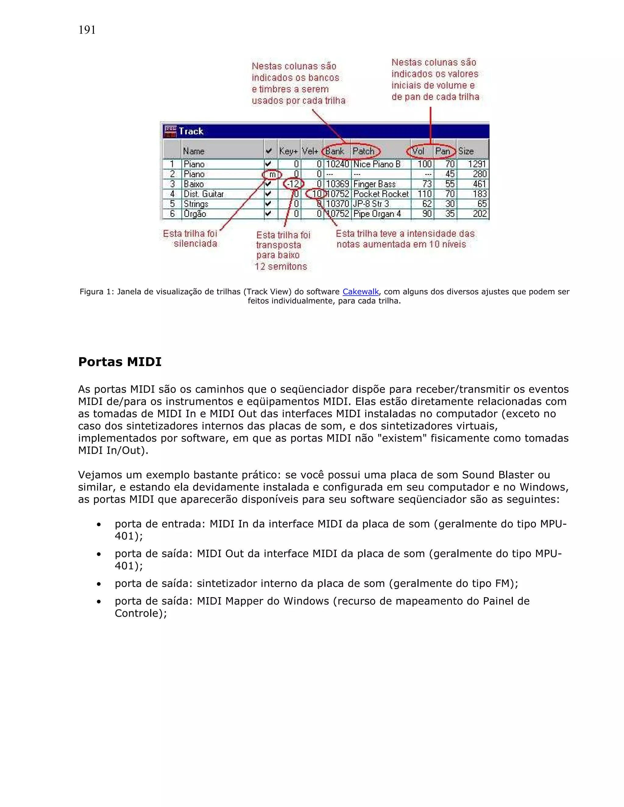 191
Figura 1: Janela de visualização de trilhas (Track View) do software Cakewalk, com alguns dos diversos ajustes que podem ser
feitos individualmente, para cada trilha.
Portas MIDI
As portas MIDI são os caminhos que o seqüenciador dispõe para receber/transmitir os eventos
MIDI de/para os instrumentos e eqüipamentos MIDI. Elas estão diretamente relacionadas com
as tomadas de MIDI In e MIDI Out das interfaces MIDI instaladas no computador (exceto no
caso dos sintetizadores internos das placas de som, e dos sintetizadores virtuais,
implementados por software, em que as portas MIDI não "existem" fisicamente como tomadas
MIDI In/Out).
Vejamos um exemplo bastante prático: se você possui uma placa de som Sound Blaster ou
similar, e estando ela devidamente instalada e configurada em seu computador e no Windows,
as portas MIDI que aparecerão disponíveis para seu software seqüenciador são as seguintes:
• porta de entrada: MIDI In da interface MIDI da placa de som (geralmente do tipo MPU-
401);
• porta de saída: MIDI Out da interface MIDI da placa de som (geralmente do tipo MPU-
401);
• porta de saída: sintetizador interno da placa de som (geralmente do tipo FM);
• porta de saída: MIDI Mapper do Windows (recurso de mapeamento do Painel de
Controle);
 