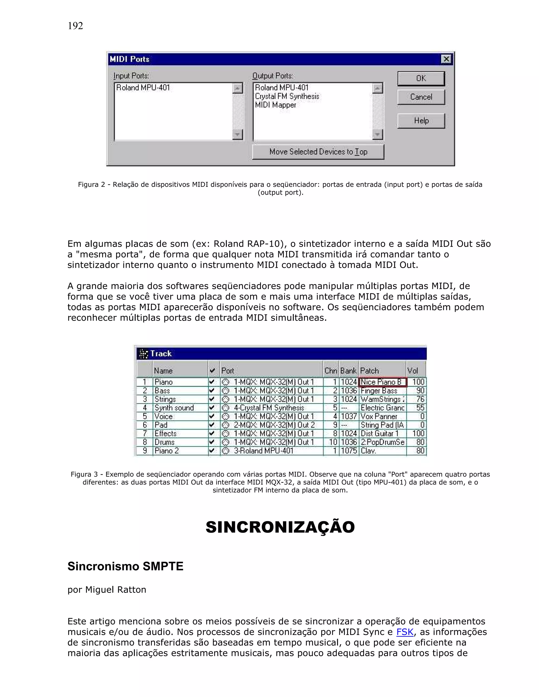 192
Figura 2 - Relação de dispositivos MIDI disponíveis para o seqüenciador: portas de entrada (input port) e portas de saída
(output port).
Em algumas placas de som (ex: Roland RAP-10), o sintetizador interno e a saída MIDI Out são
a "mesma porta", de forma que qualquer nota MIDI transmitida irá comandar tanto o
sintetizador interno quanto o instrumento MIDI conectado à tomada MIDI Out.
A grande maioria dos softwares seqüenciadores pode manipular múltiplas portas MIDI, de
forma que se você tiver uma placa de som e mais uma interface MIDI de múltiplas saídas,
todas as portas MIDI aparecerão disponíveis no software. Os seqüenciadores também podem
reconhecer múltiplas portas de entrada MIDI simultâneas.
Figura 3 - Exemplo de seqüenciador operando com várias portas MIDI. Observe que na coluna "Port" aparecem quatro portas
diferentes: as duas portas MIDI Out da interface MIDI MQX-32, a saída MIDI Out (tipo MPU-401) da placa de som, e o
sintetizador FM interno da placa de som.
SINCRONIZAÇÃO
Sincronismo SMPTE
por Miguel Ratton
Este artigo menciona sobre os meios possíveis de se sincronizar a operação de equipamentos
musicais e/ou de áudio. Nos processos de sincronização por MIDI Sync e FSK, as informações
de sincronismo transferidas são baseadas em tempo musical, o que pode ser eficiente na
maioria das aplicações estritamente musicais, mas pouco adequadas para outros tipos de
 