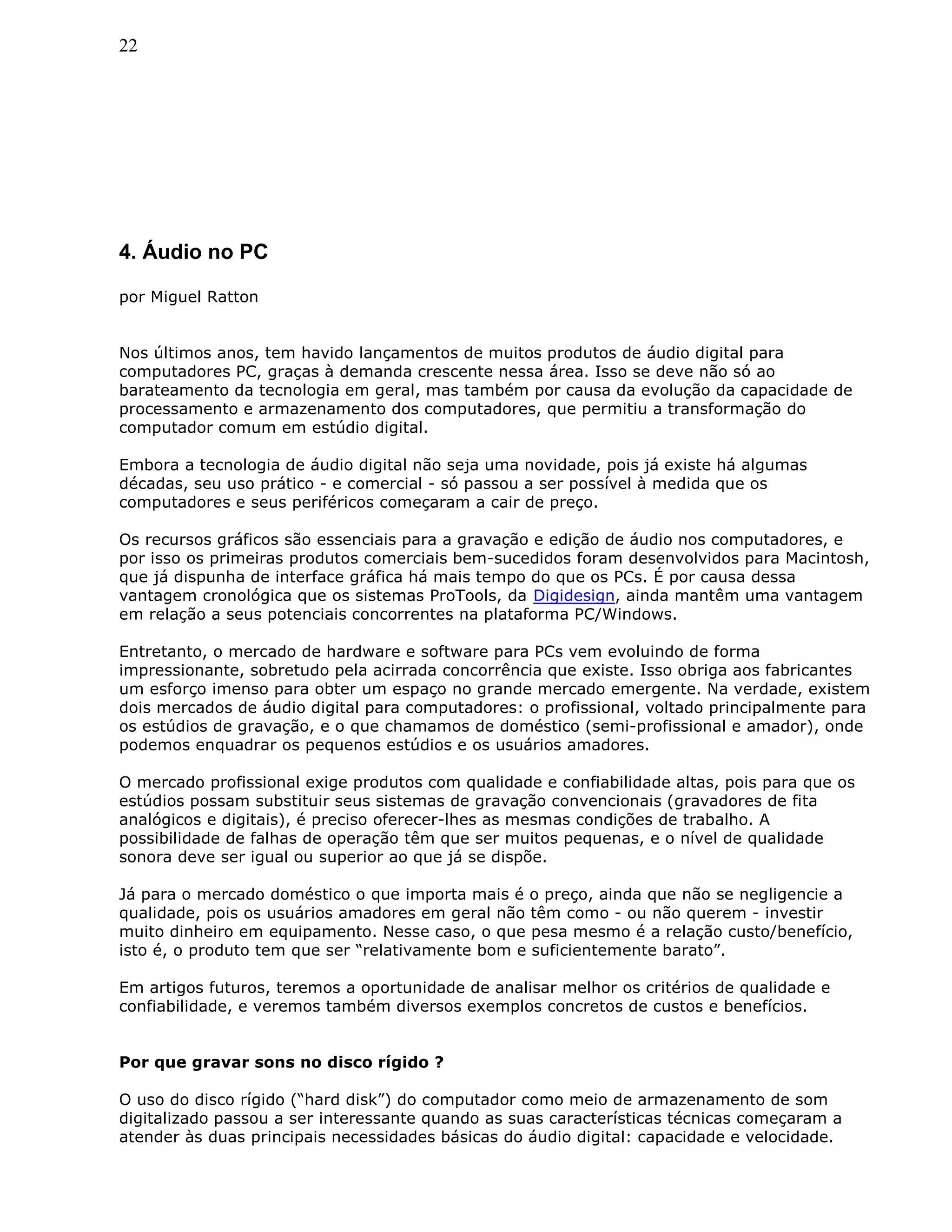 22
4. Áudio no PC
por Miguel Ratton
Nos últimos anos, tem havido lançamentos de muitos produtos de áudio digital para
computadores PC, graças à demanda crescente nessa área. Isso se deve não só ao
barateamento da tecnologia em geral, mas também por causa da evolução da capacidade de
processamento e armazenamento dos computadores, que permitiu a transformação do
computador comum em estúdio digital.
Embora a tecnologia de áudio digital não seja uma novidade, pois já existe há algumas
décadas, seu uso prático - e comercial - só passou a ser possível à medida que os
computadores e seus periféricos começaram a cair de preço.
Os recursos gráficos são essenciais para a gravação e edição de áudio nos computadores, e
por isso os primeiras produtos comerciais bem-sucedidos foram desenvolvidos para Macintosh,
que já dispunha de interface gráfica há mais tempo do que os PCs. É por causa dessa
vantagem cronológica que os sistemas ProTools, da Digidesign, ainda mantêm uma vantagem
em relação a seus potenciais concorrentes na plataforma PC/Windows.
Entretanto, o mercado de hardware e software para PCs vem evoluindo de forma
impressionante, sobretudo pela acirrada concorrência que existe. Isso obriga aos fabricantes
um esforço imenso para obter um espaço no grande mercado emergente. Na verdade, existem
dois mercados de áudio digital para computadores: o profissional, voltado principalmente para
os estúdios de gravação, e o que chamamos de doméstico (semi-profissional e amador), onde
podemos enquadrar os pequenos estúdios e os usuários amadores.
O mercado profissional exige produtos com qualidade e confiabilidade altas, pois para que os
estúdios possam substituir seus sistemas de gravação convencionais (gravadores de fita
analógicos e digitais), é preciso oferecer-lhes as mesmas condições de trabalho. A
possibilidade de falhas de operação têm que ser muitos pequenas, e o nível de qualidade
sonora deve ser igual ou superior ao que já se dispõe.
Já para o mercado doméstico o que importa mais é o preço, ainda que não se negligencie a
qualidade, pois os usuários amadores em geral não têm como - ou não querem - investir
muito dinheiro em equipamento. Nesse caso, o que pesa mesmo é a relação custo/benefício,
isto é, o produto tem que ser “relativamente bom e suficientemente barato”.
Em artigos futuros, teremos a oportunidade de analisar melhor os critérios de qualidade e
confiabilidade, e veremos também diversos exemplos concretos de custos e benefícios.
Por que gravar sons no disco rígido ?
O uso do disco rígido (“hard disk”) do computador como meio de armazenamento de som
digitalizado passou a ser interessante quando as suas características técnicas começaram a
atender às duas principais necessidades básicas do áudio digital: capacidade e velocidade.
 