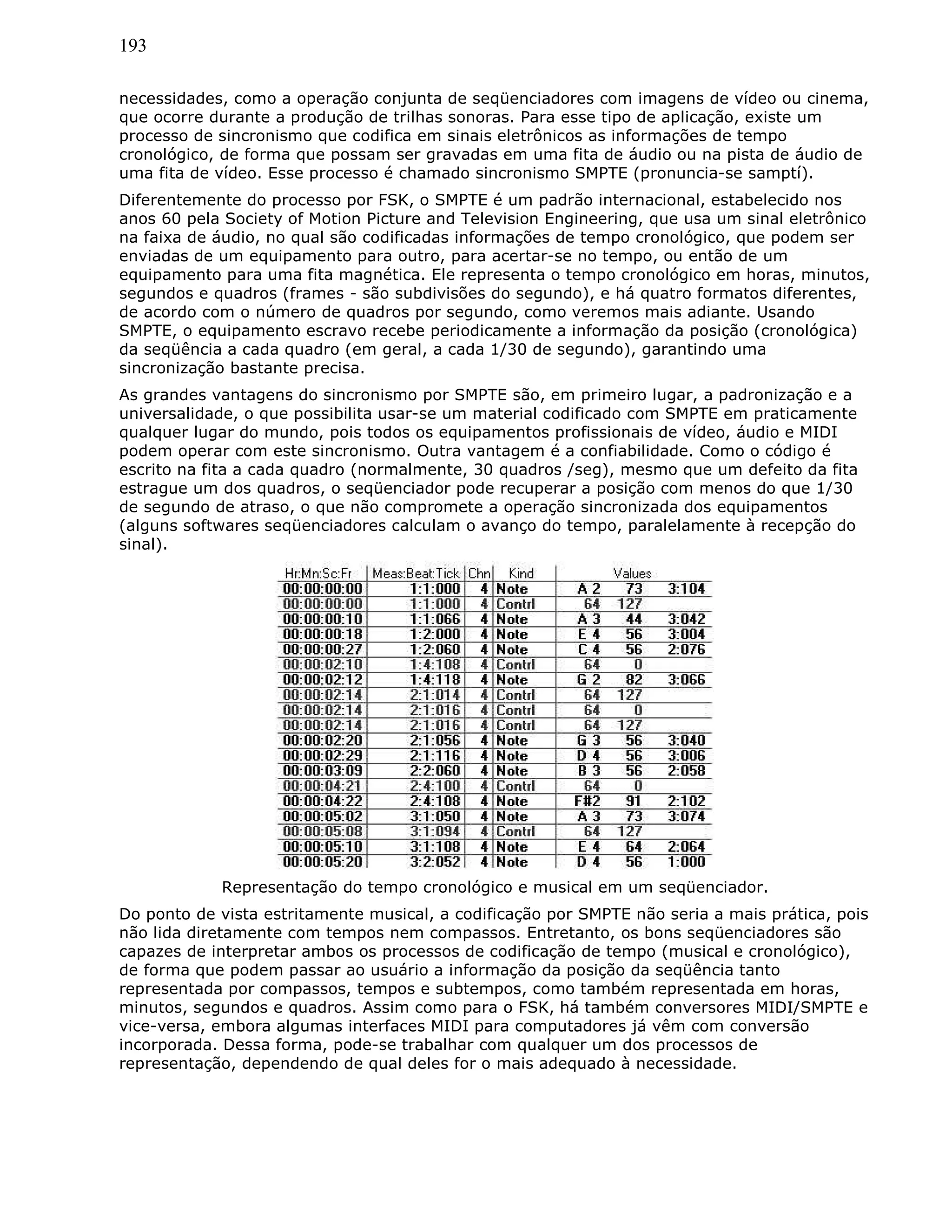 193
necessidades, como a operação conjunta de seqüenciadores com imagens de vídeo ou cinema,
que ocorre durante a produção de trilhas sonoras. Para esse tipo de aplicação, existe um
processo de sincronismo que codifica em sinais eletrônicos as informações de tempo
cronológico, de forma que possam ser gravadas em uma fita de áudio ou na pista de áudio de
uma fita de vídeo. Esse processo é chamado sincronismo SMPTE (pronuncia-se samptí).
Diferentemente do processo por FSK, o SMPTE é um padrão internacional, estabelecido nos
anos 60 pela Society of Motion Picture and Television Engineering, que usa um sinal eletrônico
na faixa de áudio, no qual são codificadas informações de tempo cronológico, que podem ser
enviadas de um equipamento para outro, para acertar-se no tempo, ou então de um
equipamento para uma fita magnética. Ele representa o tempo cronológico em horas, minutos,
segundos e quadros (frames - são subdivisões do segundo), e há quatro formatos diferentes,
de acordo com o número de quadros por segundo, como veremos mais adiante. Usando
SMPTE, o equipamento escravo recebe periodicamente a informação da posição (cronológica)
da seqüência a cada quadro (em geral, a cada 1/30 de segundo), garantindo uma
sincronização bastante precisa.
As grandes vantagens do sincronismo por SMPTE são, em primeiro lugar, a padronização e a
universalidade, o que possibilita usar-se um material codificado com SMPTE em praticamente
qualquer lugar do mundo, pois todos os equipamentos profissionais de vídeo, áudio e MIDI
podem operar com este sincronismo. Outra vantagem é a confiabilidade. Como o código é
escrito na fita a cada quadro (normalmente, 30 quadros /seg), mesmo que um defeito da fita
estrague um dos quadros, o seqüenciador pode recuperar a posição com menos do que 1/30
de segundo de atraso, o que não compromete a operação sincronizada dos equipamentos
(alguns softwares seqüenciadores calculam o avanço do tempo, paralelamente à recepção do
sinal).
Representação do tempo cronológico e musical em um seqüenciador.
Do ponto de vista estritamente musical, a codificação por SMPTE não seria a mais prática, pois
não lida diretamente com tempos nem compassos. Entretanto, os bons seqüenciadores são
capazes de interpretar ambos os processos de codificação de tempo (musical e cronológico),
de forma que podem passar ao usuário a informação da posição da seqüência tanto
representada por compassos, tempos e subtempos, como também representada em horas,
minutos, segundos e quadros. Assim como para o FSK, há também conversores MIDI/SMPTE e
vice-versa, embora algumas interfaces MIDI para computadores já vêm com conversão
incorporada. Dessa forma, pode-se trabalhar com qualquer um dos processos de
representação, dependendo de qual deles for o mais adequado à necessidade.
 