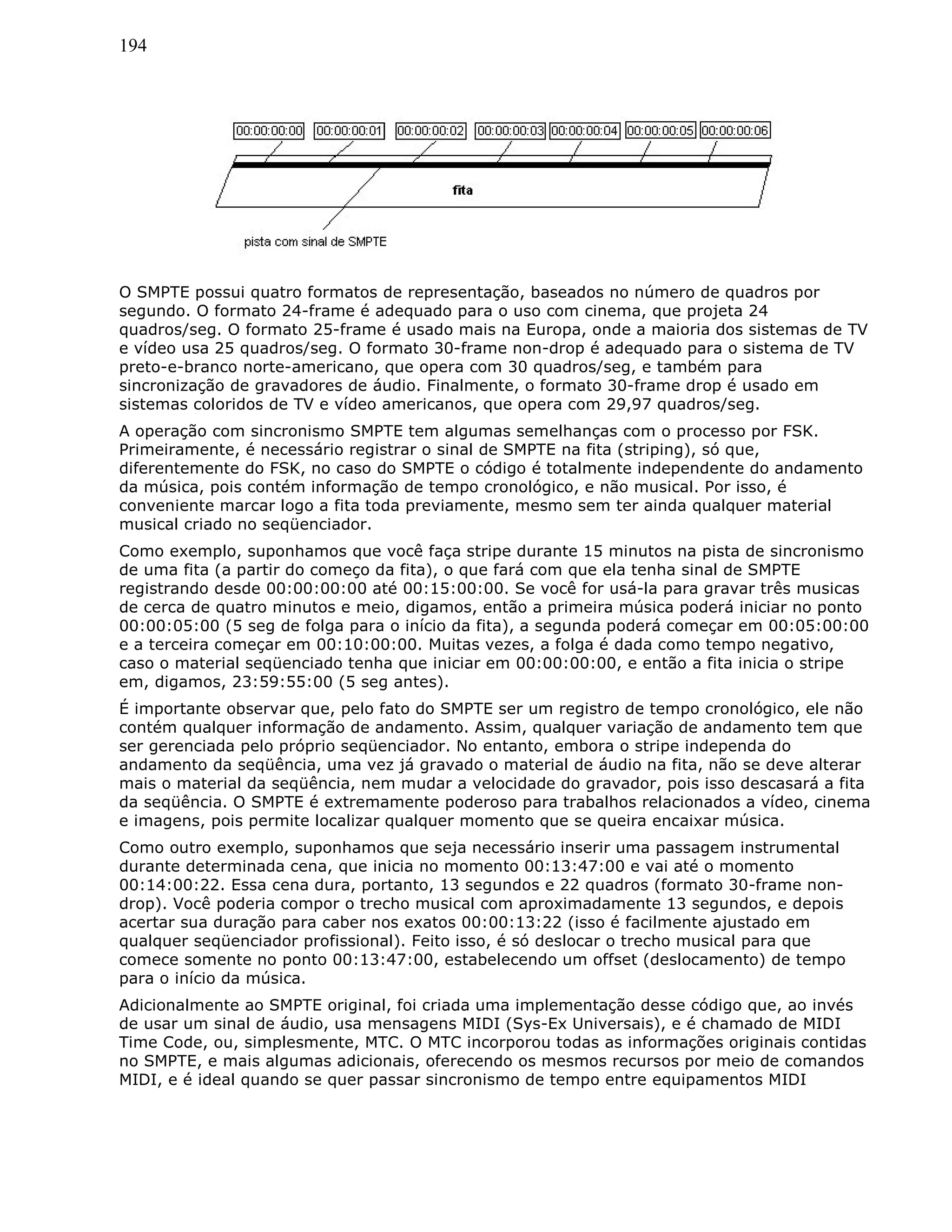 194
O SMPTE possui quatro formatos de representação, baseados no número de quadros por
segundo. O formato 24-frame é adequado para o uso com cinema, que projeta 24
quadros/seg. O formato 25-frame é usado mais na Europa, onde a maioria dos sistemas de TV
e vídeo usa 25 quadros/seg. O formato 30-frame non-drop é adequado para o sistema de TV
preto-e-branco norte-americano, que opera com 30 quadros/seg, e também para
sincronização de gravadores de áudio. Finalmente, o formato 30-frame drop é usado em
sistemas coloridos de TV e vídeo americanos, que opera com 29,97 quadros/seg.
A operação com sincronismo SMPTE tem algumas semelhanças com o processo por FSK.
Primeiramente, é necessário registrar o sinal de SMPTE na fita (striping), só que,
diferentemente do FSK, no caso do SMPTE o código é totalmente independente do andamento
da música, pois contém informação de tempo cronológico, e não musical. Por isso, é
conveniente marcar logo a fita toda previamente, mesmo sem ter ainda qualquer material
musical criado no seqüenciador.
Como exemplo, suponhamos que você faça stripe durante 15 minutos na pista de sincronismo
de uma fita (a partir do começo da fita), o que fará com que ela tenha sinal de SMPTE
registrando desde 00:00:00:00 até 00:15:00:00. Se você for usá-la para gravar três musicas
de cerca de quatro minutos e meio, digamos, então a primeira música poderá iniciar no ponto
00:00:05:00 (5 seg de folga para o início da fita), a segunda poderá começar em 00:05:00:00
e a terceira começar em 00:10:00:00. Muitas vezes, a folga é dada como tempo negativo,
caso o material seqüenciado tenha que iniciar em 00:00:00:00, e então a fita inicia o stripe
em, digamos, 23:59:55:00 (5 seg antes).
É importante observar que, pelo fato do SMPTE ser um registro de tempo cronológico, ele não
contém qualquer informação de andamento. Assim, qualquer variação de andamento tem que
ser gerenciada pelo próprio seqüenciador. No entanto, embora o stripe independa do
andamento da seqüência, uma vez já gravado o material de áudio na fita, não se deve alterar
mais o material da seqüência, nem mudar a velocidade do gravador, pois isso descasará a fita
da seqüência. O SMPTE é extremamente poderoso para trabalhos relacionados a vídeo, cinema
e imagens, pois permite localizar qualquer momento que se queira encaixar música.
Como outro exemplo, suponhamos que seja necessário inserir uma passagem instrumental
durante determinada cena, que inicia no momento 00:13:47:00 e vai até o momento
00:14:00:22. Essa cena dura, portanto, 13 segundos e 22 quadros (formato 30-frame non-
drop). Você poderia compor o trecho musical com aproximadamente 13 segundos, e depois
acertar sua duração para caber nos exatos 00:00:13:22 (isso é facilmente ajustado em
qualquer seqüenciador profissional). Feito isso, é só deslocar o trecho musical para que
comece somente no ponto 00:13:47:00, estabelecendo um offset (deslocamento) de tempo
para o início da música.
Adicionalmente ao SMPTE original, foi criada uma implementação desse código que, ao invés
de usar um sinal de áudio, usa mensagens MIDI (Sys-Ex Universais), e é chamado de MIDI
Time Code, ou, simplesmente, MTC. O MTC incorporou todas as informações originais contidas
no SMPTE, e mais algumas adicionais, oferecendo os mesmos recursos por meio de comandos
MIDI, e é ideal quando se quer passar sincronismo de tempo entre equipamentos MIDI
 