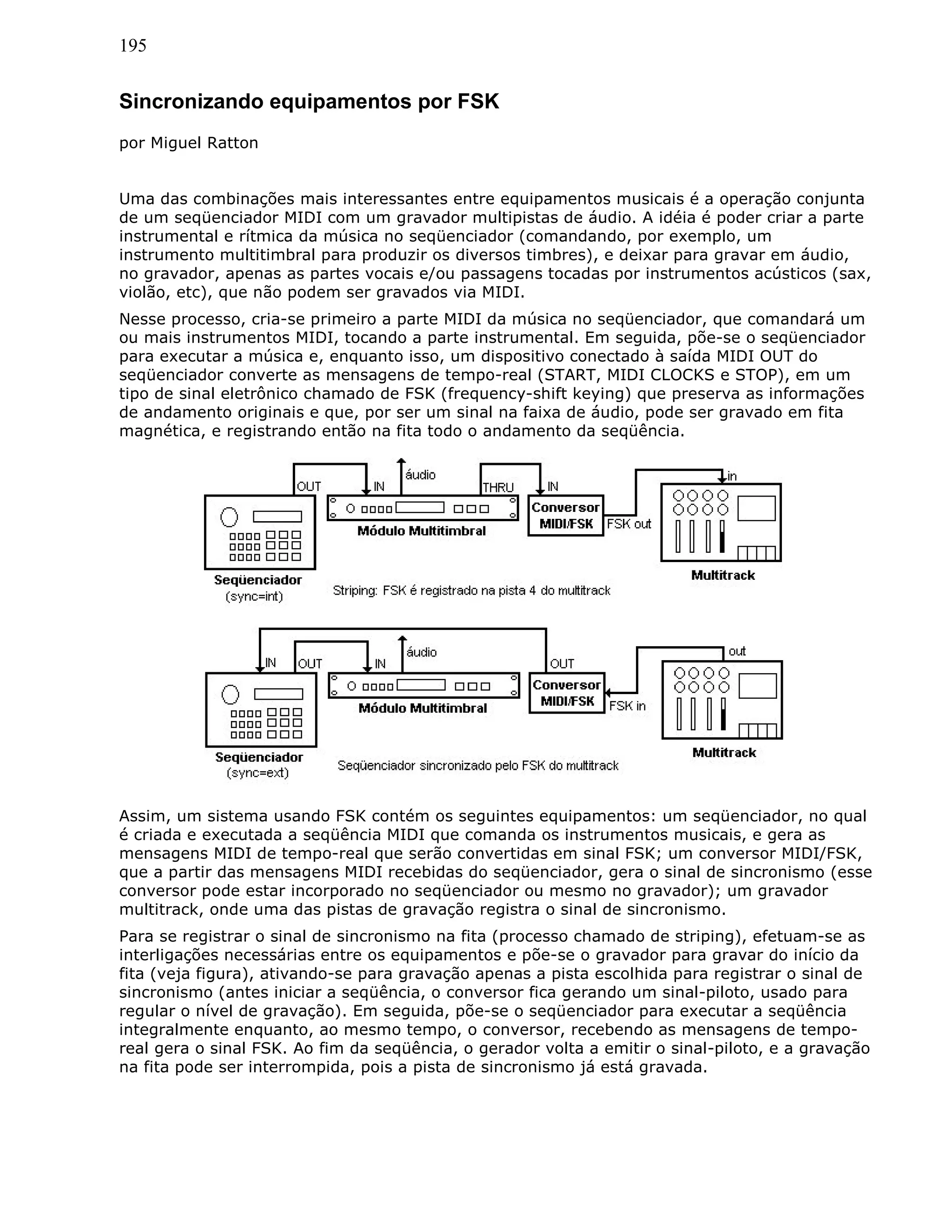 195
Sincronizando equipamentos por FSK
por Miguel Ratton
Uma das combinações mais interessantes entre equipamentos musicais é a operação conjunta
de um seqüenciador MIDI com um gravador multipistas de áudio. A idéia é poder criar a parte
instrumental e rítmica da música no seqüenciador (comandando, por exemplo, um
instrumento multitimbral para produzir os diversos timbres), e deixar para gravar em áudio,
no gravador, apenas as partes vocais e/ou passagens tocadas por instrumentos acústicos (sax,
violão, etc), que não podem ser gravados via MIDI.
Nesse processo, cria-se primeiro a parte MIDI da música no seqüenciador, que comandará um
ou mais instrumentos MIDI, tocando a parte instrumental. Em seguida, põe-se o seqüenciador
para executar a música e, enquanto isso, um dispositivo conectado à saída MIDI OUT do
seqüenciador converte as mensagens de tempo-real (START, MIDI CLOCKS e STOP), em um
tipo de sinal eletrônico chamado de FSK (frequency-shift keying) que preserva as informações
de andamento originais e que, por ser um sinal na faixa de áudio, pode ser gravado em fita
magnética, e registrando então na fita todo o andamento da seqüência.
Assim, um sistema usando FSK contém os seguintes equipamentos: um seqüenciador, no qual
é criada e executada a seqüência MIDI que comanda os instrumentos musicais, e gera as
mensagens MIDI de tempo-real que serão convertidas em sinal FSK; um conversor MIDI/FSK,
que a partir das mensagens MIDI recebidas do seqüenciador, gera o sinal de sincronismo (esse
conversor pode estar incorporado no seqüenciador ou mesmo no gravador); um gravador
multitrack, onde uma das pistas de gravação registra o sinal de sincronismo.
Para se registrar o sinal de sincronismo na fita (processo chamado de striping), efetuam-se as
interligações necessárias entre os equipamentos e põe-se o gravador para gravar do início da
fita (veja figura), ativando-se para gravação apenas a pista escolhida para registrar o sinal de
sincronismo (antes iniciar a seqüência, o conversor fica gerando um sinal-piloto, usado para
regular o nível de gravação). Em seguida, põe-se o seqüenciador para executar a seqüência
integralmente enquanto, ao mesmo tempo, o conversor, recebendo as mensagens de tempo-
real gera o sinal FSK. Ao fim da seqüência, o gerador volta a emitir o sinal-piloto, e a gravação
na fita pode ser interrompida, pois a pista de sincronismo já está gravada.
 