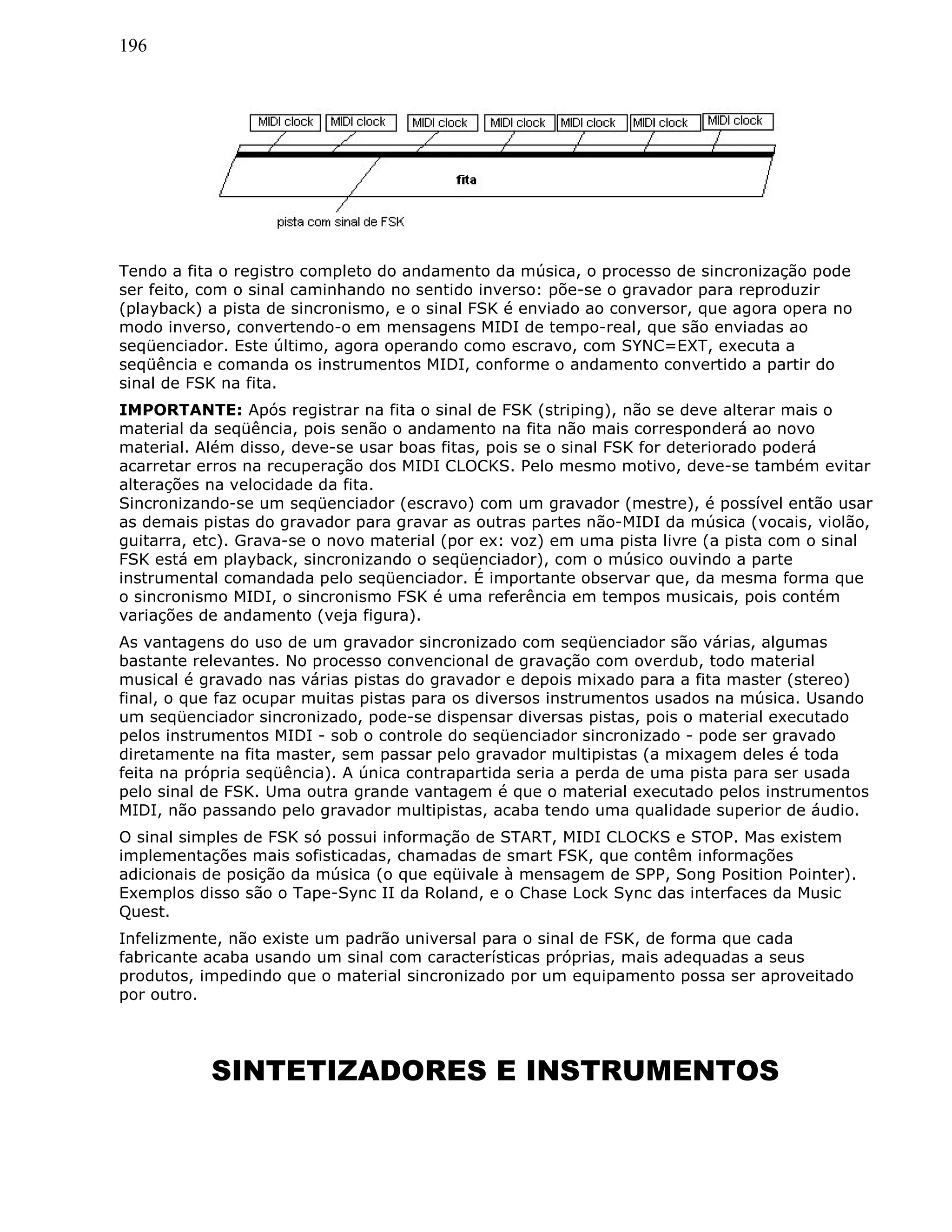 196
Tendo a fita o registro completo do andamento da música, o processo de sincronização pode
ser feito, com o sinal caminhando no sentido inverso: põe-se o gravador para reproduzir
(playback) a pista de sincronismo, e o sinal FSK é enviado ao conversor, que agora opera no
modo inverso, convertendo-o em mensagens MIDI de tempo-real, que são enviadas ao
seqüenciador. Este último, agora operando como escravo, com SYNC=EXT, executa a
seqüência e comanda os instrumentos MIDI, conforme o andamento convertido a partir do
sinal de FSK na fita.
IMPORTANTE: Após registrar na fita o sinal de FSK (striping), não se deve alterar mais o
material da seqüência, pois senão o andamento na fita não mais corresponderá ao novo
material. Além disso, deve-se usar boas fitas, pois se o sinal FSK for deteriorado poderá
acarretar erros na recuperação dos MIDI CLOCKS. Pelo mesmo motivo, deve-se também evitar
alterações na velocidade da fita.
Sincronizando-se um seqüenciador (escravo) com um gravador (mestre), é possível então usar
as demais pistas do gravador para gravar as outras partes não-MIDI da música (vocais, violão,
guitarra, etc). Grava-se o novo material (por ex: voz) em uma pista livre (a pista com o sinal
FSK está em playback, sincronizando o seqüenciador), com o músico ouvindo a parte
instrumental comandada pelo seqüenciador. É importante observar que, da mesma forma que
o sincronismo MIDI, o sincronismo FSK é uma referência em tempos musicais, pois contém
variações de andamento (veja figura).
As vantagens do uso de um gravador sincronizado com seqüenciador são várias, algumas
bastante relevantes. No processo convencional de gravação com overdub, todo material
musical é gravado nas várias pistas do gravador e depois mixado para a fita master (stereo)
final, o que faz ocupar muitas pistas para os diversos instrumentos usados na música. Usando
um seqüenciador sincronizado, pode-se dispensar diversas pistas, pois o material executado
pelos instrumentos MIDI - sob o controle do seqüenciador sincronizado - pode ser gravado
diretamente na fita master, sem passar pelo gravador multipistas (a mixagem deles é toda
feita na própria seqüência). A única contrapartida seria a perda de uma pista para ser usada
pelo sinal de FSK. Uma outra grande vantagem é que o material executado pelos instrumentos
MIDI, não passando pelo gravador multipistas, acaba tendo uma qualidade superior de áudio.
O sinal simples de FSK só possui informação de START, MIDI CLOCKS e STOP. Mas existem
implementações mais sofisticadas, chamadas de smart FSK, que contêm informações
adicionais de posição da música (o que eqüivale à mensagem de SPP, Song Position Pointer).
Exemplos disso são o Tape-Sync II da Roland, e o Chase Lock Sync das interfaces da Music
Quest.
Infelizmente, não existe um padrão universal para o sinal de FSK, de forma que cada
fabricante acaba usando um sinal com características próprias, mais adequadas a seus
produtos, impedindo que o material sincronizado por um equipamento possa ser aproveitado
por outro.
SINTETIZADORES E INSTRUMENTOS
 