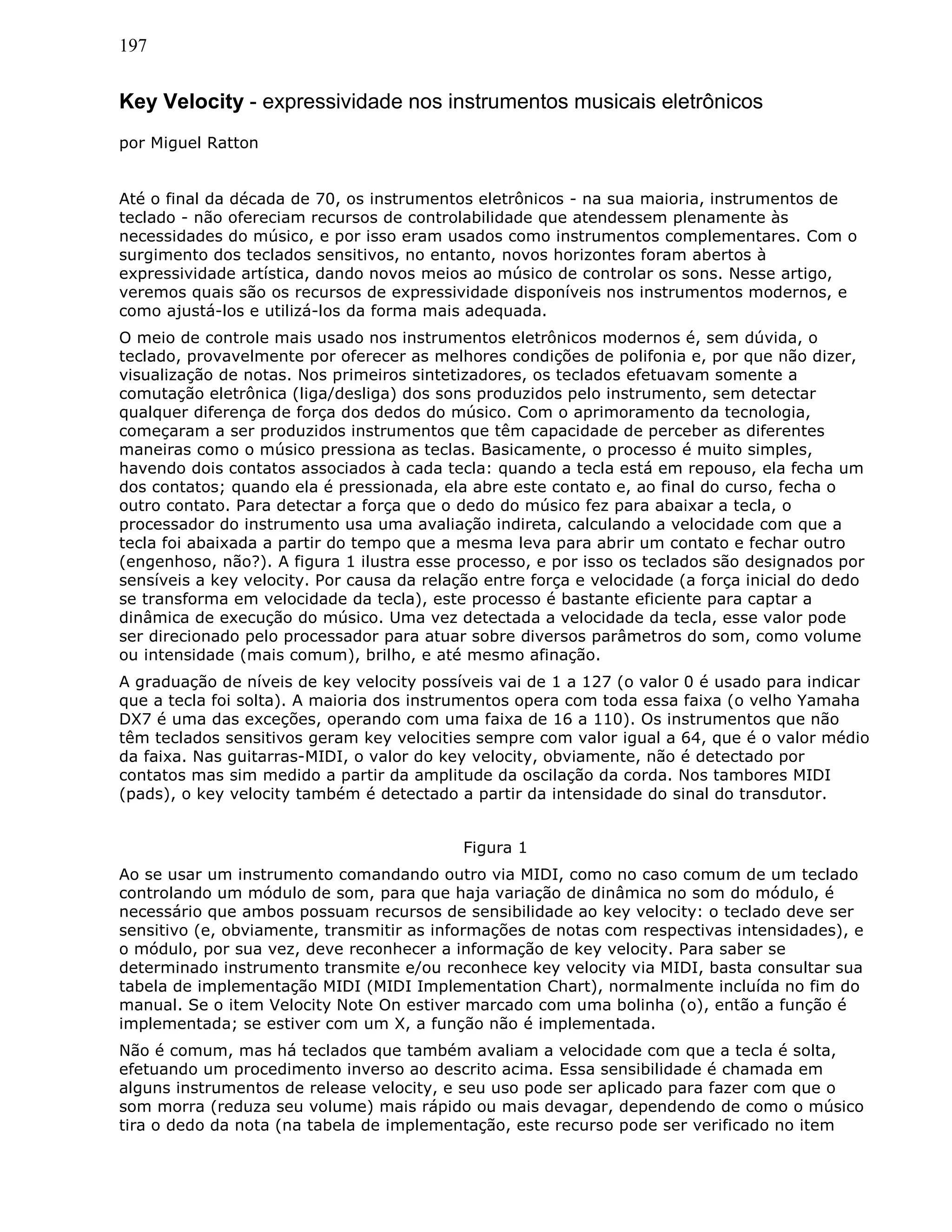 197
Key Velocity - expressividade nos instrumentos musicais eletrônicos
por Miguel Ratton
Até o final da década de 70, os instrumentos eletrônicos - na sua maioria, instrumentos de
teclado - não ofereciam recursos de controlabilidade que atendessem plenamente às
necessidades do músico, e por isso eram usados como instrumentos complementares. Com o
surgimento dos teclados sensitivos, no entanto, novos horizontes foram abertos à
expressividade artística, dando novos meios ao músico de controlar os sons. Nesse artigo,
veremos quais são os recursos de expressividade disponíveis nos instrumentos modernos, e
como ajustá-los e utilizá-los da forma mais adequada.
O meio de controle mais usado nos instrumentos eletrônicos modernos é, sem dúvida, o
teclado, provavelmente por oferecer as melhores condições de polifonia e, por que não dizer,
visualização de notas. Nos primeiros sintetizadores, os teclados efetuavam somente a
comutação eletrônica (liga/desliga) dos sons produzidos pelo instrumento, sem detectar
qualquer diferença de força dos dedos do músico. Com o aprimoramento da tecnologia,
começaram a ser produzidos instrumentos que têm capacidade de perceber as diferentes
maneiras como o músico pressiona as teclas. Basicamente, o processo é muito simples,
havendo dois contatos associados à cada tecla: quando a tecla está em repouso, ela fecha um
dos contatos; quando ela é pressionada, ela abre este contato e, ao final do curso, fecha o
outro contato. Para detectar a força que o dedo do músico fez para abaixar a tecla, o
processador do instrumento usa uma avaliação indireta, calculando a velocidade com que a
tecla foi abaixada a partir do tempo que a mesma leva para abrir um contato e fechar outro
(engenhoso, não?). A figura 1 ilustra esse processo, e por isso os teclados são designados por
sensíveis a key velocity. Por causa da relação entre força e velocidade (a força inicial do dedo
se transforma em velocidade da tecla), este processo é bastante eficiente para captar a
dinâmica de execução do músico. Uma vez detectada a velocidade da tecla, esse valor pode
ser direcionado pelo processador para atuar sobre diversos parâmetros do som, como volume
ou intensidade (mais comum), brilho, e até mesmo afinação.
A graduação de níveis de key velocity possíveis vai de 1 a 127 (o valor 0 é usado para indicar
que a tecla foi solta). A maioria dos instrumentos opera com toda essa faixa (o velho Yamaha
DX7 é uma das exceções, operando com uma faixa de 16 a 110). Os instrumentos que não
têm teclados sensitivos geram key velocities sempre com valor igual a 64, que é o valor médio
da faixa. Nas guitarras-MIDI, o valor do key velocity, obviamente, não é detectado por
contatos mas sim medido a partir da amplitude da oscilação da corda. Nos tambores MIDI
(pads), o key velocity também é detectado a partir da intensidade do sinal do transdutor.
Figura 1
Ao se usar um instrumento comandando outro via MIDI, como no caso comum de um teclado
controlando um módulo de som, para que haja variação de dinâmica no som do módulo, é
necessário que ambos possuam recursos de sensibilidade ao key velocity: o teclado deve ser
sensitivo (e, obviamente, transmitir as informações de notas com respectivas intensidades), e
o módulo, por sua vez, deve reconhecer a informação de key velocity. Para saber se
determinado instrumento transmite e/ou reconhece key velocity via MIDI, basta consultar sua
tabela de implementação MIDI (MIDI Implementation Chart), normalmente incluída no fim do
manual. Se o item Velocity Note On estiver marcado com uma bolinha (o), então a função é
implementada; se estiver com um X, a função não é implementada.
Não é comum, mas há teclados que também avaliam a velocidade com que a tecla é solta,
efetuando um procedimento inverso ao descrito acima. Essa sensibilidade é chamada em
alguns instrumentos de release velocity, e seu uso pode ser aplicado para fazer com que o
som morra (reduza seu volume) mais rápido ou mais devagar, dependendo de como o músico
tira o dedo da nota (na tabela de implementação, este recurso pode ser verificado no item
 