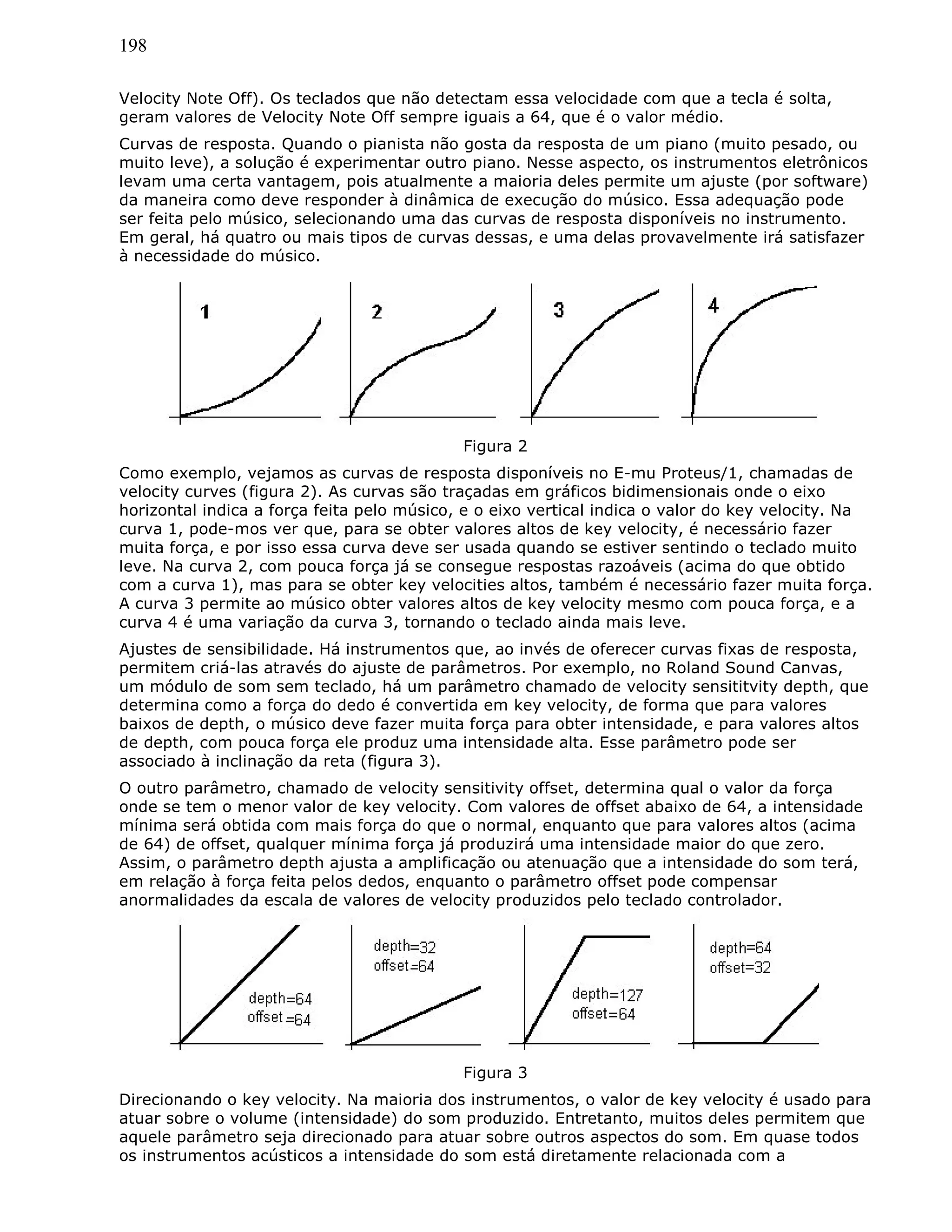 198
Velocity Note Off). Os teclados que não detectam essa velocidade com que a tecla é solta,
geram valores de Velocity Note Off sempre iguais a 64, que é o valor médio.
Curvas de resposta. Quando o pianista não gosta da resposta de um piano (muito pesado, ou
muito leve), a solução é experimentar outro piano. Nesse aspecto, os instrumentos eletrônicos
levam uma certa vantagem, pois atualmente a maioria deles permite um ajuste (por software)
da maneira como deve responder à dinâmica de execução do músico. Essa adequação pode
ser feita pelo músico, selecionando uma das curvas de resposta disponíveis no instrumento.
Em geral, há quatro ou mais tipos de curvas dessas, e uma delas provavelmente irá satisfazer
à necessidade do músico.
Figura 2
Como exemplo, vejamos as curvas de resposta disponíveis no E-mu Proteus/1, chamadas de
velocity curves (figura 2). As curvas são traçadas em gráficos bidimensionais onde o eixo
horizontal indica a força feita pelo músico, e o eixo vertical indica o valor do key velocity. Na
curva 1, pode-mos ver que, para se obter valores altos de key velocity, é necessário fazer
muita força, e por isso essa curva deve ser usada quando se estiver sentindo o teclado muito
leve. Na curva 2, com pouca força já se consegue respostas razoáveis (acima do que obtido
com a curva 1), mas para se obter key velocities altos, também é necessário fazer muita força.
A curva 3 permite ao músico obter valores altos de key velocity mesmo com pouca força, e a
curva 4 é uma variação da curva 3, tornando o teclado ainda mais leve.
Ajustes de sensibilidade. Há instrumentos que, ao invés de oferecer curvas fixas de resposta,
permitem criá-las através do ajuste de parâmetros. Por exemplo, no Roland Sound Canvas,
um módulo de som sem teclado, há um parâmetro chamado de velocity sensititvity depth, que
determina como a força do dedo é convertida em key velocity, de forma que para valores
baixos de depth, o músico deve fazer muita força para obter intensidade, e para valores altos
de depth, com pouca força ele produz uma intensidade alta. Esse parâmetro pode ser
associado à inclinação da reta (figura 3).
O outro parâmetro, chamado de velocity sensitivity offset, determina qual o valor da força
onde se tem o menor valor de key velocity. Com valores de offset abaixo de 64, a intensidade
mínima será obtida com mais força do que o normal, enquanto que para valores altos (acima
de 64) de offset, qualquer mínima força já produzirá uma intensidade maior do que zero.
Assim, o parâmetro depth ajusta a amplificação ou atenuação que a intensidade do som terá,
em relação à força feita pelos dedos, enquanto o parâmetro offset pode compensar
anormalidades da escala de valores de velocity produzidos pelo teclado controlador.
Figura 3
Direcionando o key velocity. Na maioria dos instrumentos, o valor de key velocity é usado para
atuar sobre o volume (intensidade) do som produzido. Entretanto, muitos deles permitem que
aquele parâmetro seja direcionado para atuar sobre outros aspectos do som. Em quase todos
os instrumentos acústicos a intensidade do som está diretamente relacionada com a
 