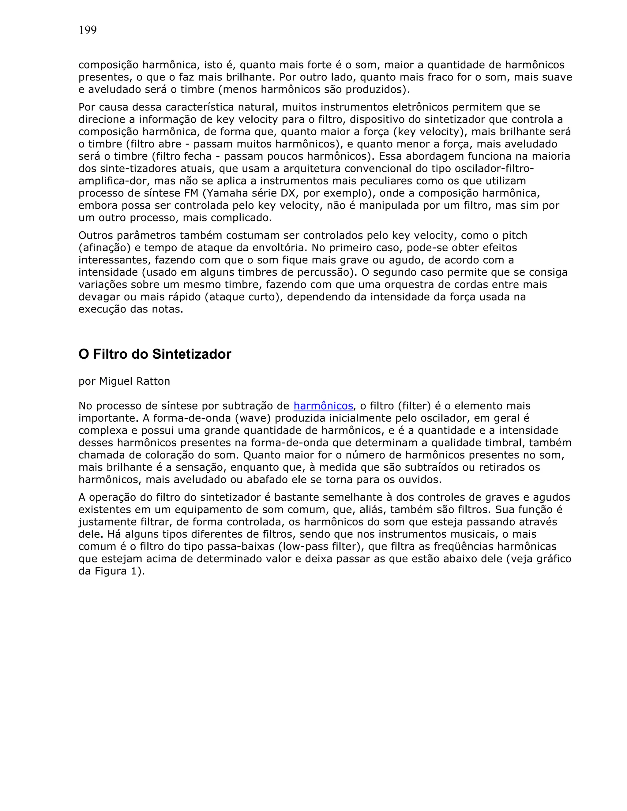 199
composição harmônica, isto é, quanto mais forte é o som, maior a quantidade de harmônicos
presentes, o que o faz mais brilhante. Por outro lado, quanto mais fraco for o som, mais suave
e aveludado será o timbre (menos harmônicos são produzidos).
Por causa dessa característica natural, muitos instrumentos eletrônicos permitem que se
direcione a informação de key velocity para o filtro, dispositivo do sintetizador que controla a
composição harmônica, de forma que, quanto maior a força (key velocity), mais brilhante será
o timbre (filtro abre - passam muitos harmônicos), e quanto menor a força, mais aveludado
será o timbre (filtro fecha - passam poucos harmônicos). Essa abordagem funciona na maioria
dos sinte-tizadores atuais, que usam a arquitetura convencional do tipo oscilador-filtro-
amplifica-dor, mas não se aplica a instrumentos mais peculiares como os que utilizam
processo de síntese FM (Yamaha série DX, por exemplo), onde a composição harmônica,
embora possa ser controlada pelo key velocity, não é manipulada por um filtro, mas sim por
um outro processo, mais complicado.
Outros parâmetros também costumam ser controlados pelo key velocity, como o pitch
(afinação) e tempo de ataque da envoltória. No primeiro caso, pode-se obter efeitos
interessantes, fazendo com que o som fique mais grave ou agudo, de acordo com a
intensidade (usado em alguns timbres de percussão). O segundo caso permite que se consiga
variações sobre um mesmo timbre, fazendo com que uma orquestra de cordas entre mais
devagar ou mais rápido (ataque curto), dependendo da intensidade da força usada na
execução das notas.
O Filtro do Sintetizador
por Miguel Ratton
No processo de síntese por subtração de harmônicos, o filtro (filter) é o elemento mais
importante. A forma-de-onda (wave) produzida inicialmente pelo oscilador, em geral é
complexa e possui uma grande quantidade de harmônicos, e é a quantidade e a intensidade
desses harmônicos presentes na forma-de-onda que determinam a qualidade timbral, também
chamada de coloração do som. Quanto maior for o número de harmônicos presentes no som,
mais brilhante é a sensação, enquanto que, à medida que são subtraídos ou retirados os
harmônicos, mais aveludado ou abafado ele se torna para os ouvidos.
A operação do filtro do sintetizador é bastante semelhante à dos controles de graves e agudos
existentes em um equipamento de som comum, que, aliás, também são filtros. Sua função é
justamente filtrar, de forma controlada, os harmônicos do som que esteja passando através
dele. Há alguns tipos diferentes de filtros, sendo que nos instrumentos musicais, o mais
comum é o filtro do tipo passa-baixas (low-pass filter), que filtra as freqüências harmônicas
que estejam acima de determinado valor e deixa passar as que estão abaixo dele (veja gráfico
da Figura 1).
 