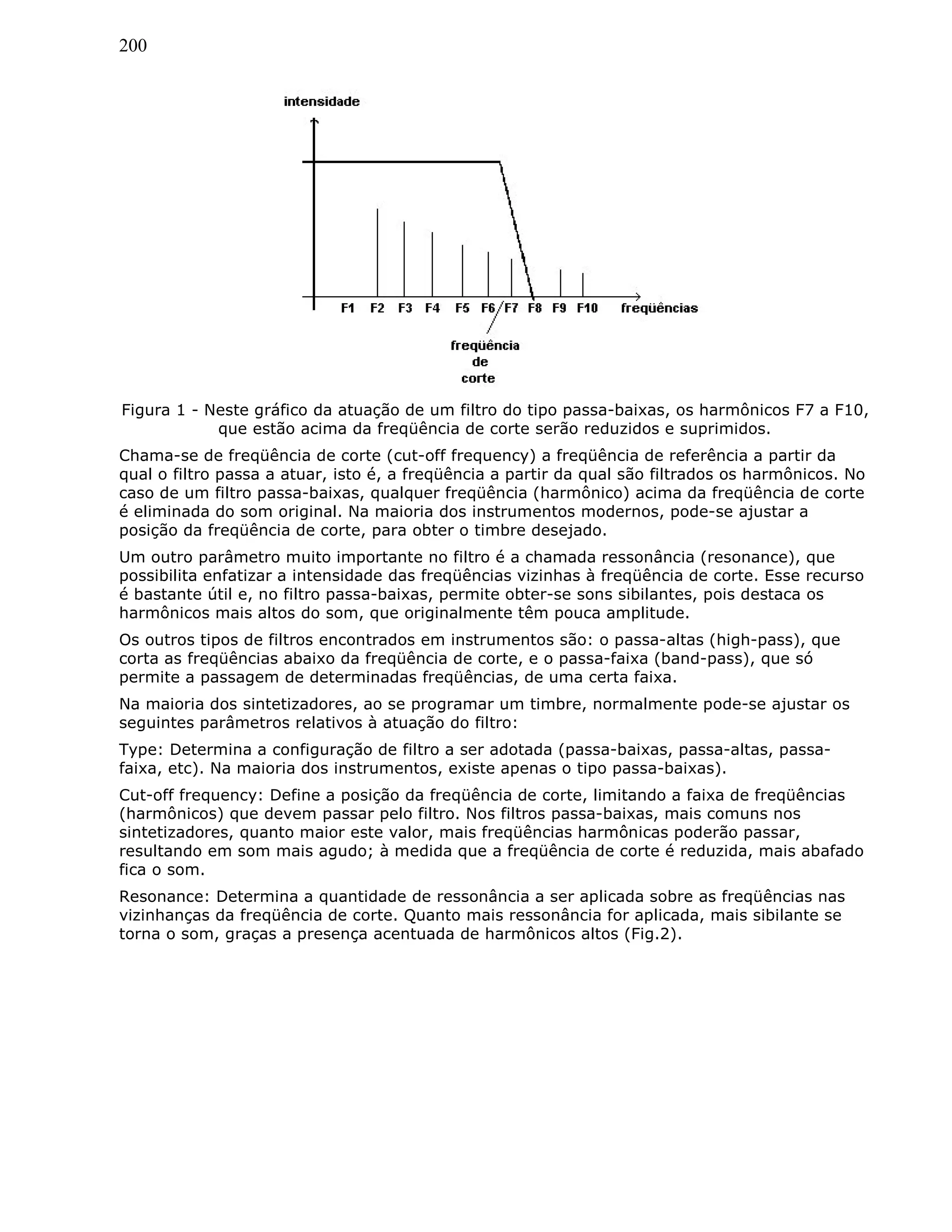 200
Figura 1 - Neste gráfico da atuação de um filtro do tipo passa-baixas, os harmônicos F7 a F10,
que estão acima da freqüência de corte serão reduzidos e suprimidos.
Chama-se de freqüência de corte (cut-off frequency) a freqüência de referência a partir da
qual o filtro passa a atuar, isto é, a freqüência a partir da qual são filtrados os harmônicos. No
caso de um filtro passa-baixas, qualquer freqüência (harmônico) acima da freqüência de corte
é eliminada do som original. Na maioria dos instrumentos modernos, pode-se ajustar a
posição da freqüência de corte, para obter o timbre desejado.
Um outro parâmetro muito importante no filtro é a chamada ressonância (resonance), que
possibilita enfatizar a intensidade das freqüências vizinhas à freqüência de corte. Esse recurso
é bastante útil e, no filtro passa-baixas, permite obter-se sons sibilantes, pois destaca os
harmônicos mais altos do som, que originalmente têm pouca amplitude.
Os outros tipos de filtros encontrados em instrumentos são: o passa-altas (high-pass), que
corta as freqüências abaixo da freqüência de corte, e o passa-faixa (band-pass), que só
permite a passagem de determinadas freqüências, de uma certa faixa.
Na maioria dos sintetizadores, ao se programar um timbre, normalmente pode-se ajustar os
seguintes parâmetros relativos à atuação do filtro:
Type: Determina a configuração de filtro a ser adotada (passa-baixas, passa-altas, passa-
faixa, etc). Na maioria dos instrumentos, existe apenas o tipo passa-baixas).
Cut-off frequency: Define a posição da freqüência de corte, limitando a faixa de freqüências
(harmônicos) que devem passar pelo filtro. Nos filtros passa-baixas, mais comuns nos
sintetizadores, quanto maior este valor, mais freqüências harmônicas poderão passar,
resultando em som mais agudo; à medida que a freqüência de corte é reduzida, mais abafado
fica o som.
Resonance: Determina a quantidade de ressonância a ser aplicada sobre as freqüências nas
vizinhanças da freqüência de corte. Quanto mais ressonância for aplicada, mais sibilante se
torna o som, graças a presença acentuada de harmônicos altos (Fig.2).
 