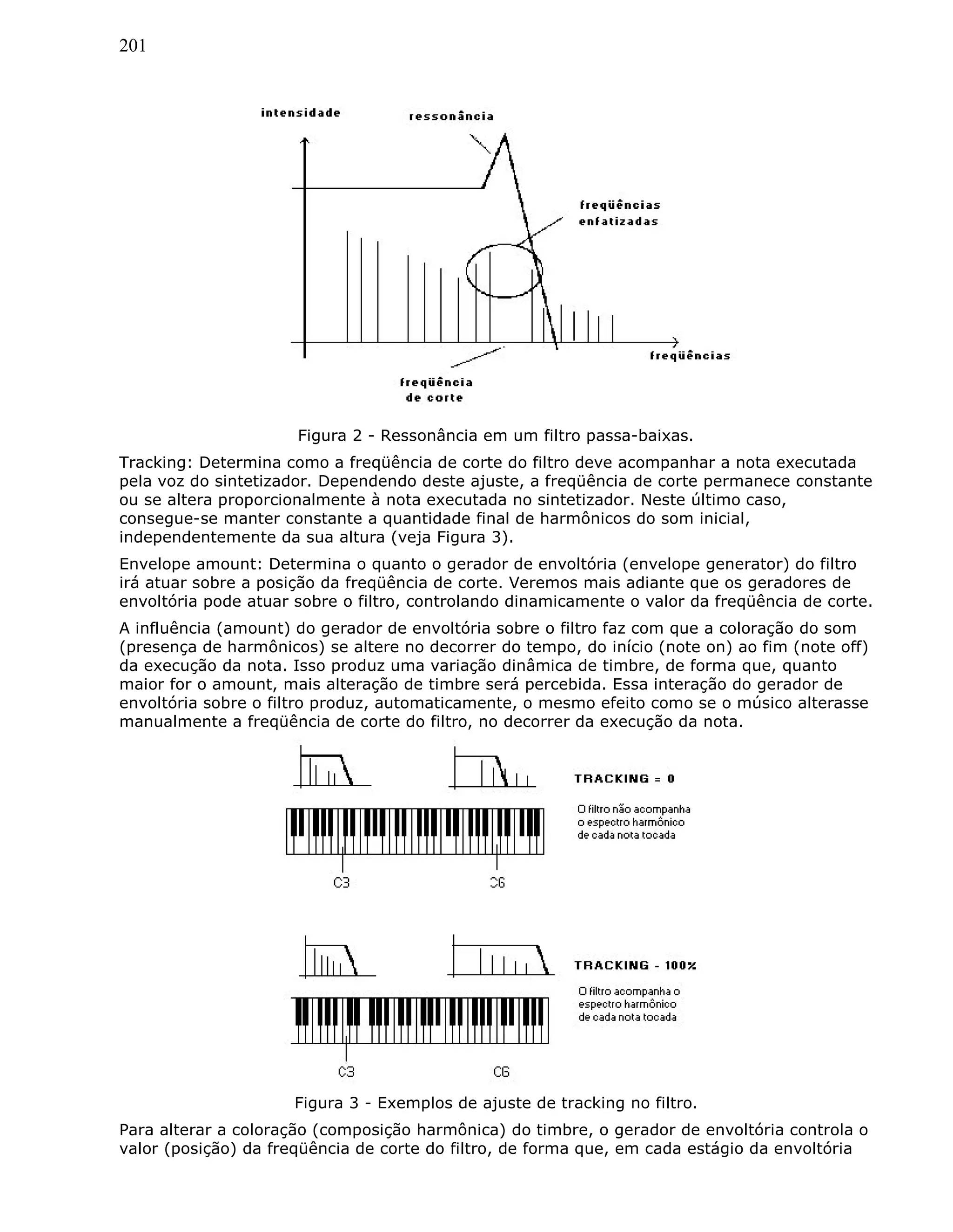 201
Figura 2 - Ressonância em um filtro passa-baixas.
Tracking: Determina como a freqüência de corte do filtro deve acompanhar a nota executada
pela voz do sintetizador. Dependendo deste ajuste, a freqüência de corte permanece constante
ou se altera proporcionalmente à nota executada no sintetizador. Neste último caso,
consegue-se manter constante a quantidade final de harmônicos do som inicial,
independentemente da sua altura (veja Figura 3).
Envelope amount: Determina o quanto o gerador de envoltória (envelope generator) do filtro
irá atuar sobre a posição da freqüência de corte. Veremos mais adiante que os geradores de
envoltória pode atuar sobre o filtro, controlando dinamicamente o valor da freqüência de corte.
A influência (amount) do gerador de envoltória sobre o filtro faz com que a coloração do som
(presença de harmônicos) se altere no decorrer do tempo, do início (note on) ao fim (note off)
da execução da nota. Isso produz uma variação dinâmica de timbre, de forma que, quanto
maior for o amount, mais alteração de timbre será percebida. Essa interação do gerador de
envoltória sobre o filtro produz, automaticamente, o mesmo efeito como se o músico alterasse
manualmente a freqüência de corte do filtro, no decorrer da execução da nota.
Figura 3 - Exemplos de ajuste de tracking no filtro.
Para alterar a coloração (composição harmônica) do timbre, o gerador de envoltória controla o
valor (posição) da freqüência de corte do filtro, de forma que, em cada estágio da envoltória
 