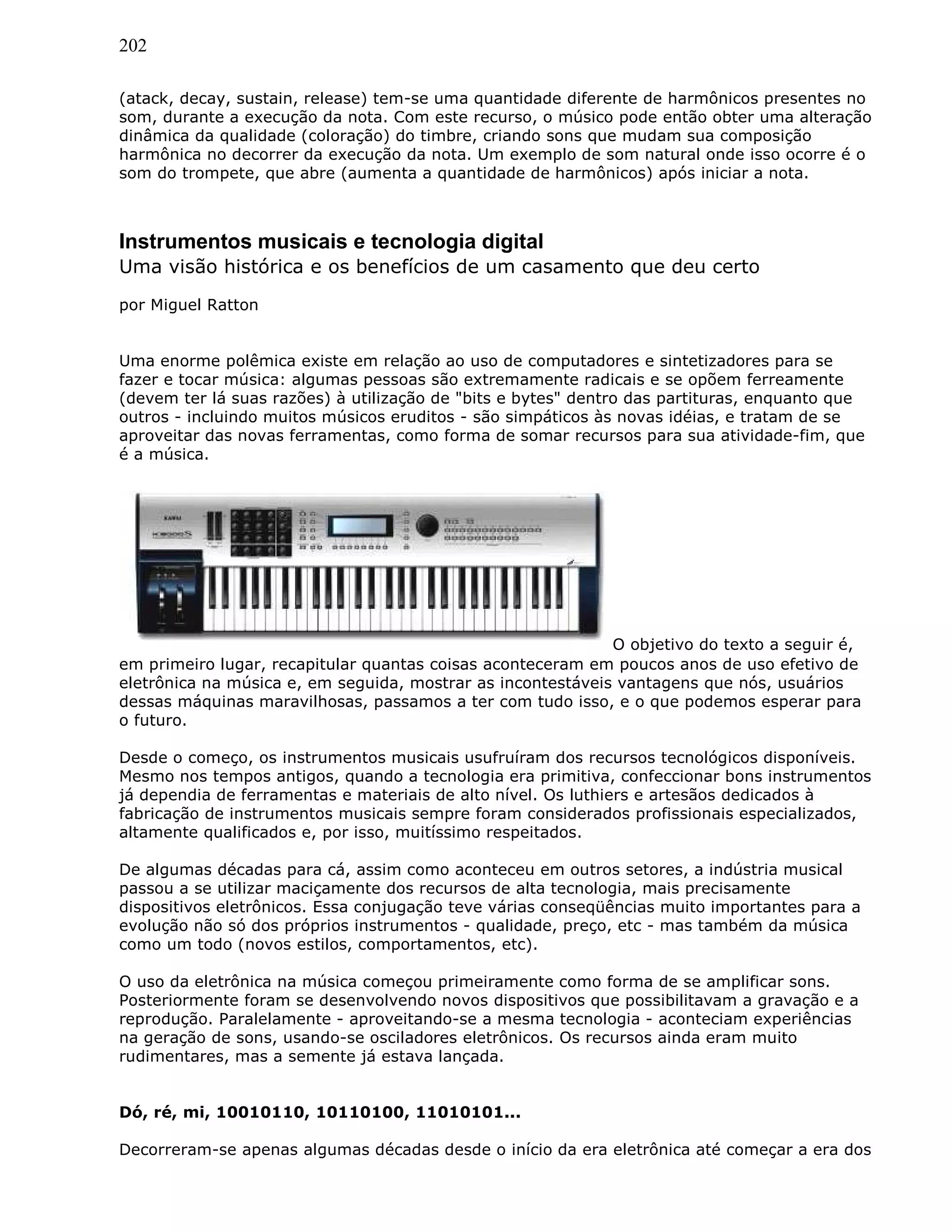 202
(atack, decay, sustain, release) tem-se uma quantidade diferente de harmônicos presentes no
som, durante a execução da nota. Com este recurso, o músico pode então obter uma alteração
dinâmica da qualidade (coloração) do timbre, criando sons que mudam sua composição
harmônica no decorrer da execução da nota. Um exemplo de som natural onde isso ocorre é o
som do trompete, que abre (aumenta a quantidade de harmônicos) após iniciar a nota.
Instrumentos musicais e tecnologia digital
Uma visão histórica e os benefícios de um casamento que deu certo
por Miguel Ratton
Uma enorme polêmica existe em relação ao uso de computadores e sintetizadores para se
fazer e tocar música: algumas pessoas são extremamente radicais e se opõem ferreamente
(devem ter lá suas razões) à utilização de "bits e bytes" dentro das partituras, enquanto que
outros - incluindo muitos músicos eruditos - são simpáticos às novas idéias, e tratam de se
aproveitar das novas ferramentas, como forma de somar recursos para sua atividade-fim, que
é a música.
O objetivo do texto a seguir é,
em primeiro lugar, recapitular quantas coisas aconteceram em poucos anos de uso efetivo de
eletrônica na música e, em seguida, mostrar as incontestáveis vantagens que nós, usuários
dessas máquinas maravilhosas, passamos a ter com tudo isso, e o que podemos esperar para
o futuro.
Desde o começo, os instrumentos musicais usufruíram dos recursos tecnológicos disponíveis.
Mesmo nos tempos antigos, quando a tecnologia era primitiva, confeccionar bons instrumentos
já dependia de ferramentas e materiais de alto nível. Os luthiers e artesãos dedicados à
fabricação de instrumentos musicais sempre foram considerados profissionais especializados,
altamente qualificados e, por isso, muitíssimo respeitados.
De algumas décadas para cá, assim como aconteceu em outros setores, a indústria musical
passou a se utilizar maciçamente dos recursos de alta tecnologia, mais precisamente
dispositivos eletrônicos. Essa conjugação teve várias conseqüências muito importantes para a
evolução não só dos próprios instrumentos - qualidade, preço, etc - mas também da música
como um todo (novos estilos, comportamentos, etc).
O uso da eletrônica na música começou primeiramente como forma de se amplificar sons.
Posteriormente foram se desenvolvendo novos dispositivos que possibilitavam a gravação e a
reprodução. Paralelamente - aproveitando-se a mesma tecnologia - aconteciam experiências
na geração de sons, usando-se osciladores eletrônicos. Os recursos ainda eram muito
rudimentares, mas a semente já estava lançada.
Dó, ré, mi, 10010110, 10110100, 11010101...
Decorreram-se apenas algumas décadas desde o início da era eletrônica até começar a era dos
 