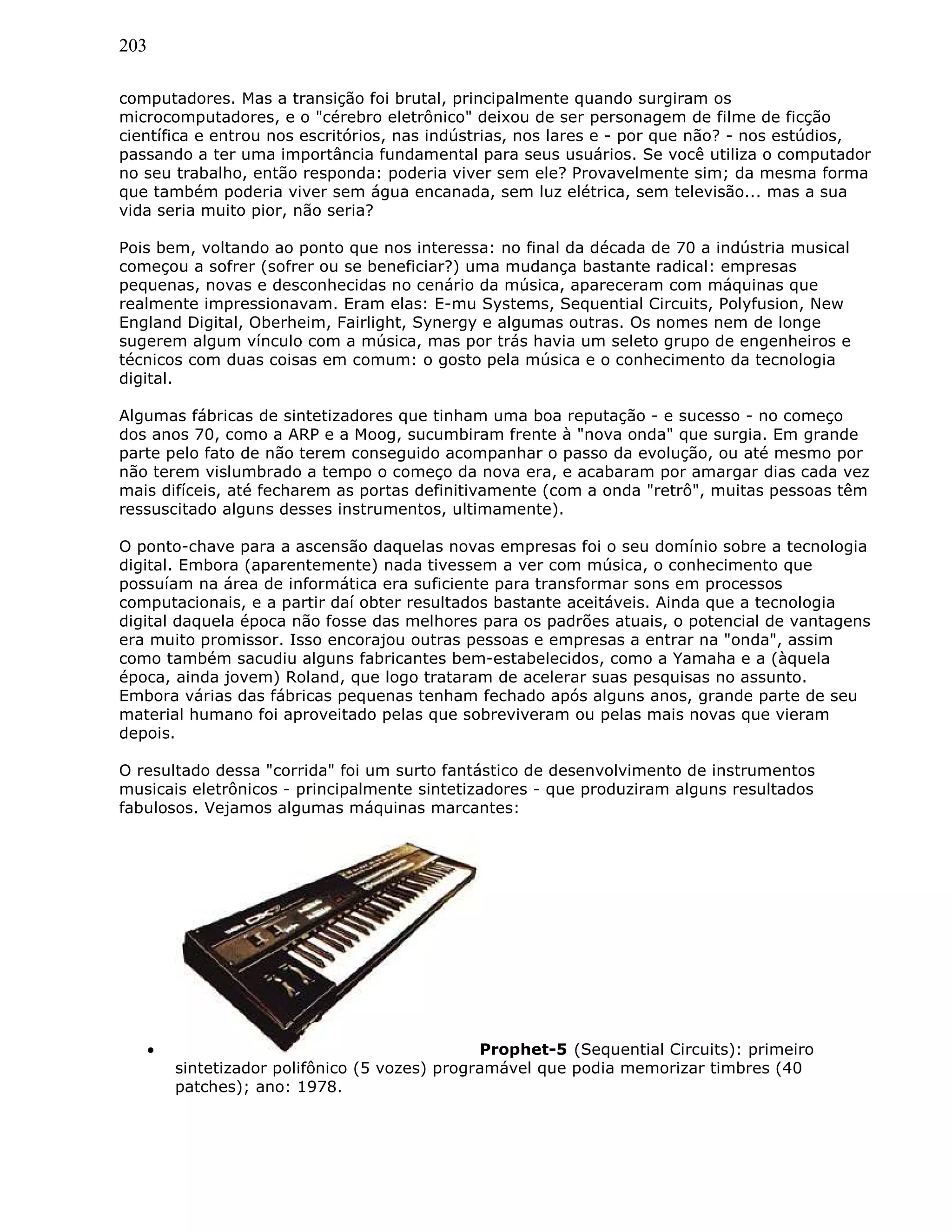 203
computadores. Mas a transição foi brutal, principalmente quando surgiram os
microcomputadores, e o "cérebro eletrônico" deixou de ser personagem de filme de ficção
científica e entrou nos escritórios, nas indústrias, nos lares e - por que não? - nos estúdios,
passando a ter uma importância fundamental para seus usuários. Se você utiliza o computador
no seu trabalho, então responda: poderia viver sem ele? Provavelmente sim; da mesma forma
que também poderia viver sem água encanada, sem luz elétrica, sem televisão... mas a sua
vida seria muito pior, não seria?
Pois bem, voltando ao ponto que nos interessa: no final da década de 70 a indústria musical
começou a sofrer (sofrer ou se beneficiar?) uma mudança bastante radical: empresas
pequenas, novas e desconhecidas no cenário da música, apareceram com máquinas que
realmente impressionavam. Eram elas: E-mu Systems, Sequential Circuits, Polyfusion, New
England Digital, Oberheim, Fairlight, Synergy e algumas outras. Os nomes nem de longe
sugerem algum vínculo com a música, mas por trás havia um seleto grupo de engenheiros e
técnicos com duas coisas em comum: o gosto pela música e o conhecimento da tecnologia
digital.
Algumas fábricas de sintetizadores que tinham uma boa reputação - e sucesso - no começo
dos anos 70, como a ARP e a Moog, sucumbiram frente à "nova onda" que surgia. Em grande
parte pelo fato de não terem conseguido acompanhar o passo da evolução, ou até mesmo por
não terem vislumbrado a tempo o começo da nova era, e acabaram por amargar dias cada vez
mais difíceis, até fecharem as portas definitivamente (com a onda "retrô", muitas pessoas têm
ressuscitado alguns desses instrumentos, ultimamente).
O ponto-chave para a ascensão daquelas novas empresas foi o seu domínio sobre a tecnologia
digital. Embora (aparentemente) nada tivessem a ver com música, o conhecimento que
possuíam na área de informática era suficiente para transformar sons em processos
computacionais, e a partir daí obter resultados bastante aceitáveis. Ainda que a tecnologia
digital daquela época não fosse das melhores para os padrões atuais, o potencial de vantagens
era muito promissor. Isso encorajou outras pessoas e empresas a entrar na "onda", assim
como também sacudiu alguns fabricantes bem-estabelecidos, como a Yamaha e a (àquela
época, ainda jovem) Roland, que logo trataram de acelerar suas pesquisas no assunto.
Embora várias das fábricas pequenas tenham fechado após alguns anos, grande parte de seu
material humano foi aproveitado pelas que sobreviveram ou pelas mais novas que vieram
depois.
O resultado dessa "corrida" foi um surto fantástico de desenvolvimento de instrumentos
musicais eletrônicos - principalmente sintetizadores - que produziram alguns resultados
fabulosos. Vejamos algumas máquinas marcantes:
• Prophet-5 (Sequential Circuits): primeiro
sintetizador polifônico (5 vozes) programável que podia memorizar timbres (40
patches); ano: 1978.
 