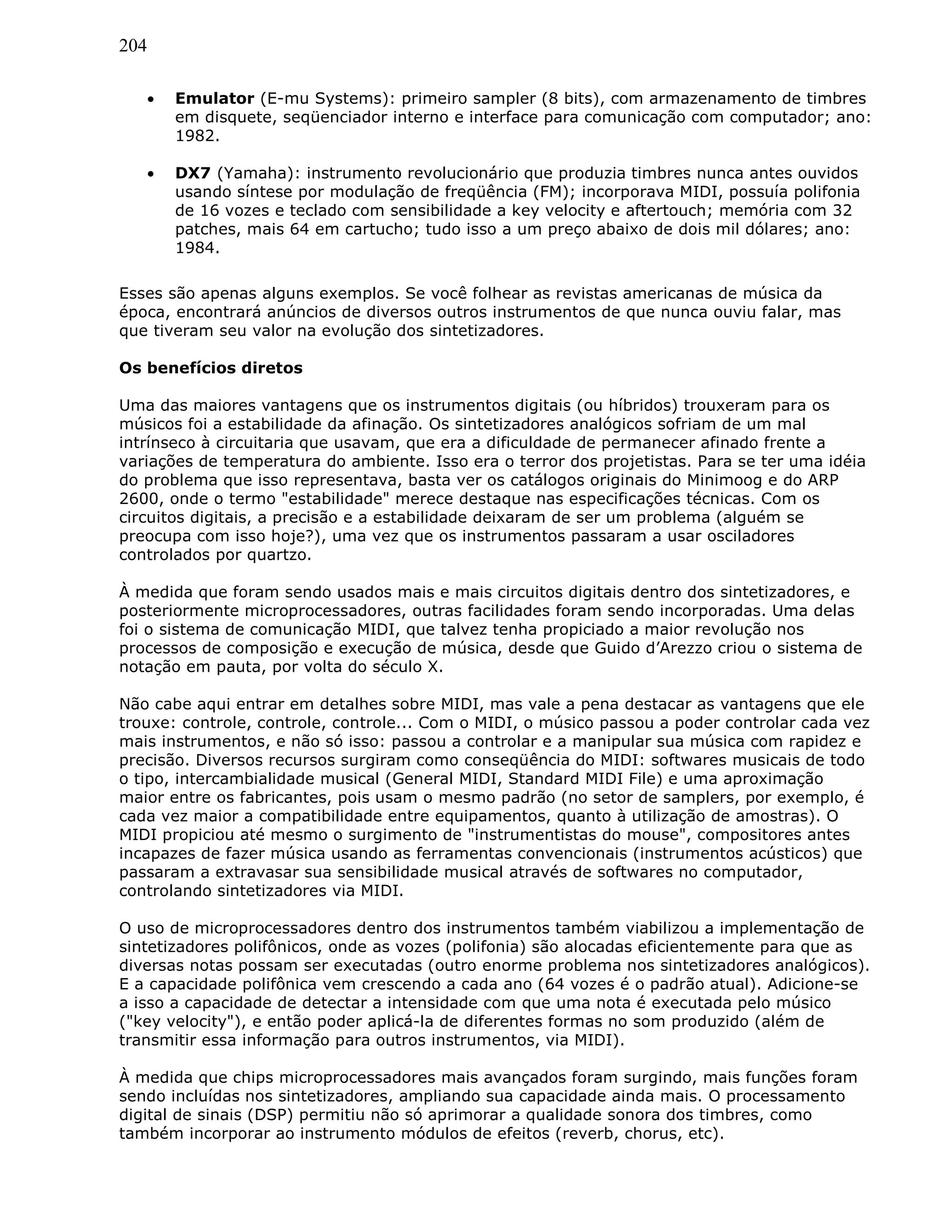 204
• Emulator (E-mu Systems): primeiro sampler (8 bits), com armazenamento de timbres
em disquete, seqüenciador interno e interface para comunicação com computador; ano:
1982.
• DX7 (Yamaha): instrumento revolucionário que produzia timbres nunca antes ouvidos
usando síntese por modulação de freqüência (FM); incorporava MIDI, possuía polifonia
de 16 vozes e teclado com sensibilidade a key velocity e aftertouch; memória com 32
patches, mais 64 em cartucho; tudo isso a um preço abaixo de dois mil dólares; ano:
1984.
Esses são apenas alguns exemplos. Se você folhear as revistas americanas de música da
época, encontrará anúncios de diversos outros instrumentos de que nunca ouviu falar, mas
que tiveram seu valor na evolução dos sintetizadores.
Os benefícios diretos
Uma das maiores vantagens que os instrumentos digitais (ou híbridos) trouxeram para os
músicos foi a estabilidade da afinação. Os sintetizadores analógicos sofriam de um mal
intrínseco à circuitaria que usavam, que era a dificuldade de permanecer afinado frente a
variações de temperatura do ambiente. Isso era o terror dos projetistas. Para se ter uma idéia
do problema que isso representava, basta ver os catálogos originais do Minimoog e do ARP
2600, onde o termo "estabilidade" merece destaque nas especificações técnicas. Com os
circuitos digitais, a precisão e a estabilidade deixaram de ser um problema (alguém se
preocupa com isso hoje?), uma vez que os instrumentos passaram a usar osciladores
controlados por quartzo.
À medida que foram sendo usados mais e mais circuitos digitais dentro dos sintetizadores, e
posteriormente microprocessadores, outras facilidades foram sendo incorporadas. Uma delas
foi o sistema de comunicação MIDI, que talvez tenha propiciado a maior revolução nos
processos de composição e execução de música, desde que Guido d’Arezzo criou o sistema de
notação em pauta, por volta do século X.
Não cabe aqui entrar em detalhes sobre MIDI, mas vale a pena destacar as vantagens que ele
trouxe: controle, controle, controle... Com o MIDI, o músico passou a poder controlar cada vez
mais instrumentos, e não só isso: passou a controlar e a manipular sua música com rapidez e
precisão. Diversos recursos surgiram como conseqüência do MIDI: softwares musicais de todo
o tipo, intercambialidade musical (General MIDI, Standard MIDI File) e uma aproximação
maior entre os fabricantes, pois usam o mesmo padrão (no setor de samplers, por exemplo, é
cada vez maior a compatibilidade entre equipamentos, quanto à utilização de amostras). O
MIDI propiciou até mesmo o surgimento de "instrumentistas do mouse", compositores antes
incapazes de fazer música usando as ferramentas convencionais (instrumentos acústicos) que
passaram a extravasar sua sensibilidade musical através de softwares no computador,
controlando sintetizadores via MIDI.
O uso de microprocessadores dentro dos instrumentos também viabilizou a implementação de
sintetizadores polifônicos, onde as vozes (polifonia) são alocadas eficientemente para que as
diversas notas possam ser executadas (outro enorme problema nos sintetizadores analógicos).
E a capacidade polifônica vem crescendo a cada ano (64 vozes é o padrão atual). Adicione-se
a isso a capacidade de detectar a intensidade com que uma nota é executada pelo músico
("key velocity"), e então poder aplicá-la de diferentes formas no som produzido (além de
transmitir essa informação para outros instrumentos, via MIDI).
À medida que chips microprocessadores mais avançados foram surgindo, mais funções foram
sendo incluídas nos sintetizadores, ampliando sua capacidade ainda mais. O processamento
digital de sinais (DSP) permitiu não só aprimorar a qualidade sonora dos timbres, como
também incorporar ao instrumento módulos de efeitos (reverb, chorus, etc).
 