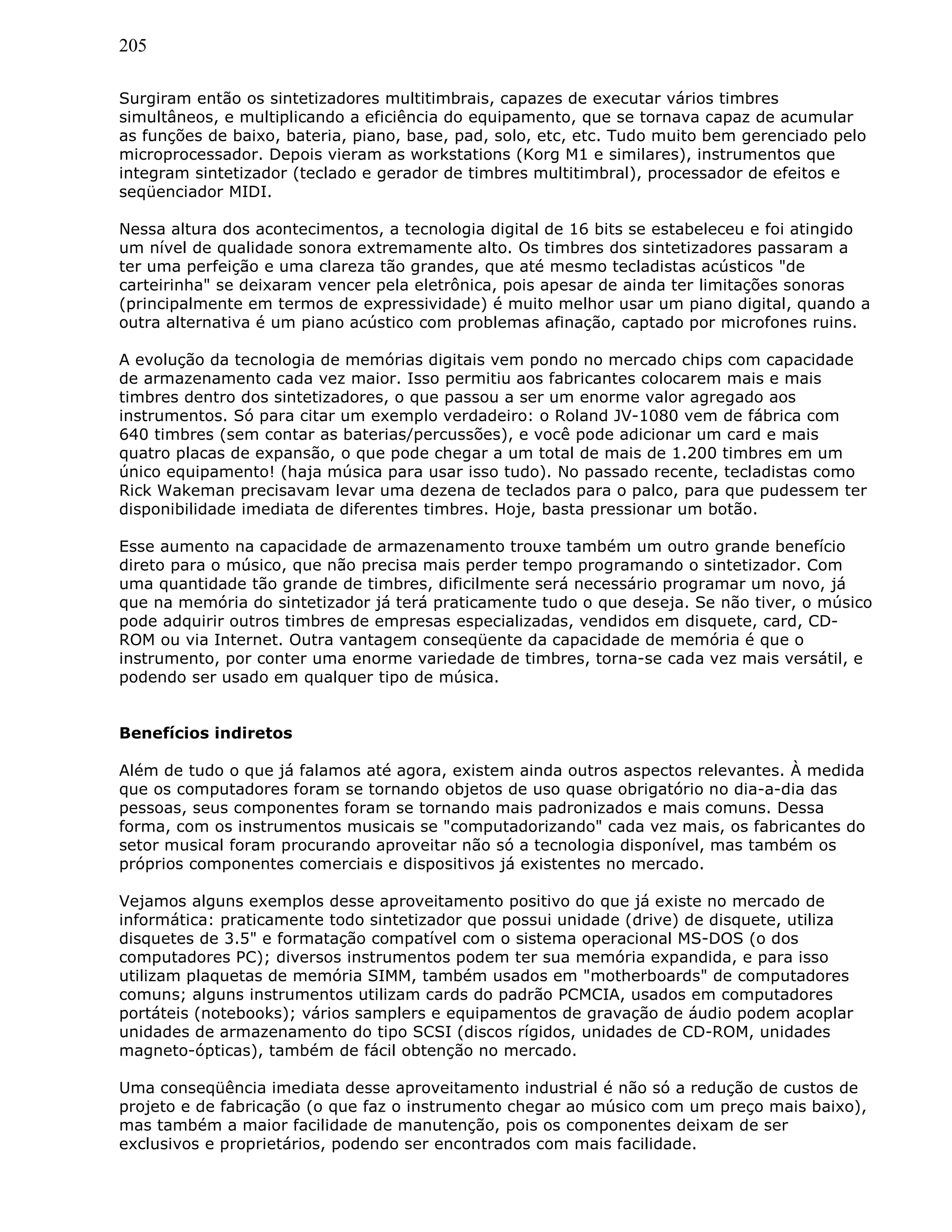 205
Surgiram então os sintetizadores multitimbrais, capazes de executar vários timbres
simultâneos, e multiplicando a eficiência do equipamento, que se tornava capaz de acumular
as funções de baixo, bateria, piano, base, pad, solo, etc, etc. Tudo muito bem gerenciado pelo
microprocessador. Depois vieram as workstations (Korg M1 e similares), instrumentos que
integram sintetizador (teclado e gerador de timbres multitimbral), processador de efeitos e
seqüenciador MIDI.
Nessa altura dos acontecimentos, a tecnologia digital de 16 bits se estabeleceu e foi atingido
um nível de qualidade sonora extremamente alto. Os timbres dos sintetizadores passaram a
ter uma perfeição e uma clareza tão grandes, que até mesmo tecladistas acústicos "de
carteirinha" se deixaram vencer pela eletrônica, pois apesar de ainda ter limitações sonoras
(principalmente em termos de expressividade) é muito melhor usar um piano digital, quando a
outra alternativa é um piano acústico com problemas afinação, captado por microfones ruins.
A evolução da tecnologia de memórias digitais vem pondo no mercado chips com capacidade
de armazenamento cada vez maior. Isso permitiu aos fabricantes colocarem mais e mais
timbres dentro dos sintetizadores, o que passou a ser um enorme valor agregado aos
instrumentos. Só para citar um exemplo verdadeiro: o Roland JV-1080 vem de fábrica com
640 timbres (sem contar as baterias/percussões), e você pode adicionar um card e mais
quatro placas de expansão, o que pode chegar a um total de mais de 1.200 timbres em um
único equipamento! (haja música para usar isso tudo). No passado recente, tecladistas como
Rick Wakeman precisavam levar uma dezena de teclados para o palco, para que pudessem ter
disponibilidade imediata de diferentes timbres. Hoje, basta pressionar um botão.
Esse aumento na capacidade de armazenamento trouxe também um outro grande benefício
direto para o músico, que não precisa mais perder tempo programando o sintetizador. Com
uma quantidade tão grande de timbres, dificilmente será necessário programar um novo, já
que na memória do sintetizador já terá praticamente tudo o que deseja. Se não tiver, o músico
pode adquirir outros timbres de empresas especializadas, vendidos em disquete, card, CD-
ROM ou via Internet. Outra vantagem conseqüente da capacidade de memória é que o
instrumento, por conter uma enorme variedade de timbres, torna-se cada vez mais versátil, e
podendo ser usado em qualquer tipo de música.
Benefícios indiretos
Além de tudo o que já falamos até agora, existem ainda outros aspectos relevantes. À medida
que os computadores foram se tornando objetos de uso quase obrigatório no dia-a-dia das
pessoas, seus componentes foram se tornando mais padronizados e mais comuns. Dessa
forma, com os instrumentos musicais se "computadorizando" cada vez mais, os fabricantes do
setor musical foram procurando aproveitar não só a tecnologia disponível, mas também os
próprios componentes comerciais e dispositivos já existentes no mercado.
Vejamos alguns exemplos desse aproveitamento positivo do que já existe no mercado de
informática: praticamente todo sintetizador que possui unidade (drive) de disquete, utiliza
disquetes de 3.5" e formatação compatível com o sistema operacional MS-DOS (o dos
computadores PC); diversos instrumentos podem ter sua memória expandida, e para isso
utilizam plaquetas de memória SIMM, também usados em "motherboards" de computadores
comuns; alguns instrumentos utilizam cards do padrão PCMCIA, usados em computadores
portáteis (notebooks); vários samplers e equipamentos de gravação de áudio podem acoplar
unidades de armazenamento do tipo SCSI (discos rígidos, unidades de CD-ROM, unidades
magneto-ópticas), também de fácil obtenção no mercado.
Uma conseqüência imediata desse aproveitamento industrial é não só a redução de custos de
projeto e de fabricação (o que faz o instrumento chegar ao músico com um preço mais baixo),
mas também a maior facilidade de manutenção, pois os componentes deixam de ser
exclusivos e proprietários, podendo ser encontrados com mais facilidade.
 