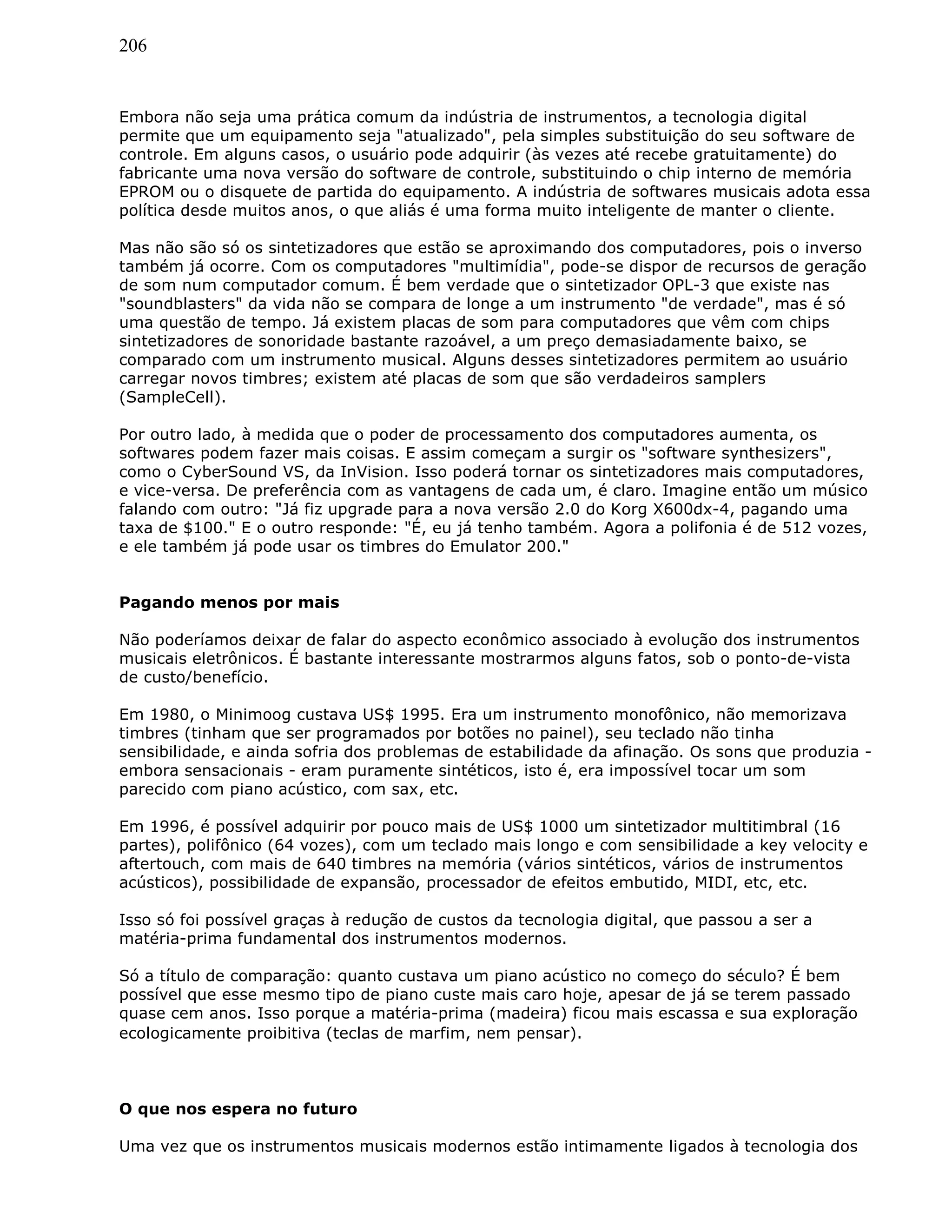 206
Embora não seja uma prática comum da indústria de instrumentos, a tecnologia digital
permite que um equipamento seja "atualizado", pela simples substituição do seu software de
controle. Em alguns casos, o usuário pode adquirir (às vezes até recebe gratuitamente) do
fabricante uma nova versão do software de controle, substituindo o chip interno de memória
EPROM ou o disquete de partida do equipamento. A indústria de softwares musicais adota essa
política desde muitos anos, o que aliás é uma forma muito inteligente de manter o cliente.
Mas não são só os sintetizadores que estão se aproximando dos computadores, pois o inverso
também já ocorre. Com os computadores "multimídia", pode-se dispor de recursos de geração
de som num computador comum. É bem verdade que o sintetizador OPL-3 que existe nas
"soundblasters" da vida não se compara de longe a um instrumento "de verdade", mas é só
uma questão de tempo. Já existem placas de som para computadores que vêm com chips
sintetizadores de sonoridade bastante razoável, a um preço demasiadamente baixo, se
comparado com um instrumento musical. Alguns desses sintetizadores permitem ao usuário
carregar novos timbres; existem até placas de som que são verdadeiros samplers
(SampleCell).
Por outro lado, à medida que o poder de processamento dos computadores aumenta, os
softwares podem fazer mais coisas. E assim começam a surgir os "software synthesizers",
como o CyberSound VS, da InVision. Isso poderá tornar os sintetizadores mais computadores,
e vice-versa. De preferência com as vantagens de cada um, é claro. Imagine então um músico
falando com outro: "Já fiz upgrade para a nova versão 2.0 do Korg X600dx-4, pagando uma
taxa de $100." E o outro responde: "É, eu já tenho também. Agora a polifonia é de 512 vozes,
e ele também já pode usar os timbres do Emulator 200."
Pagando menos por mais
Não poderíamos deixar de falar do aspecto econômico associado à evolução dos instrumentos
musicais eletrônicos. É bastante interessante mostrarmos alguns fatos, sob o ponto-de-vista
de custo/benefício.
Em 1980, o Minimoog custava US$ 1995. Era um instrumento monofônico, não memorizava
timbres (tinham que ser programados por botões no painel), seu teclado não tinha
sensibilidade, e ainda sofria dos problemas de estabilidade da afinação. Os sons que produzia -
embora sensacionais - eram puramente sintéticos, isto é, era impossível tocar um som
parecido com piano acústico, com sax, etc.
Em 1996, é possível adquirir por pouco mais de US$ 1000 um sintetizador multitimbral (16
partes), polifônico (64 vozes), com um teclado mais longo e com sensibilidade a key velocity e
aftertouch, com mais de 640 timbres na memória (vários sintéticos, vários de instrumentos
acústicos), possibilidade de expansão, processador de efeitos embutido, MIDI, etc, etc.
Isso só foi possível graças à redução de custos da tecnologia digital, que passou a ser a
matéria-prima fundamental dos instrumentos modernos.
Só a título de comparação: quanto custava um piano acústico no começo do século? É bem
possível que esse mesmo tipo de piano custe mais caro hoje, apesar de já se terem passado
quase cem anos. Isso porque a matéria-prima (madeira) ficou mais escassa e sua exploração
ecologicamente proibitiva (teclas de marfim, nem pensar).
O que nos espera no futuro
Uma vez que os instrumentos musicais modernos estão intimamente ligados à tecnologia dos
 