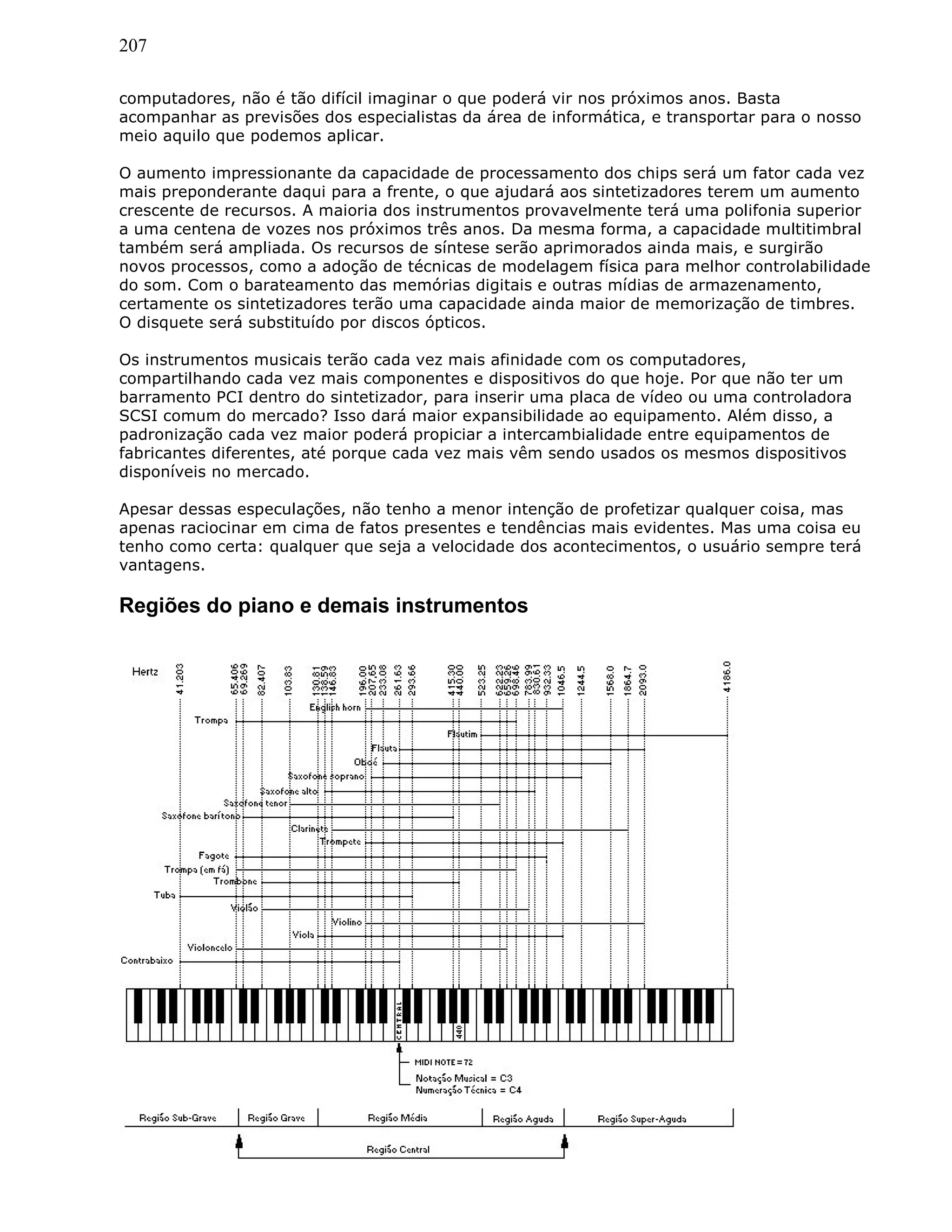 207
computadores, não é tão difícil imaginar o que poderá vir nos próximos anos. Basta
acompanhar as previsões dos especialistas da área de informática, e transportar para o nosso
meio aquilo que podemos aplicar.
O aumento impressionante da capacidade de processamento dos chips será um fator cada vez
mais preponderante daqui para a frente, o que ajudará aos sintetizadores terem um aumento
crescente de recursos. A maioria dos instrumentos provavelmente terá uma polifonia superior
a uma centena de vozes nos próximos três anos. Da mesma forma, a capacidade multitimbral
também será ampliada. Os recursos de síntese serão aprimorados ainda mais, e surgirão
novos processos, como a adoção de técnicas de modelagem física para melhor controlabilidade
do som. Com o barateamento das memórias digitais e outras mídias de armazenamento,
certamente os sintetizadores terão uma capacidade ainda maior de memorização de timbres.
O disquete será substituído por discos ópticos.
Os instrumentos musicais terão cada vez mais afinidade com os computadores,
compartilhando cada vez mais componentes e dispositivos do que hoje. Por que não ter um
barramento PCI dentro do sintetizador, para inserir uma placa de vídeo ou uma controladora
SCSI comum do mercado? Isso dará maior expansibilidade ao equipamento. Além disso, a
padronização cada vez maior poderá propiciar a intercambialidade entre equipamentos de
fabricantes diferentes, até porque cada vez mais vêm sendo usados os mesmos dispositivos
disponíveis no mercado.
Apesar dessas especulações, não tenho a menor intenção de profetizar qualquer coisa, mas
apenas raciocinar em cima de fatos presentes e tendências mais evidentes. Mas uma coisa eu
tenho como certa: qualquer que seja a velocidade dos acontecimentos, o usuário sempre terá
vantagens.
Regiões do piano e demais instrumentos
 