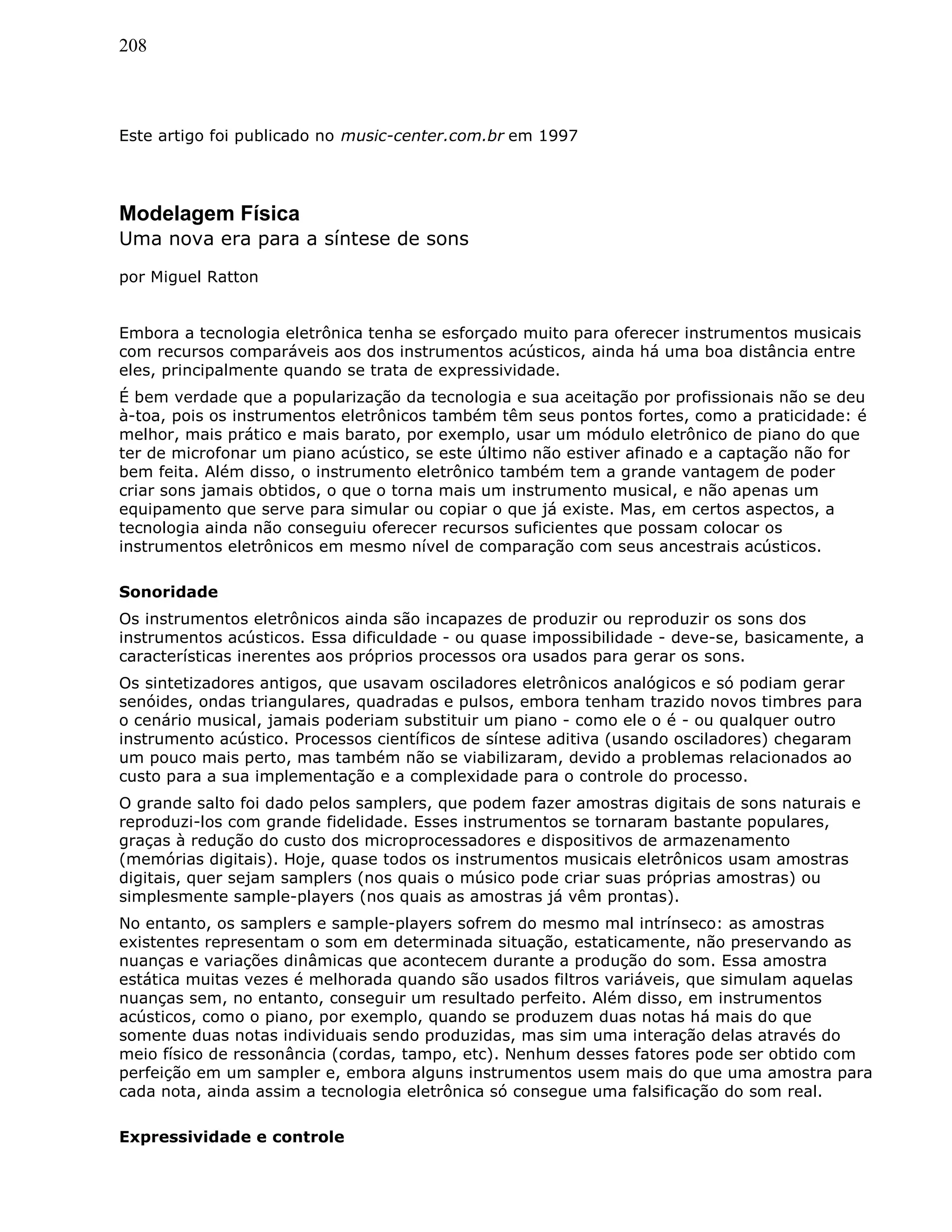 208
Este artigo foi publicado no music-center.com.br em 1997
Modelagem Física
Uma nova era para a síntese de sons
por Miguel Ratton
Embora a tecnologia eletrônica tenha se esforçado muito para oferecer instrumentos musicais
com recursos comparáveis aos dos instrumentos acústicos, ainda há uma boa distância entre
eles, principalmente quando se trata de expressividade.
É bem verdade que a popularização da tecnologia e sua aceitação por profissionais não se deu
à-toa, pois os instrumentos eletrônicos também têm seus pontos fortes, como a praticidade: é
melhor, mais prático e mais barato, por exemplo, usar um módulo eletrônico de piano do que
ter de microfonar um piano acústico, se este último não estiver afinado e a captação não for
bem feita. Além disso, o instrumento eletrônico também tem a grande vantagem de poder
criar sons jamais obtidos, o que o torna mais um instrumento musical, e não apenas um
equipamento que serve para simular ou copiar o que já existe. Mas, em certos aspectos, a
tecnologia ainda não conseguiu oferecer recursos suficientes que possam colocar os
instrumentos eletrônicos em mesmo nível de comparação com seus ancestrais acústicos.
Sonoridade
Os instrumentos eletrônicos ainda são incapazes de produzir ou reproduzir os sons dos
instrumentos acústicos. Essa dificuldade - ou quase impossibilidade - deve-se, basicamente, a
características inerentes aos próprios processos ora usados para gerar os sons.
Os sintetizadores antigos, que usavam osciladores eletrônicos analógicos e só podiam gerar
senóides, ondas triangulares, quadradas e pulsos, embora tenham trazido novos timbres para
o cenário musical, jamais poderiam substituir um piano - como ele o é - ou qualquer outro
instrumento acústico. Processos científicos de síntese aditiva (usando osciladores) chegaram
um pouco mais perto, mas também não se viabilizaram, devido a problemas relacionados ao
custo para a sua implementação e a complexidade para o controle do processo.
O grande salto foi dado pelos samplers, que podem fazer amostras digitais de sons naturais e
reproduzi-los com grande fidelidade. Esses instrumentos se tornaram bastante populares,
graças à redução do custo dos microprocessadores e dispositivos de armazenamento
(memórias digitais). Hoje, quase todos os instrumentos musicais eletrônicos usam amostras
digitais, quer sejam samplers (nos quais o músico pode criar suas próprias amostras) ou
simplesmente sample-players (nos quais as amostras já vêm prontas).
No entanto, os samplers e sample-players sofrem do mesmo mal intrínseco: as amostras
existentes representam o som em determinada situação, estaticamente, não preservando as
nuanças e variações dinâmicas que acontecem durante a produção do som. Essa amostra
estática muitas vezes é melhorada quando são usados filtros variáveis, que simulam aquelas
nuanças sem, no entanto, conseguir um resultado perfeito. Além disso, em instrumentos
acústicos, como o piano, por exemplo, quando se produzem duas notas há mais do que
somente duas notas individuais sendo produzidas, mas sim uma interação delas através do
meio físico de ressonância (cordas, tampo, etc). Nenhum desses fatores pode ser obtido com
perfeição em um sampler e, embora alguns instrumentos usem mais do que uma amostra para
cada nota, ainda assim a tecnologia eletrônica só consegue uma falsificação do som real.
Expressividade e controle
 