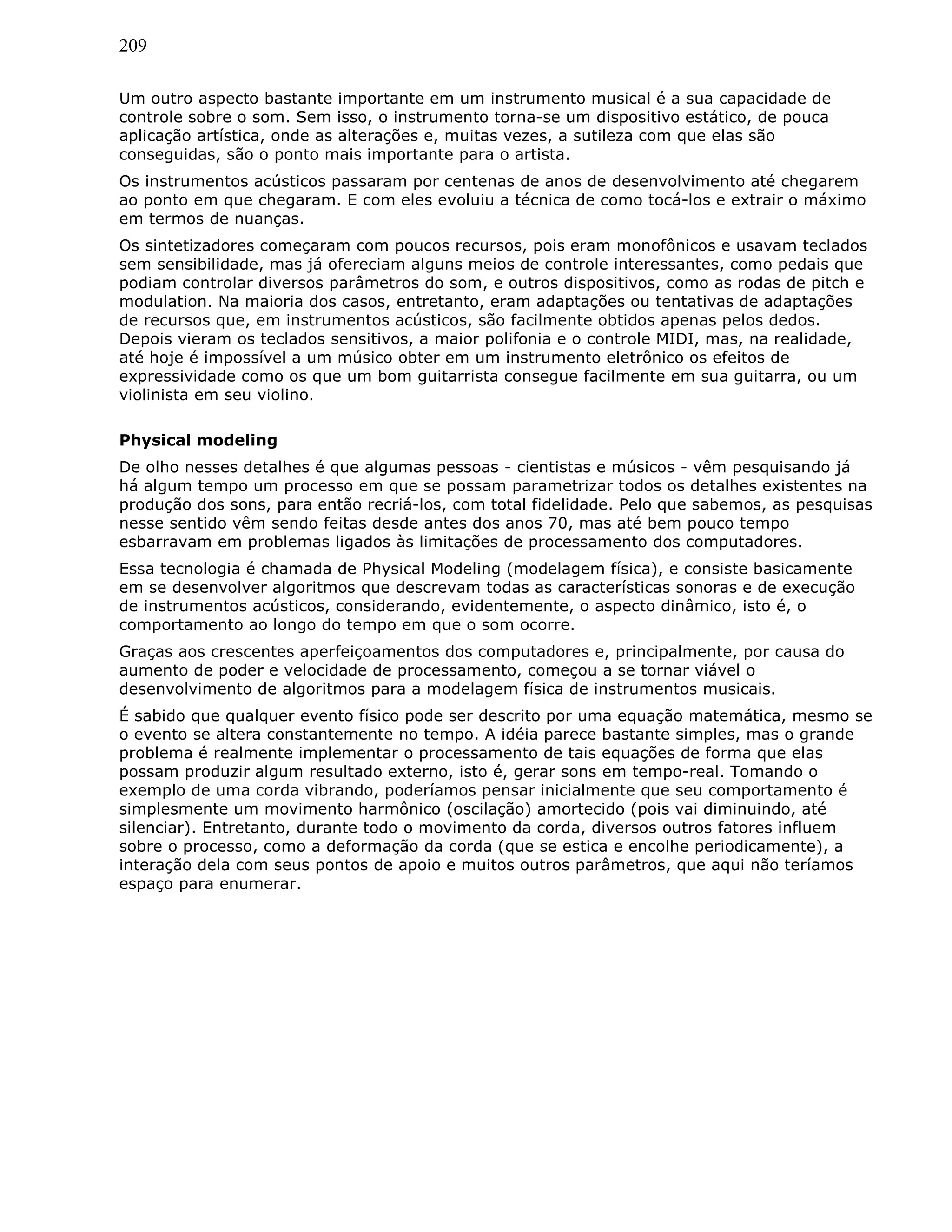209
Um outro aspecto bastante importante em um instrumento musical é a sua capacidade de
controle sobre o som. Sem isso, o instrumento torna-se um dispositivo estático, de pouca
aplicação artística, onde as alterações e, muitas vezes, a sutileza com que elas são
conseguidas, são o ponto mais importante para o artista.
Os instrumentos acústicos passaram por centenas de anos de desenvolvimento até chegarem
ao ponto em que chegaram. E com eles evoluiu a técnica de como tocá-los e extrair o máximo
em termos de nuanças.
Os sintetizadores começaram com poucos recursos, pois eram monofônicos e usavam teclados
sem sensibilidade, mas já ofereciam alguns meios de controle interessantes, como pedais que
podiam controlar diversos parâmetros do som, e outros dispositivos, como as rodas de pitch e
modulation. Na maioria dos casos, entretanto, eram adaptações ou tentativas de adaptações
de recursos que, em instrumentos acústicos, são facilmente obtidos apenas pelos dedos.
Depois vieram os teclados sensitivos, a maior polifonia e o controle MIDI, mas, na realidade,
até hoje é impossível a um músico obter em um instrumento eletrônico os efeitos de
expressividade como os que um bom guitarrista consegue facilmente em sua guitarra, ou um
violinista em seu violino.
Physical modeling
De olho nesses detalhes é que algumas pessoas - cientistas e músicos - vêm pesquisando já
há algum tempo um processo em que se possam parametrizar todos os detalhes existentes na
produção dos sons, para então recriá-los, com total fidelidade. Pelo que sabemos, as pesquisas
nesse sentido vêm sendo feitas desde antes dos anos 70, mas até bem pouco tempo
esbarravam em problemas ligados às limitações de processamento dos computadores.
Essa tecnologia é chamada de Physical Modeling (modelagem física), e consiste basicamente
em se desenvolver algoritmos que descrevam todas as características sonoras e de execução
de instrumentos acústicos, considerando, evidentemente, o aspecto dinâmico, isto é, o
comportamento ao longo do tempo em que o som ocorre.
Graças aos crescentes aperfeiçoamentos dos computadores e, principalmente, por causa do
aumento de poder e velocidade de processamento, começou a se tornar viável o
desenvolvimento de algoritmos para a modelagem física de instrumentos musicais.
É sabido que qualquer evento físico pode ser descrito por uma equação matemática, mesmo se
o evento se altera constantemente no tempo. A idéia parece bastante simples, mas o grande
problema é realmente implementar o processamento de tais equações de forma que elas
possam produzir algum resultado externo, isto é, gerar sons em tempo-real. Tomando o
exemplo de uma corda vibrando, poderíamos pensar inicialmente que seu comportamento é
simplesmente um movimento harmônico (oscilação) amortecido (pois vai diminuindo, até
silenciar). Entretanto, durante todo o movimento da corda, diversos outros fatores influem
sobre o processo, como a deformação da corda (que se estica e encolhe periodicamente), a
interação dela com seus pontos de apoio e muitos outros parâmetros, que aqui não teríamos
espaço para enumerar.
 