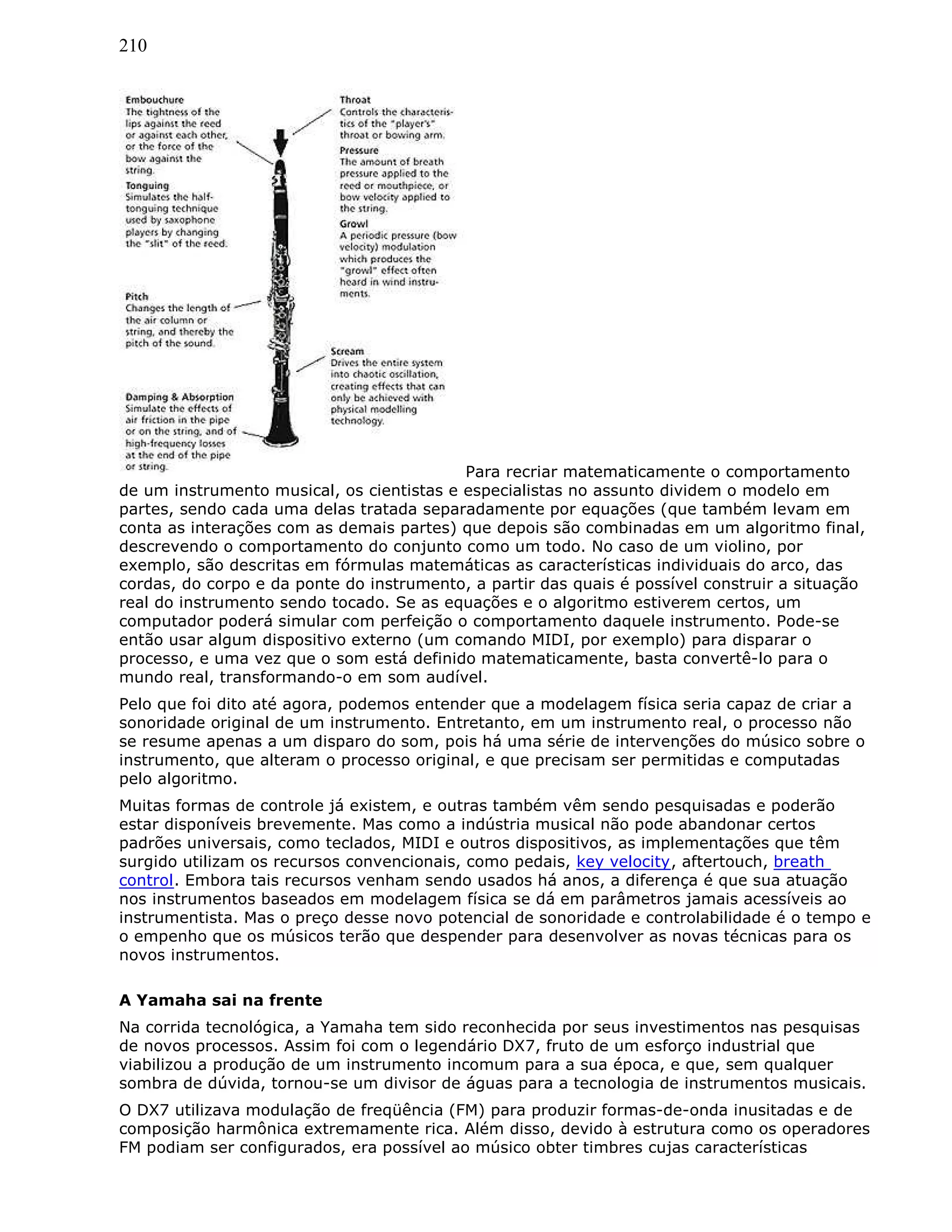 210
Para recriar matematicamente o comportamento
de um instrumento musical, os cientistas e especialistas no assunto dividem o modelo em
partes, sendo cada uma delas tratada separadamente por equações (que também levam em
conta as interações com as demais partes) que depois são combinadas em um algoritmo final,
descrevendo o comportamento do conjunto como um todo. No caso de um violino, por
exemplo, são descritas em fórmulas matemáticas as características individuais do arco, das
cordas, do corpo e da ponte do instrumento, a partir das quais é possível construir a situação
real do instrumento sendo tocado. Se as equações e o algoritmo estiverem certos, um
computador poderá simular com perfeição o comportamento daquele instrumento. Pode-se
então usar algum dispositivo externo (um comando MIDI, por exemplo) para disparar o
processo, e uma vez que o som está definido matematicamente, basta convertê-lo para o
mundo real, transformando-o em som audível.
Pelo que foi dito até agora, podemos entender que a modelagem física seria capaz de criar a
sonoridade original de um instrumento. Entretanto, em um instrumento real, o processo não
se resume apenas a um disparo do som, pois há uma série de intervenções do músico sobre o
instrumento, que alteram o processo original, e que precisam ser permitidas e computadas
pelo algoritmo.
Muitas formas de controle já existem, e outras também vêm sendo pesquisadas e poderão
estar disponíveis brevemente. Mas como a indústria musical não pode abandonar certos
padrões universais, como teclados, MIDI e outros dispositivos, as implementações que têm
surgido utilizam os recursos convencionais, como pedais, key velocity, aftertouch, breath
control. Embora tais recursos venham sendo usados há anos, a diferença é que sua atuação
nos instrumentos baseados em modelagem física se dá em parâmetros jamais acessíveis ao
instrumentista. Mas o preço desse novo potencial de sonoridade e controlabilidade é o tempo e
o empenho que os músicos terão que despender para desenvolver as novas técnicas para os
novos instrumentos.
A Yamaha sai na frente
Na corrida tecnológica, a Yamaha tem sido reconhecida por seus investimentos nas pesquisas
de novos processos. Assim foi com o legendário DX7, fruto de um esforço industrial que
viabilizou a produção de um instrumento incomum para a sua época, e que, sem qualquer
sombra de dúvida, tornou-se um divisor de águas para a tecnologia de instrumentos musicais.
O DX7 utilizava modulação de freqüência (FM) para produzir formas-de-onda inusitadas e de
composição harmônica extremamente rica. Além disso, devido à estrutura como os operadores
FM podiam ser configurados, era possível ao músico obter timbres cujas características
 
