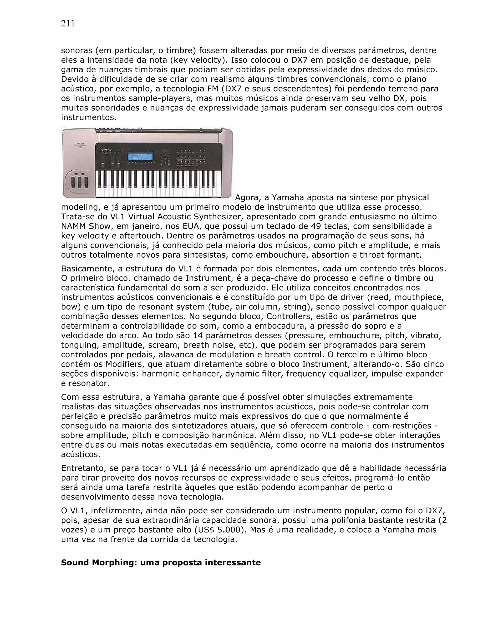 211
sonoras (em particular, o timbre) fossem alteradas por meio de diversos parâmetros, dentre
eles a intensidade da nota (key velocity). Isso colocou o DX7 em posição de destaque, pela
gama de nuanças timbrais que podiam ser obtidas pela expressividade dos dedos do músico.
Devido à dificuldade de se criar com realismo alguns timbres convencionais, como o piano
acústico, por exemplo, a tecnologia FM (DX7 e seus descendentes) foi perdendo terreno para
os instrumentos sample-players, mas muitos músicos ainda preservam seu velho DX, pois
muitas sonoridades e nuanças de expressividade jamais puderam ser conseguidos com outros
instrumentos.
Agora, a Yamaha aposta na síntese por physical
modeling, e já apresentou um primeiro modelo de instrumento que utiliza esse processo.
Trata-se do VL1 Virtual Acoustic Synthesizer, apresentado com grande entusiasmo no último
NAMM Show, em janeiro, nos EUA, que possui um teclado de 49 teclas, com sensibilidade a
key velocity e aftertouch. Dentre os parâmetros usados na programação de seus sons, há
alguns convencionais, já conhecido pela maioria dos músicos, como pitch e amplitude, e mais
outros totalmente novos para sintesistas, como embouchure, absortion e throat formant.
Basicamente, a estrutura do VL1 é formada por dois elementos, cada um contendo três blocos.
O primeiro bloco, chamado de Instrument, é a peça-chave do processo e define o timbre ou
característica fundamental do som a ser produzido. Ele utiliza conceitos encontrados nos
instrumentos acústicos convencionais e é constituído por um tipo de driver (reed, mouthpiece,
bow) e um tipo de resonant system (tube, air column, string), sendo possível compor qualquer
combinação desses elementos. No segundo bloco, Controllers, estão os parâmetros que
determinam a controlabilidade do som, como a embocadura, a pressão do sopro e a
velocidade do arco. Ao todo são 14 parâmetros desses (pressure, embouchure, pitch, vibrato,
tonguing, amplitude, scream, breath noise, etc), que podem ser programados para serem
controlados por pedais, alavanca de modulation e breath control. O terceiro e último bloco
contém os Modifiers, que atuam diretamente sobre o bloco Instrument, alterando-o. São cinco
seções disponíveis: harmonic enhancer, dynamic filter, frequency equalizer, impulse expander
e resonator.
Com essa estrutura, a Yamaha garante que é possível obter simulações extremamente
realistas das situações observadas nos instrumentos acústicos, pois pode-se controlar com
perfeição e precisão parâmetros muito mais expressivos do que o que normalmente é
conseguido na maioria dos sintetizadores atuais, que só oferecem controle - com restrições -
sobre amplitude, pitch e composição harmônica. Além disso, no VL1 pode-se obter interações
entre duas ou mais notas executadas em seqüência, como ocorre na maioria dos instrumentos
acústicos.
Entretanto, se para tocar o VL1 já é necessário um aprendizado que dê a habilidade necessária
para tirar proveito dos novos recursos de expressividade e seus efeitos, programá-lo então
será ainda uma tarefa restrita àqueles que estão podendo acompanhar de perto o
desenvolvimento dessa nova tecnologia.
O VL1, infelizmente, ainda não pode ser considerado um instrumento popular, como foi o DX7,
pois, apesar de sua extraordinária capacidade sonora, possui uma polifonia bastante restrita (2
vozes) e um preço bastante alto (US$ 5.000). Mas é uma realidade, e coloca a Yamaha mais
uma vez na frente da corrida da tecnologia.
Sound Morphing: uma proposta interessante
 