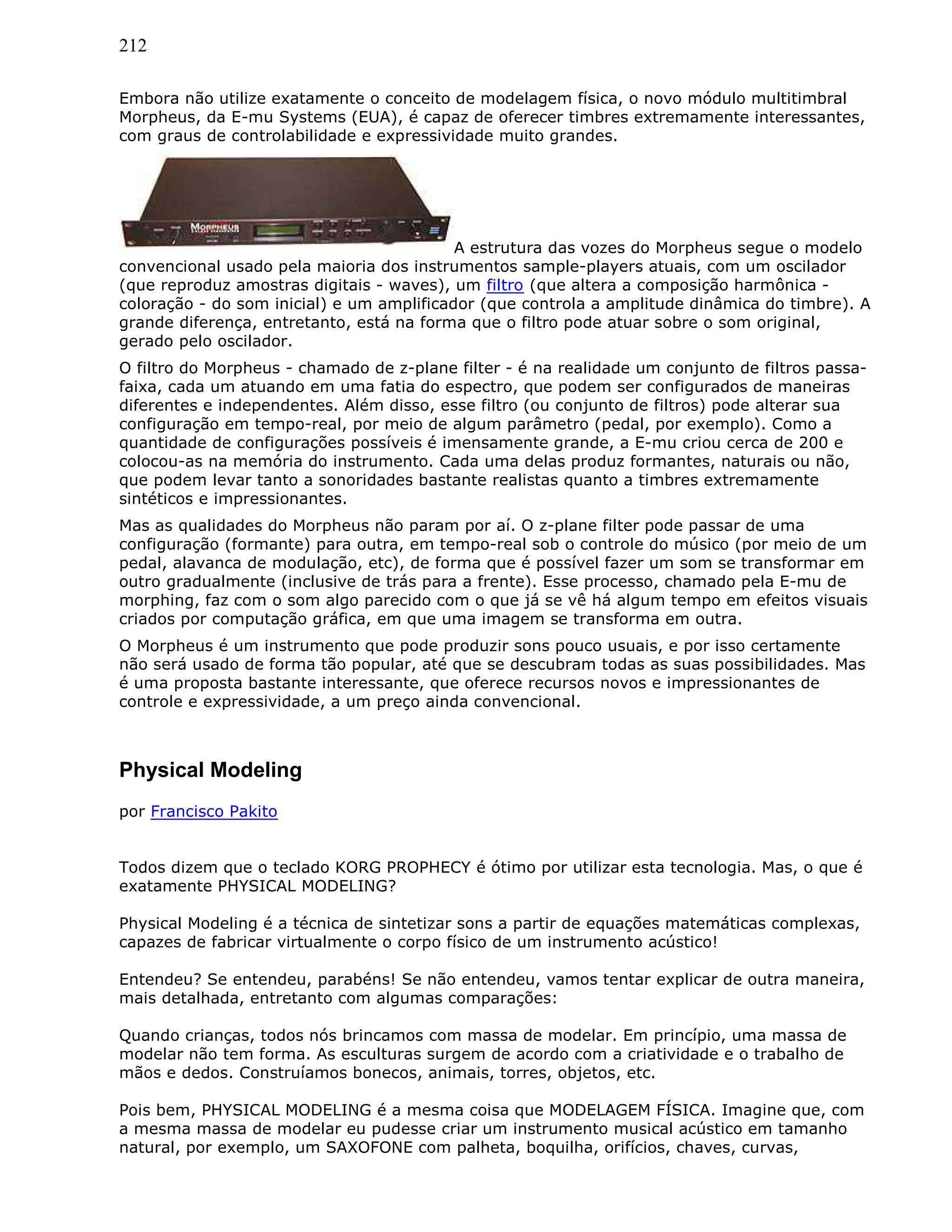 212
Embora não utilize exatamente o conceito de modelagem física, o novo módulo multitimbral
Morpheus, da E-mu Systems (EUA), é capaz de oferecer timbres extremamente interessantes,
com graus de controlabilidade e expressividade muito grandes.
A estrutura das vozes do Morpheus segue o modelo
convencional usado pela maioria dos instrumentos sample-players atuais, com um oscilador
(que reproduz amostras digitais - waves), um filtro (que altera a composição harmônica -
coloração - do som inicial) e um amplificador (que controla a amplitude dinâmica do timbre). A
grande diferença, entretanto, está na forma que o filtro pode atuar sobre o som original,
gerado pelo oscilador.
O filtro do Morpheus - chamado de z-plane filter - é na realidade um conjunto de filtros passa-
faixa, cada um atuando em uma fatia do espectro, que podem ser configurados de maneiras
diferentes e independentes. Além disso, esse filtro (ou conjunto de filtros) pode alterar sua
configuração em tempo-real, por meio de algum parâmetro (pedal, por exemplo). Como a
quantidade de configurações possíveis é imensamente grande, a E-mu criou cerca de 200 e
colocou-as na memória do instrumento. Cada uma delas produz formantes, naturais ou não,
que podem levar tanto a sonoridades bastante realistas quanto a timbres extremamente
sintéticos e impressionantes.
Mas as qualidades do Morpheus não param por aí. O z-plane filter pode passar de uma
configuração (formante) para outra, em tempo-real sob o controle do músico (por meio de um
pedal, alavanca de modulação, etc), de forma que é possível fazer um som se transformar em
outro gradualmente (inclusive de trás para a frente). Esse processo, chamado pela E-mu de
morphing, faz com o som algo parecido com o que já se vê há algum tempo em efeitos visuais
criados por computação gráfica, em que uma imagem se transforma em outra.
O Morpheus é um instrumento que pode produzir sons pouco usuais, e por isso certamente
não será usado de forma tão popular, até que se descubram todas as suas possibilidades. Mas
é uma proposta bastante interessante, que oferece recursos novos e impressionantes de
controle e expressividade, a um preço ainda convencional.
Physical Modeling
por Francisco Pakito
Todos dizem que o teclado KORG PROPHECY é ótimo por utilizar esta tecnologia. Mas, o que é
exatamente PHYSICAL MODELING?
Physical Modeling é a técnica de sintetizar sons a partir de equações matemáticas complexas,
capazes de fabricar virtualmente o corpo físico de um instrumento acústico!
Entendeu? Se entendeu, parabéns! Se não entendeu, vamos tentar explicar de outra maneira,
mais detalhada, entretanto com algumas comparações:
Quando crianças, todos nós brincamos com massa de modelar. Em princípio, uma massa de
modelar não tem forma. As esculturas surgem de acordo com a criatividade e o trabalho de
mãos e dedos. Construíamos bonecos, animais, torres, objetos, etc.
Pois bem, PHYSICAL MODELING é a mesma coisa que MODELAGEM FÍSICA. Imagine que, com
a mesma massa de modelar eu pudesse criar um instrumento musical acústico em tamanho
natural, por exemplo, um SAXOFONE com palheta, boquilha, orifícios, chaves, curvas,
 