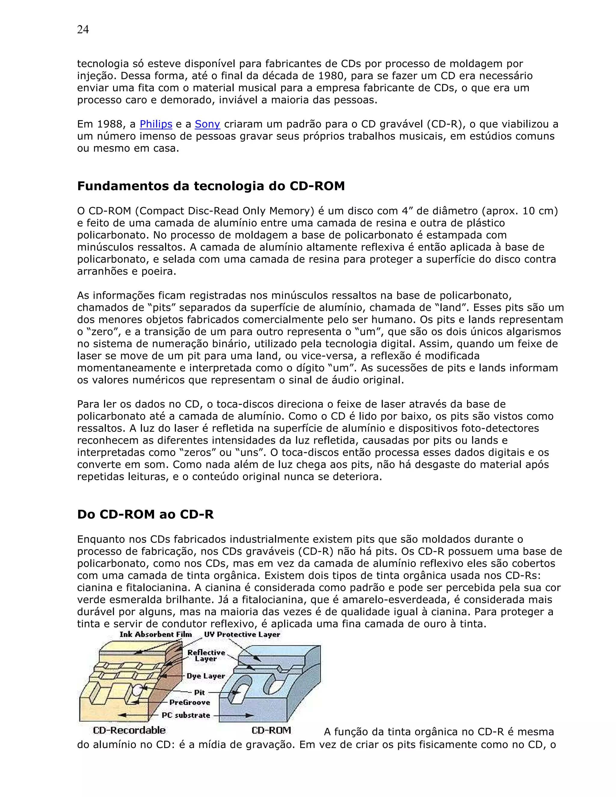 24
tecnologia só esteve disponível para fabricantes de CDs por processo de moldagem por
injeção. Dessa forma, até o final da década de 1980, para se fazer um CD era necessário
enviar uma fita com o material musical para a empresa fabricante de CDs, o que era um
processo caro e demorado, inviável a maioria das pessoas.
Em 1988, a Philips e a Sony criaram um padrão para o CD gravável (CD-R), o que viabilizou a
um número imenso de pessoas gravar seus próprios trabalhos musicais, em estúdios comuns
ou mesmo em casa.
Fundamentos da tecnologia do CD-ROM
O CD-ROM (Compact Disc-Read Only Memory) é um disco com 4” de diâmetro (aprox. 10 cm)
e feito de uma camada de alumínio entre uma camada de resina e outra de plástico
policarbonato. No processo de moldagem a base de policarbonato é estampada com
minúsculos ressaltos. A camada de alumínio altamente reflexiva é então aplicada à base de
policarbonato, e selada com uma camada de resina para proteger a superfície do disco contra
arranhões e poeira.
As informações ficam registradas nos minúsculos ressaltos na base de policarbonato,
chamados de “pits” separados da superfície de alumínio, chamada de “land”. Esses pits são um
dos menores objetos fabricados comercialmente pelo ser humano. Os pits e lands representam
o “zero”, e a transição de um para outro representa o “um”, que são os dois únicos algarismos
no sistema de numeração binário, utilizado pela tecnologia digital. Assim, quando um feixe de
laser se move de um pit para uma land, ou vice-versa, a reflexão é modificada
momentaneamente e interpretada como o dígito “um”. As sucessões de pits e lands informam
os valores numéricos que representam o sinal de áudio original.
Para ler os dados no CD, o toca-discos direciona o feixe de laser através da base de
policarbonato até a camada de alumínio. Como o CD é lido por baixo, os pits são vistos como
ressaltos. A luz do laser é refletida na superfície de alumínio e dispositivos foto-detectores
reconhecem as diferentes intensidades da luz refletida, causadas por pits ou lands e
interpretadas como “zeros” ou “uns”. O toca-discos então processa esses dados digitais e os
converte em som. Como nada além de luz chega aos pits, não há desgaste do material após
repetidas leituras, e o conteúdo original nunca se deteriora.
Do CD-ROM ao CD-R
Enquanto nos CDs fabricados industrialmente existem pits que são moldados durante o
processo de fabricação, nos CDs graváveis (CD-R) não há pits. Os CD-R possuem uma base de
policarbonato, como nos CDs, mas em vez da camada de alumínio reflexivo eles são cobertos
com uma camada de tinta orgânica. Existem dois tipos de tinta orgânica usada nos CD-Rs:
cianina e fitalocianina. A cianina é considerada como padrão e pode ser percebida pela sua cor
verde esmeralda brilhante. Já a fitalocianina, que é amarelo-esverdeada, é considerada mais
durável por alguns, mas na maioria das vezes é de qualidade igual à cianina. Para proteger a
tinta e servir de condutor reflexivo, é aplicada uma fina camada de ouro à tinta.
A função da tinta orgânica no CD-R é mesma
do alumínio no CD: é a mídia de gravação. Em vez de criar os pits fisicamente como no CD, o
 