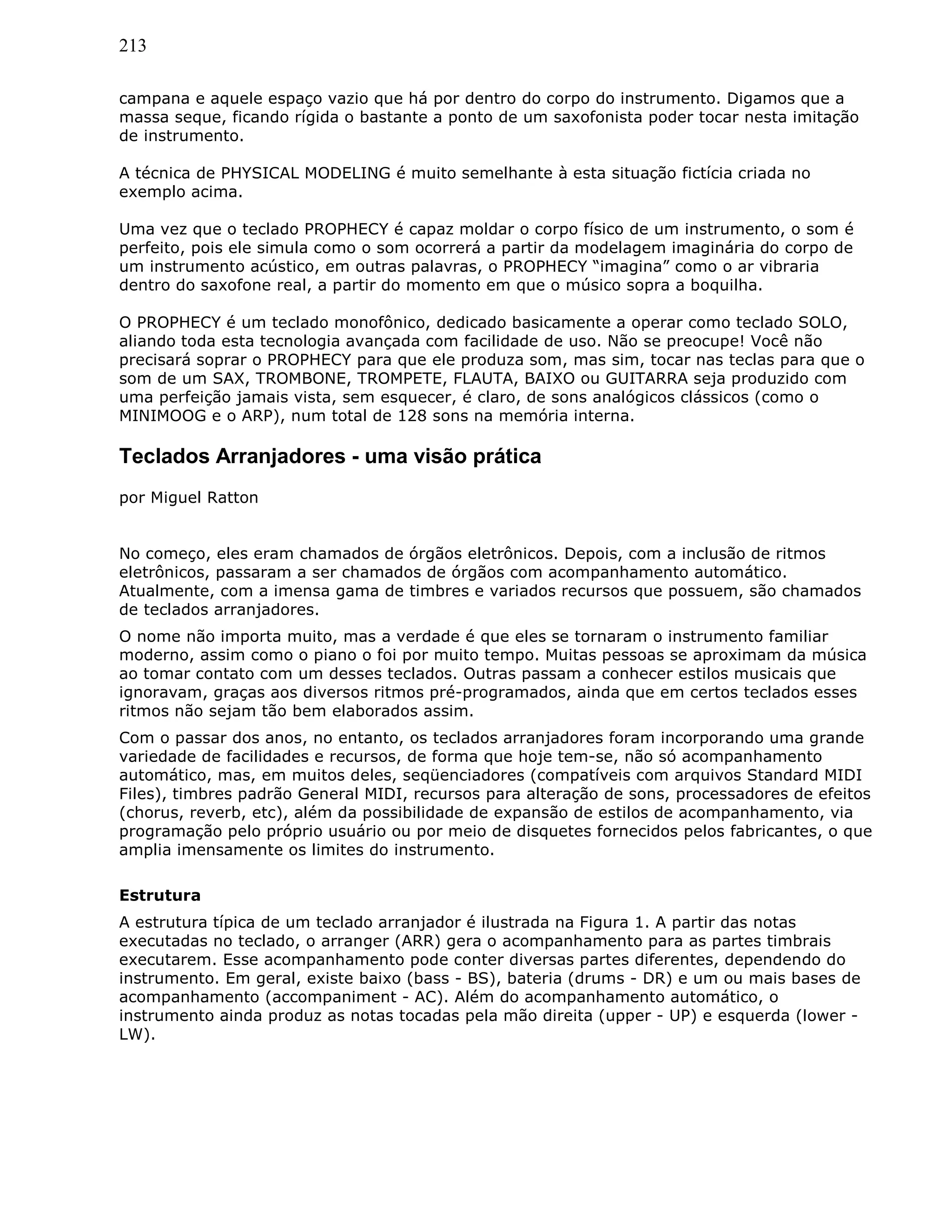 213
campana e aquele espaço vazio que há por dentro do corpo do instrumento. Digamos que a
massa seque, ficando rígida o bastante a ponto de um saxofonista poder tocar nesta imitação
de instrumento.
A técnica de PHYSICAL MODELING é muito semelhante à esta situação fictícia criada no
exemplo acima.
Uma vez que o teclado PROPHECY é capaz moldar o corpo físico de um instrumento, o som é
perfeito, pois ele simula como o som ocorrerá a partir da modelagem imaginária do corpo de
um instrumento acústico, em outras palavras, o PROPHECY “imagina” como o ar vibraria
dentro do saxofone real, a partir do momento em que o músico sopra a boquilha.
O PROPHECY é um teclado monofônico, dedicado basicamente a operar como teclado SOLO,
aliando toda esta tecnologia avançada com facilidade de uso. Não se preocupe! Você não
precisará soprar o PROPHECY para que ele produza som, mas sim, tocar nas teclas para que o
som de um SAX, TROMBONE, TROMPETE, FLAUTA, BAIXO ou GUITARRA seja produzido com
uma perfeição jamais vista, sem esquecer, é claro, de sons analógicos clássicos (como o
MINIMOOG e o ARP), num total de 128 sons na memória interna.
Teclados Arranjadores - uma visão prática
por Miguel Ratton
No começo, eles eram chamados de órgãos eletrônicos. Depois, com a inclusão de ritmos
eletrônicos, passaram a ser chamados de órgãos com acompanhamento automático.
Atualmente, com a imensa gama de timbres e variados recursos que possuem, são chamados
de teclados arranjadores.
O nome não importa muito, mas a verdade é que eles se tornaram o instrumento familiar
moderno, assim como o piano o foi por muito tempo. Muitas pessoas se aproximam da música
ao tomar contato com um desses teclados. Outras passam a conhecer estilos musicais que
ignoravam, graças aos diversos ritmos pré-programados, ainda que em certos teclados esses
ritmos não sejam tão bem elaborados assim.
Com o passar dos anos, no entanto, os teclados arranjadores foram incorporando uma grande
variedade de facilidades e recursos, de forma que hoje tem-se, não só acompanhamento
automático, mas, em muitos deles, seqüenciadores (compatíveis com arquivos Standard MIDI
Files), timbres padrão General MIDI, recursos para alteração de sons, processadores de efeitos
(chorus, reverb, etc), além da possibilidade de expansão de estilos de acompanhamento, via
programação pelo próprio usuário ou por meio de disquetes fornecidos pelos fabricantes, o que
amplia imensamente os limites do instrumento.
Estrutura
A estrutura típica de um teclado arranjador é ilustrada na Figura 1. A partir das notas
executadas no teclado, o arranger (ARR) gera o acompanhamento para as partes timbrais
executarem. Esse acompanhamento pode conter diversas partes diferentes, dependendo do
instrumento. Em geral, existe baixo (bass - BS), bateria (drums - DR) e um ou mais bases de
acompanhamento (accompaniment - AC). Além do acompanhamento automático, o
instrumento ainda produz as notas tocadas pela mão direita (upper - UP) e esquerda (lower -
LW).
 