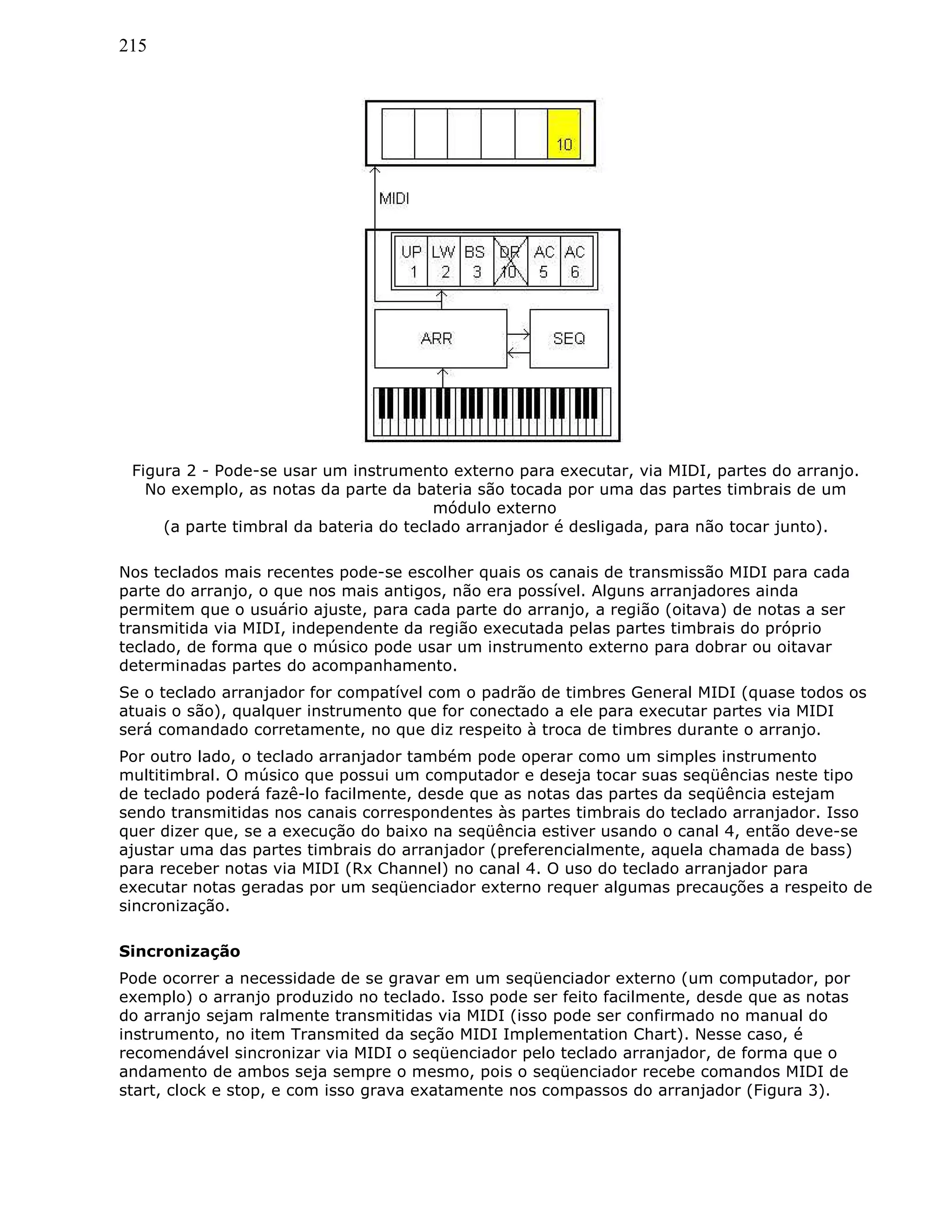 215
Figura 2 - Pode-se usar um instrumento externo para executar, via MIDI, partes do arranjo.
No exemplo, as notas da parte da bateria são tocada por uma das partes timbrais de um
módulo externo
(a parte timbral da bateria do teclado arranjador é desligada, para não tocar junto).
Nos teclados mais recentes pode-se escolher quais os canais de transmissão MIDI para cada
parte do arranjo, o que nos mais antigos, não era possível. Alguns arranjadores ainda
permitem que o usuário ajuste, para cada parte do arranjo, a região (oitava) de notas a ser
transmitida via MIDI, independente da região executada pelas partes timbrais do próprio
teclado, de forma que o músico pode usar um instrumento externo para dobrar ou oitavar
determinadas partes do acompanhamento.
Se o teclado arranjador for compatível com o padrão de timbres General MIDI (quase todos os
atuais o são), qualquer instrumento que for conectado a ele para executar partes via MIDI
será comandado corretamente, no que diz respeito à troca de timbres durante o arranjo.
Por outro lado, o teclado arranjador também pode operar como um simples instrumento
multitimbral. O músico que possui um computador e deseja tocar suas seqüências neste tipo
de teclado poderá fazê-lo facilmente, desde que as notas das partes da seqüência estejam
sendo transmitidas nos canais correspondentes às partes timbrais do teclado arranjador. Isso
quer dizer que, se a execução do baixo na seqüência estiver usando o canal 4, então deve-se
ajustar uma das partes timbrais do arranjador (preferencialmente, aquela chamada de bass)
para receber notas via MIDI (Rx Channel) no canal 4. O uso do teclado arranjador para
executar notas geradas por um seqüenciador externo requer algumas precauções a respeito de
sincronização.
Sincronização
Pode ocorrer a necessidade de se gravar em um seqüenciador externo (um computador, por
exemplo) o arranjo produzido no teclado. Isso pode ser feito facilmente, desde que as notas
do arranjo sejam ralmente transmitidas via MIDI (isso pode ser confirmado no manual do
instrumento, no item Transmited da seção MIDI Implementation Chart). Nesse caso, é
recomendável sincronizar via MIDI o seqüenciador pelo teclado arranjador, de forma que o
andamento de ambos seja sempre o mesmo, pois o seqüenciador recebe comandos MIDI de
start, clock e stop, e com isso grava exatamente nos compassos do arranjador (Figura 3).
 