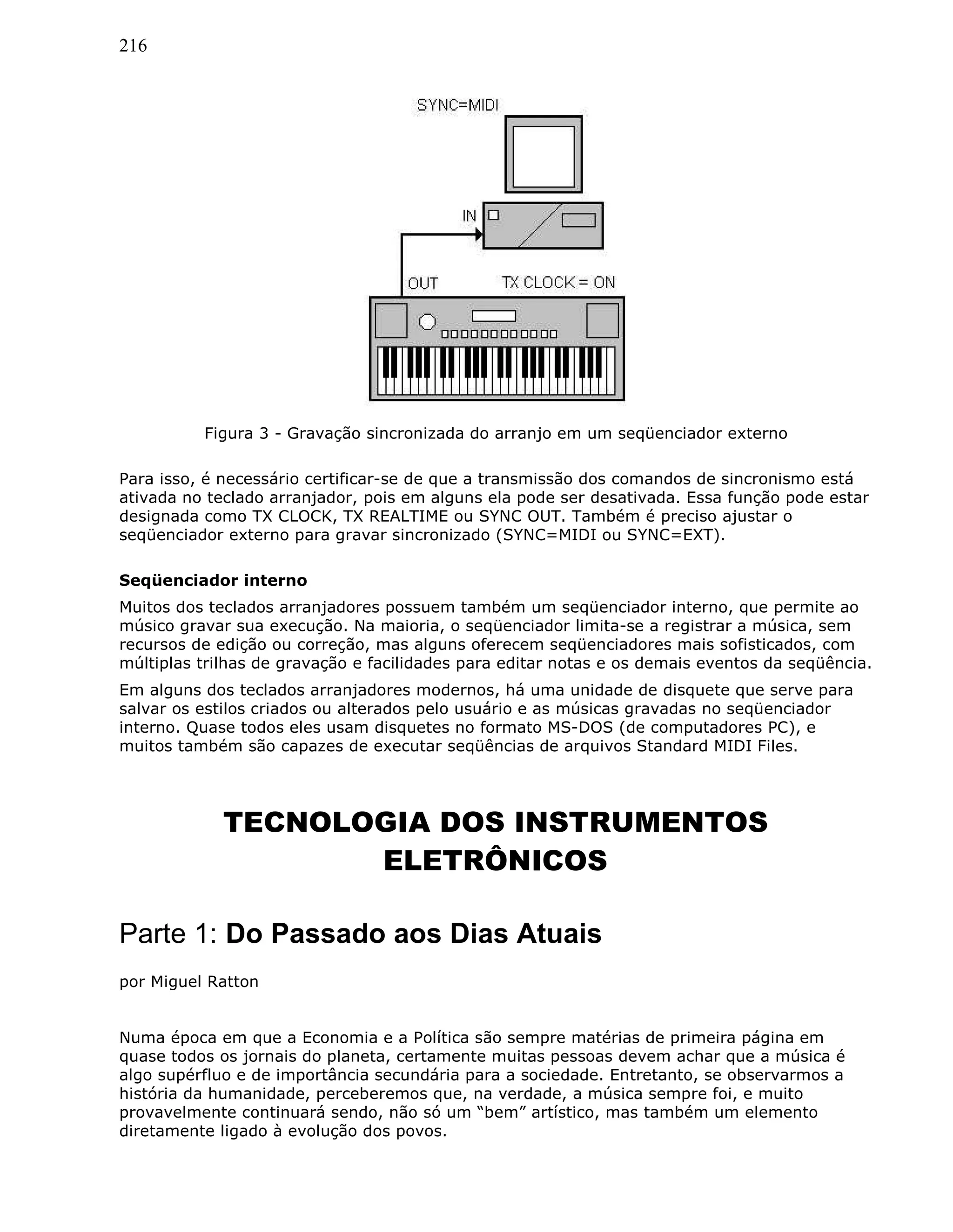 216
Figura 3 - Gravação sincronizada do arranjo em um seqüenciador externo
Para isso, é necessário certificar-se de que a transmissão dos comandos de sincronismo está
ativada no teclado arranjador, pois em alguns ela pode ser desativada. Essa função pode estar
designada como TX CLOCK, TX REALTIME ou SYNC OUT. Também é preciso ajustar o
seqüenciador externo para gravar sincronizado (SYNC=MIDI ou SYNC=EXT).
Seqüenciador interno
Muitos dos teclados arranjadores possuem também um seqüenciador interno, que permite ao
músico gravar sua execução. Na maioria, o seqüenciador limita-se a registrar a música, sem
recursos de edição ou correção, mas alguns oferecem seqüenciadores mais sofisticados, com
múltiplas trilhas de gravação e facilidades para editar notas e os demais eventos da seqüência.
Em alguns dos teclados arranjadores modernos, há uma unidade de disquete que serve para
salvar os estilos criados ou alterados pelo usuário e as músicas gravadas no seqüenciador
interno. Quase todos eles usam disquetes no formato MS-DOS (de computadores PC), e
muitos também são capazes de executar seqüências de arquivos Standard MIDI Files.
TECNOLOGIA DOS INSTRUMENTOS
ELETRÔNICOS
Parte 1: Do Passado aos Dias Atuais
por Miguel Ratton
Numa época em que a Economia e a Política são sempre matérias de primeira página em
quase todos os jornais do planeta, certamente muitas pessoas devem achar que a música é
algo supérfluo e de importância secundária para a sociedade. Entretanto, se observarmos a
história da humanidade, perceberemos que, na verdade, a música sempre foi, e muito
provavelmente continuará sendo, não só um “bem” artístico, mas também um elemento
diretamente ligado à evolução dos povos.
 