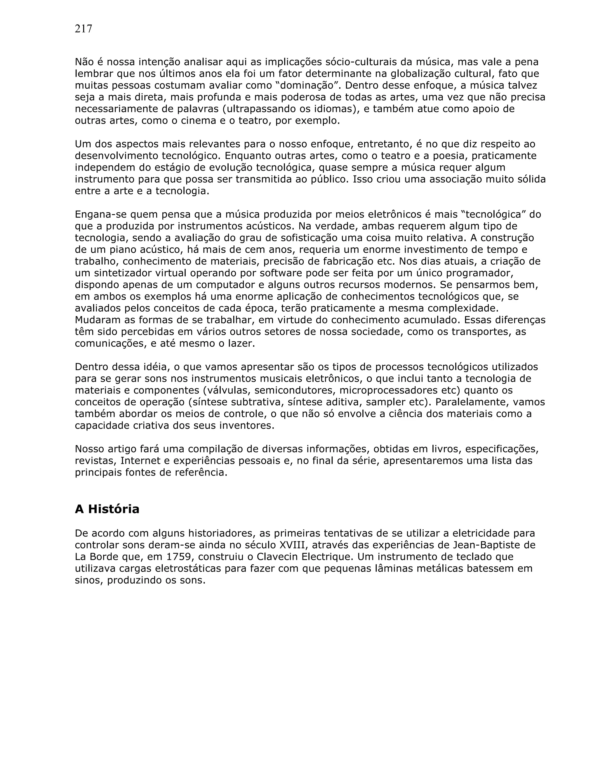 217
Não é nossa intenção analisar aqui as implicações sócio-culturais da música, mas vale a pena
lembrar que nos últimos anos ela foi um fator determinante na globalização cultural, fato que
muitas pessoas costumam avaliar como “dominação”. Dentro desse enfoque, a música talvez
seja a mais direta, mais profunda e mais poderosa de todas as artes, uma vez que não precisa
necessariamente de palavras (ultrapassando os idiomas), e também atue como apoio de
outras artes, como o cinema e o teatro, por exemplo.
Um dos aspectos mais relevantes para o nosso enfoque, entretanto, é no que diz respeito ao
desenvolvimento tecnológico. Enquanto outras artes, como o teatro e a poesia, praticamente
independem do estágio de evolução tecnológica, quase sempre a música requer algum
instrumento para que possa ser transmitida ao público. Isso criou uma associação muito sólida
entre a arte e a tecnologia.
Engana-se quem pensa que a música produzida por meios eletrônicos é mais “tecnológica” do
que a produzida por instrumentos acústicos. Na verdade, ambas requerem algum tipo de
tecnologia, sendo a avaliação do grau de sofisticação uma coisa muito relativa. A construção
de um piano acústico, há mais de cem anos, requeria um enorme investimento de tempo e
trabalho, conhecimento de materiais, precisão de fabricação etc. Nos dias atuais, a criação de
um sintetizador virtual operando por software pode ser feita por um único programador,
dispondo apenas de um computador e alguns outros recursos modernos. Se pensarmos bem,
em ambos os exemplos há uma enorme aplicação de conhecimentos tecnológicos que, se
avaliados pelos conceitos de cada época, terão praticamente a mesma complexidade.
Mudaram as formas de se trabalhar, em virtude do conhecimento acumulado. Essas diferenças
têm sido percebidas em vários outros setores de nossa sociedade, como os transportes, as
comunicações, e até mesmo o lazer.
Dentro dessa idéia, o que vamos apresentar são os tipos de processos tecnológicos utilizados
para se gerar sons nos instrumentos musicais eletrônicos, o que inclui tanto a tecnologia de
materiais e componentes (válvulas, semicondutores, microprocessadores etc) quanto os
conceitos de operação (síntese subtrativa, síntese aditiva, sampler etc). Paralelamente, vamos
também abordar os meios de controle, o que não só envolve a ciência dos materiais como a
capacidade criativa dos seus inventores.
Nosso artigo fará uma compilação de diversas informações, obtidas em livros, especificações,
revistas, Internet e experiências pessoais e, no final da série, apresentaremos uma lista das
principais fontes de referência.
A História
De acordo com alguns historiadores, as primeiras tentativas de se utilizar a eletricidade para
controlar sons deram-se ainda no século XVIII, através das experiências de Jean-Baptiste de
La Borde que, em 1759, construiu o Clavecin Electrique. Um instrumento de teclado que
utilizava cargas eletrostáticas para fazer com que pequenas lâminas metálicas batessem em
sinos, produzindo os sons.
 