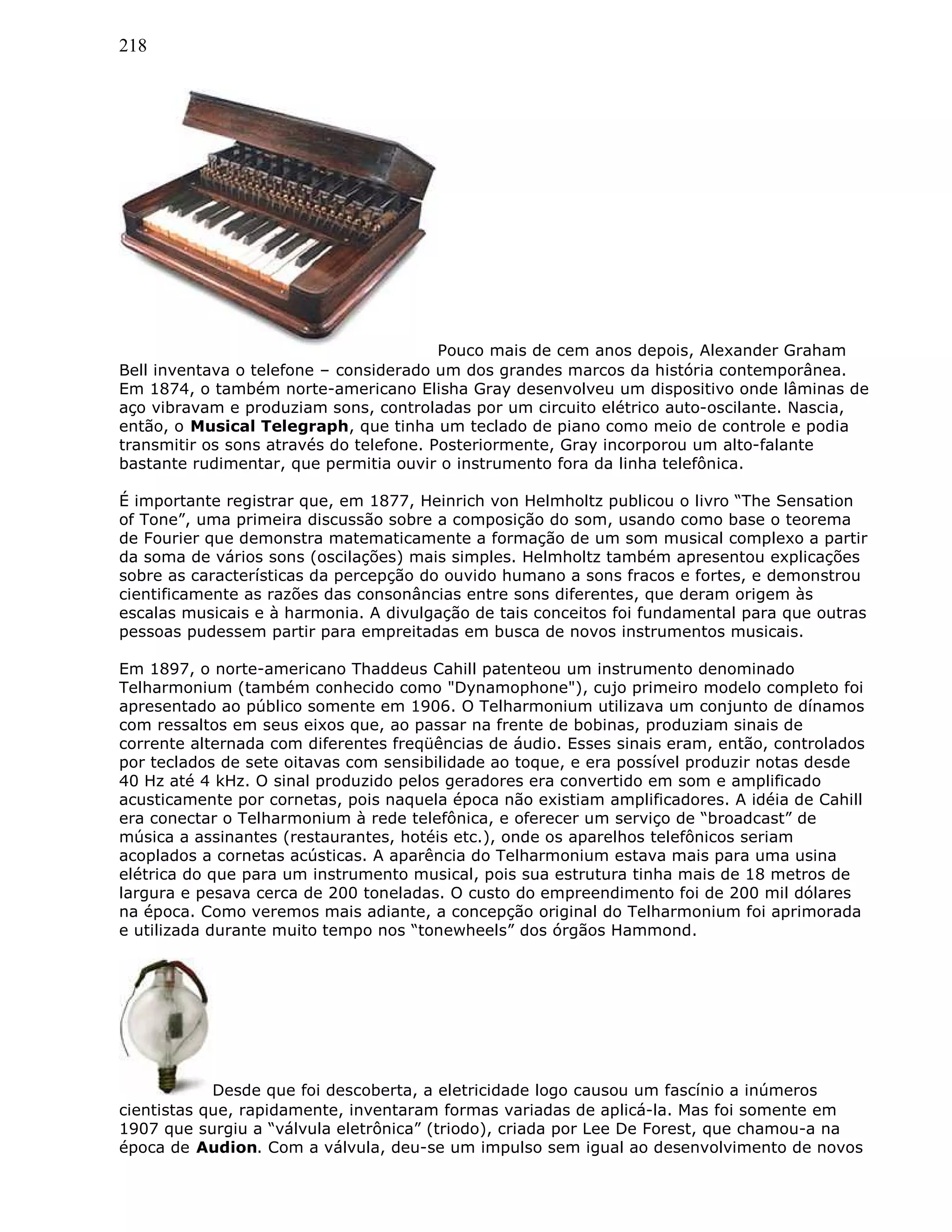 218
Pouco mais de cem anos depois, Alexander Graham
Bell inventava o telefone – considerado um dos grandes marcos da história contemporânea.
Em 1874, o também norte-americano Elisha Gray desenvolveu um dispositivo onde lâminas de
aço vibravam e produziam sons, controladas por um circuito elétrico auto-oscilante. Nascia,
então, o Musical Telegraph, que tinha um teclado de piano como meio de controle e podia
transmitir os sons através do telefone. Posteriormente, Gray incorporou um alto-falante
bastante rudimentar, que permitia ouvir o instrumento fora da linha telefônica.
É importante registrar que, em 1877, Heinrich von Helmholtz publicou o livro “The Sensation
of Tone”, uma primeira discussão sobre a composição do som, usando como base o teorema
de Fourier que demonstra matematicamente a formação de um som musical complexo a partir
da soma de vários sons (oscilações) mais simples. Helmholtz também apresentou explicações
sobre as características da percepção do ouvido humano a sons fracos e fortes, e demonstrou
cientificamente as razões das consonâncias entre sons diferentes, que deram origem às
escalas musicais e à harmonia. A divulgação de tais conceitos foi fundamental para que outras
pessoas pudessem partir para empreitadas em busca de novos instrumentos musicais.
Em 1897, o norte-americano Thaddeus Cahill patenteou um instrumento denominado
Telharmonium (também conhecido como "Dynamophone"), cujo primeiro modelo completo foi
apresentado ao público somente em 1906. O Telharmonium utilizava um conjunto de dínamos
com ressaltos em seus eixos que, ao passar na frente de bobinas, produziam sinais de
corrente alternada com diferentes freqüências de áudio. Esses sinais eram, então, controlados
por teclados de sete oitavas com sensibilidade ao toque, e era possível produzir notas desde
40 Hz até 4 kHz. O sinal produzido pelos geradores era convertido em som e amplificado
acusticamente por cornetas, pois naquela época não existiam amplificadores. A idéia de Cahill
era conectar o Telharmonium à rede telefônica, e oferecer um serviço de “broadcast” de
música a assinantes (restaurantes, hotéis etc.), onde os aparelhos telefônicos seriam
acoplados a cornetas acústicas. A aparência do Telharmonium estava mais para uma usina
elétrica do que para um instrumento musical, pois sua estrutura tinha mais de 18 metros de
largura e pesava cerca de 200 toneladas. O custo do empreendimento foi de 200 mil dólares
na época. Como veremos mais adiante, a concepção original do Telharmonium foi aprimorada
e utilizada durante muito tempo nos “tonewheels” dos órgãos Hammond.
Desde que foi descoberta, a eletricidade logo causou um fascínio a inúmeros
cientistas que, rapidamente, inventaram formas variadas de aplicá-la. Mas foi somente em
1907 que surgiu a “válvula eletrônica” (triodo), criada por Lee De Forest, que chamou-a na
época de Audion. Com a válvula, deu-se um impulso sem igual ao desenvolvimento de novos
 