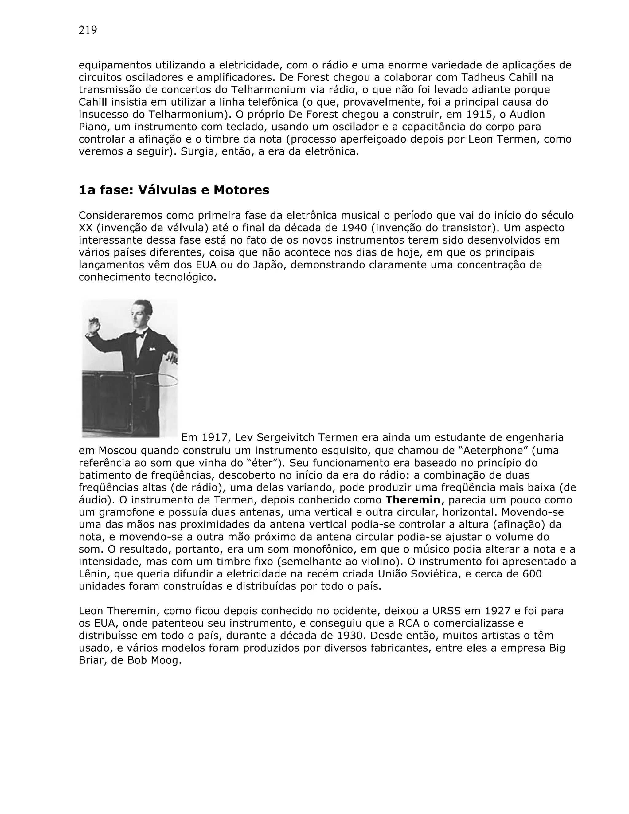 219
equipamentos utilizando a eletricidade, com o rádio e uma enorme variedade de aplicações de
circuitos osciladores e amplificadores. De Forest chegou a colaborar com Tadheus Cahill na
transmissão de concertos do Telharmonium via rádio, o que não foi levado adiante porque
Cahill insistia em utilizar a linha telefônica (o que, provavelmente, foi a principal causa do
insucesso do Telharmonium). O próprio De Forest chegou a construir, em 1915, o Audion
Piano, um instrumento com teclado, usando um oscilador e a capacitância do corpo para
controlar a afinação e o timbre da nota (processo aperfeiçoado depois por Leon Termen, como
veremos a seguir). Surgia, então, a era da eletrônica.
1a fase: Válvulas e Motores
Consideraremos como primeira fase da eletrônica musical o período que vai do início do século
XX (invenção da válvula) até o final da década de 1940 (invenção do transistor). Um aspecto
interessante dessa fase está no fato de os novos instrumentos terem sido desenvolvidos em
vários países diferentes, coisa que não acontece nos dias de hoje, em que os principais
lançamentos vêm dos EUA ou do Japão, demonstrando claramente uma concentração de
conhecimento tecnológico.
Em 1917, Lev Sergeivitch Termen era ainda um estudante de engenharia
em Moscou quando construiu um instrumento esquisito, que chamou de “Aeterphone” (uma
referência ao som que vinha do “éter”). Seu funcionamento era baseado no princípio do
batimento de freqüências, descoberto no início da era do rádio: a combinação de duas
freqüências altas (de rádio), uma delas variando, pode produzir uma freqüência mais baixa (de
áudio). O instrumento de Termen, depois conhecido como Theremin, parecia um pouco como
um gramofone e possuía duas antenas, uma vertical e outra circular, horizontal. Movendo-se
uma das mãos nas proximidades da antena vertical podia-se controlar a altura (afinação) da
nota, e movendo-se a outra mão próximo da antena circular podia-se ajustar o volume do
som. O resultado, portanto, era um som monofônico, em que o músico podia alterar a nota e a
intensidade, mas com um timbre fixo (semelhante ao violino). O instrumento foi apresentado a
Lênin, que queria difundir a eletricidade na recém criada União Soviética, e cerca de 600
unidades foram construídas e distribuídas por todo o país.
Leon Theremin, como ficou depois conhecido no ocidente, deixou a URSS em 1927 e foi para
os EUA, onde patenteou seu instrumento, e conseguiu que a RCA o comercializasse e
distribuísse em todo o país, durante a década de 1930. Desde então, muitos artistas o têm
usado, e vários modelos foram produzidos por diversos fabricantes, entre eles a empresa Big
Briar, de Bob Moog.
 
