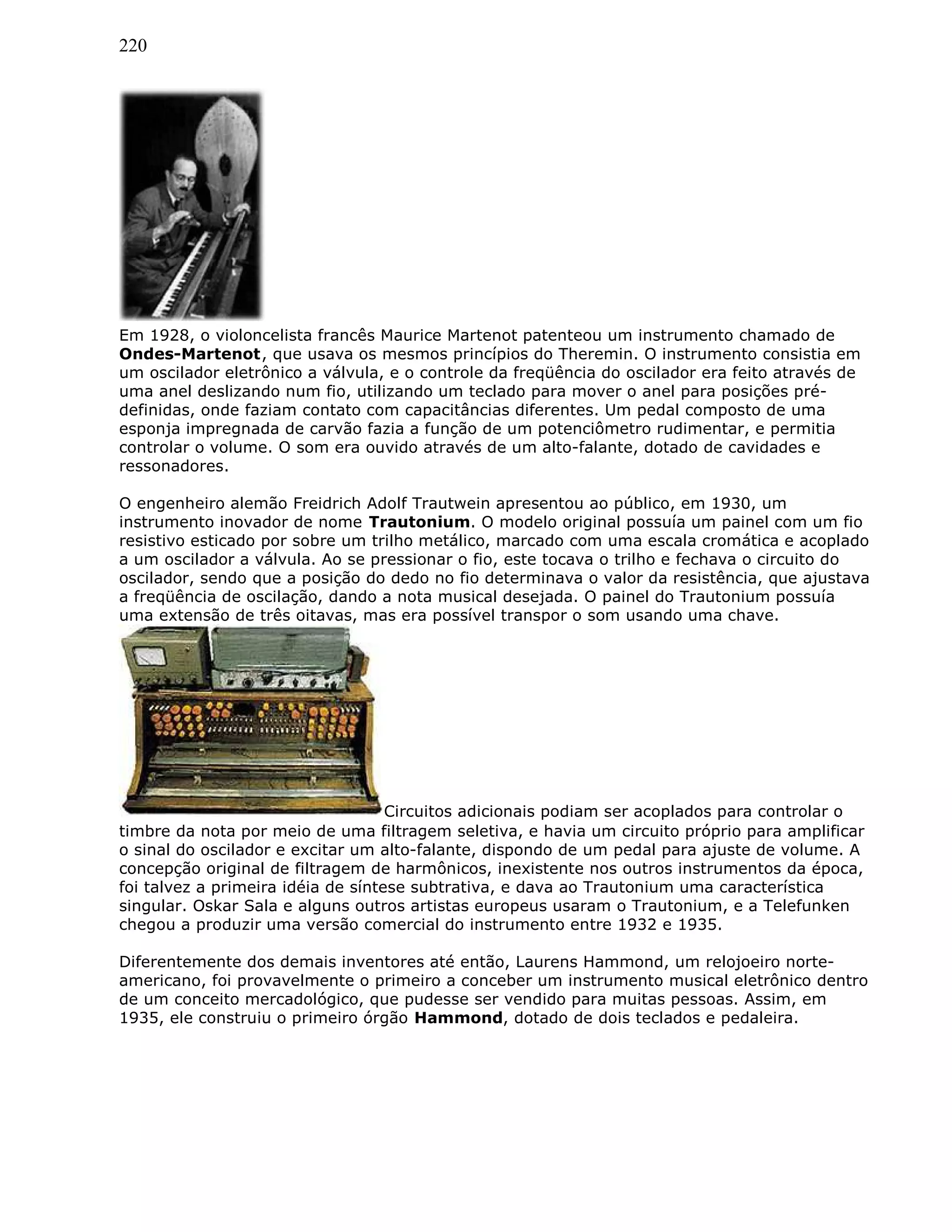 220
Em 1928, o violoncelista francês Maurice Martenot patenteou um instrumento chamado de
Ondes-Martenot, que usava os mesmos princípios do Theremin. O instrumento consistia em
um oscilador eletrônico a válvula, e o controle da freqüência do oscilador era feito através de
uma anel deslizando num fio, utilizando um teclado para mover o anel para posições pré-
definidas, onde faziam contato com capacitâncias diferentes. Um pedal composto de uma
esponja impregnada de carvão fazia a função de um potenciômetro rudimentar, e permitia
controlar o volume. O som era ouvido através de um alto-falante, dotado de cavidades e
ressonadores.
O engenheiro alemão Freidrich Adolf Trautwein apresentou ao público, em 1930, um
instrumento inovador de nome Trautonium. O modelo original possuía um painel com um fio
resistivo esticado por sobre um trilho metálico, marcado com uma escala cromática e acoplado
a um oscilador a válvula. Ao se pressionar o fio, este tocava o trilho e fechava o circuito do
oscilador, sendo que a posição do dedo no fio determinava o valor da resistência, que ajustava
a freqüência de oscilação, dando a nota musical desejada. O painel do Trautonium possuía
uma extensão de três oitavas, mas era possível transpor o som usando uma chave.
Circuitos adicionais podiam ser acoplados para controlar o
timbre da nota por meio de uma filtragem seletiva, e havia um circuito próprio para amplificar
o sinal do oscilador e excitar um alto-falante, dispondo de um pedal para ajuste de volume. A
concepção original de filtragem de harmônicos, inexistente nos outros instrumentos da época,
foi talvez a primeira idéia de síntese subtrativa, e dava ao Trautonium uma característica
singular. Oskar Sala e alguns outros artistas europeus usaram o Trautonium, e a Telefunken
chegou a produzir uma versão comercial do instrumento entre 1932 e 1935.
Diferentemente dos demais inventores até então, Laurens Hammond, um relojoeiro norte-
americano, foi provavelmente o primeiro a conceber um instrumento musical eletrônico dentro
de um conceito mercadológico, que pudesse ser vendido para muitas pessoas. Assim, em
1935, ele construiu o primeiro órgão Hammond, dotado de dois teclados e pedaleira.
 