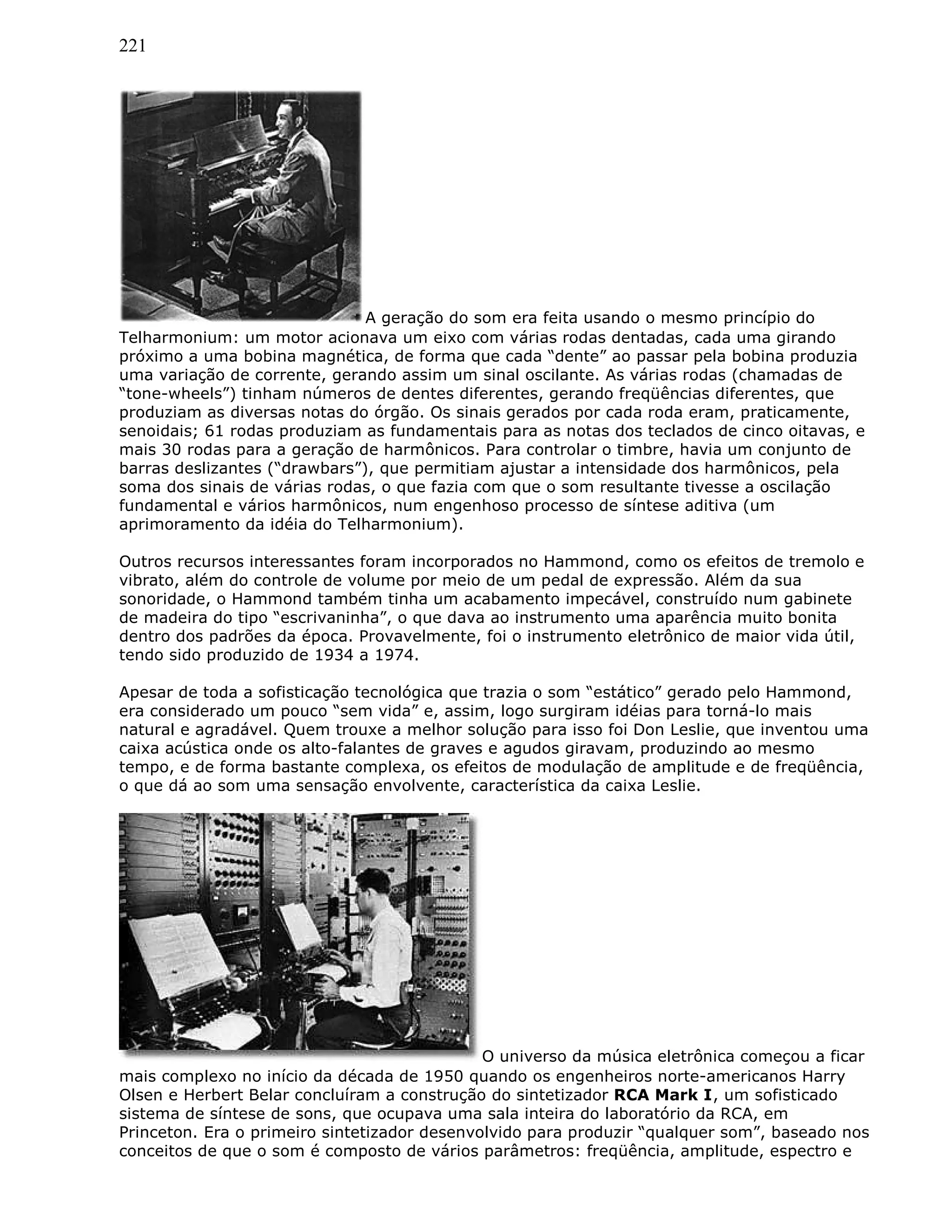 221
A geração do som era feita usando o mesmo princípio do
Telharmonium: um motor acionava um eixo com várias rodas dentadas, cada uma girando
próximo a uma bobina magnética, de forma que cada “dente” ao passar pela bobina produzia
uma variação de corrente, gerando assim um sinal oscilante. As várias rodas (chamadas de
“tone-wheels”) tinham números de dentes diferentes, gerando freqüências diferentes, que
produziam as diversas notas do órgão. Os sinais gerados por cada roda eram, praticamente,
senoidais; 61 rodas produziam as fundamentais para as notas dos teclados de cinco oitavas, e
mais 30 rodas para a geração de harmônicos. Para controlar o timbre, havia um conjunto de
barras deslizantes (“drawbars”), que permitiam ajustar a intensidade dos harmônicos, pela
soma dos sinais de várias rodas, o que fazia com que o som resultante tivesse a oscilação
fundamental e vários harmônicos, num engenhoso processo de síntese aditiva (um
aprimoramento da idéia do Telharmonium).
Outros recursos interessantes foram incorporados no Hammond, como os efeitos de tremolo e
vibrato, além do controle de volume por meio de um pedal de expressão. Além da sua
sonoridade, o Hammond também tinha um acabamento impecável, construído num gabinete
de madeira do tipo “escrivaninha”, o que dava ao instrumento uma aparência muito bonita
dentro dos padrões da época. Provavelmente, foi o instrumento eletrônico de maior vida útil,
tendo sido produzido de 1934 a 1974.
Apesar de toda a sofisticação tecnológica que trazia o som “estático” gerado pelo Hammond,
era considerado um pouco “sem vida” e, assim, logo surgiram idéias para torná-lo mais
natural e agradável. Quem trouxe a melhor solução para isso foi Don Leslie, que inventou uma
caixa acústica onde os alto-falantes de graves e agudos giravam, produzindo ao mesmo
tempo, e de forma bastante complexa, os efeitos de modulação de amplitude e de freqüência,
o que dá ao som uma sensação envolvente, característica da caixa Leslie.
O universo da música eletrônica começou a ficar
mais complexo no início da década de 1950 quando os engenheiros norte-americanos Harry
Olsen e Herbert Belar concluíram a construção do sintetizador RCA Mark I, um sofisticado
sistema de síntese de sons, que ocupava uma sala inteira do laboratório da RCA, em
Princeton. Era o primeiro sintetizador desenvolvido para produzir “qualquer som”, baseado nos
conceitos de que o som é composto de vários parâmetros: freqüência, amplitude, espectro e
 