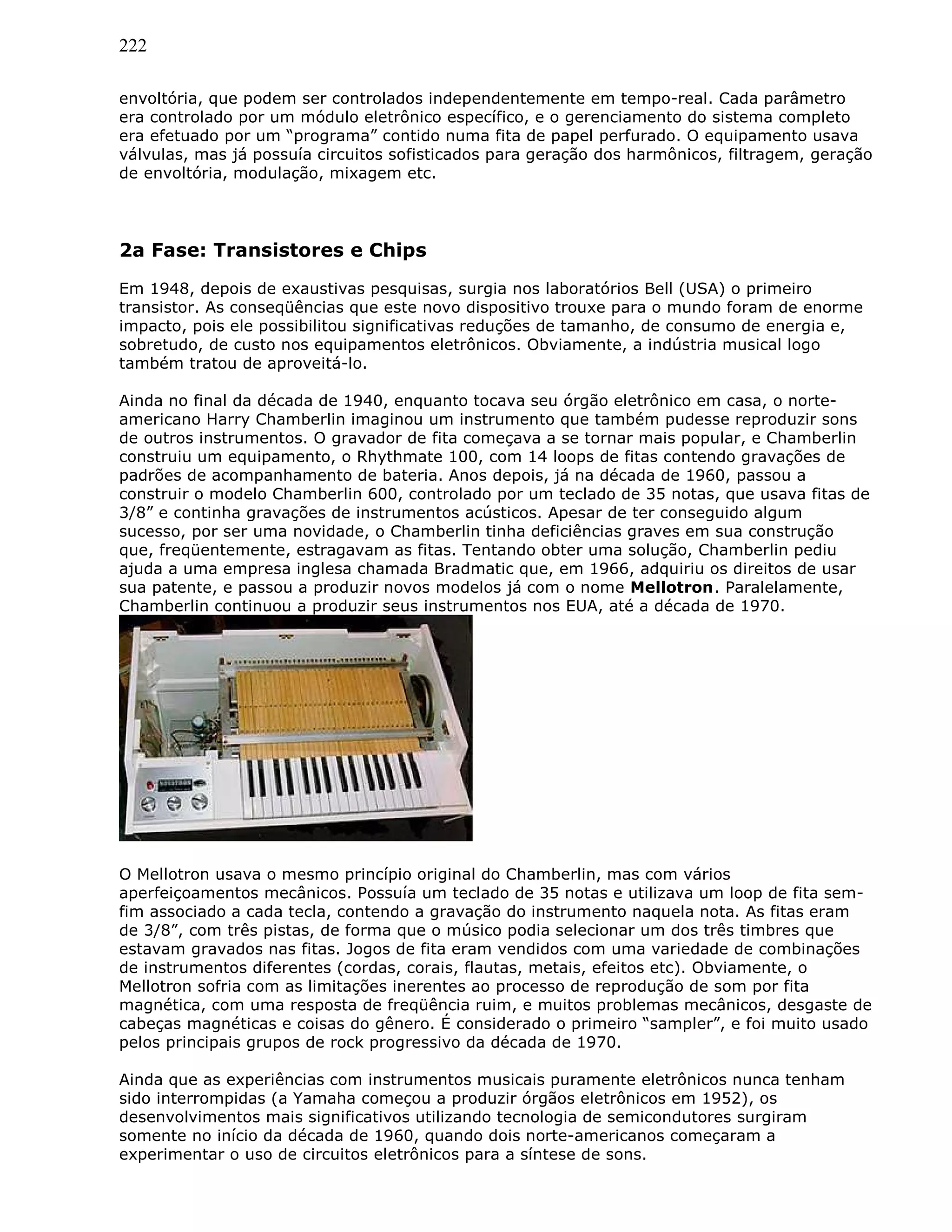 222
envoltória, que podem ser controlados independentemente em tempo-real. Cada parâmetro
era controlado por um módulo eletrônico específico, e o gerenciamento do sistema completo
era efetuado por um “programa” contido numa fita de papel perfurado. O equipamento usava
válvulas, mas já possuía circuitos sofisticados para geração dos harmônicos, filtragem, geração
de envoltória, modulação, mixagem etc.
2a Fase: Transistores e Chips
Em 1948, depois de exaustivas pesquisas, surgia nos laboratórios Bell (USA) o primeiro
transistor. As conseqüências que este novo dispositivo trouxe para o mundo foram de enorme
impacto, pois ele possibilitou significativas reduções de tamanho, de consumo de energia e,
sobretudo, de custo nos equipamentos eletrônicos. Obviamente, a indústria musical logo
também tratou de aproveitá-lo.
Ainda no final da década de 1940, enquanto tocava seu órgão eletrônico em casa, o norte-
americano Harry Chamberlin imaginou um instrumento que também pudesse reproduzir sons
de outros instrumentos. O gravador de fita começava a se tornar mais popular, e Chamberlin
construiu um equipamento, o Rhythmate 100, com 14 loops de fitas contendo gravações de
padrões de acompanhamento de bateria. Anos depois, já na década de 1960, passou a
construir o modelo Chamberlin 600, controlado por um teclado de 35 notas, que usava fitas de
3/8” e continha gravações de instrumentos acústicos. Apesar de ter conseguido algum
sucesso, por ser uma novidade, o Chamberlin tinha deficiências graves em sua construção
que, freqüentemente, estragavam as fitas. Tentando obter uma solução, Chamberlin pediu
ajuda a uma empresa inglesa chamada Bradmatic que, em 1966, adquiriu os direitos de usar
sua patente, e passou a produzir novos modelos já com o nome Mellotron. Paralelamente,
Chamberlin continuou a produzir seus instrumentos nos EUA, até a década de 1970.
O Mellotron usava o mesmo princípio original do Chamberlin, mas com vários
aperfeiçoamentos mecânicos. Possuía um teclado de 35 notas e utilizava um loop de fita sem-
fim associado a cada tecla, contendo a gravação do instrumento naquela nota. As fitas eram
de 3/8”, com três pistas, de forma que o músico podia selecionar um dos três timbres que
estavam gravados nas fitas. Jogos de fita eram vendidos com uma variedade de combinações
de instrumentos diferentes (cordas, corais, flautas, metais, efeitos etc). Obviamente, o
Mellotron sofria com as limitações inerentes ao processo de reprodução de som por fita
magnética, com uma resposta de freqüência ruim, e muitos problemas mecânicos, desgaste de
cabeças magnéticas e coisas do gênero. É considerado o primeiro “sampler”, e foi muito usado
pelos principais grupos de rock progressivo da década de 1970.
Ainda que as experiências com instrumentos musicais puramente eletrônicos nunca tenham
sido interrompidas (a Yamaha começou a produzir órgãos eletrônicos em 1952), os
desenvolvimentos mais significativos utilizando tecnologia de semicondutores surgiram
somente no início da década de 1960, quando dois norte-americanos começaram a
experimentar o uso de circuitos eletrônicos para a síntese de sons.
 