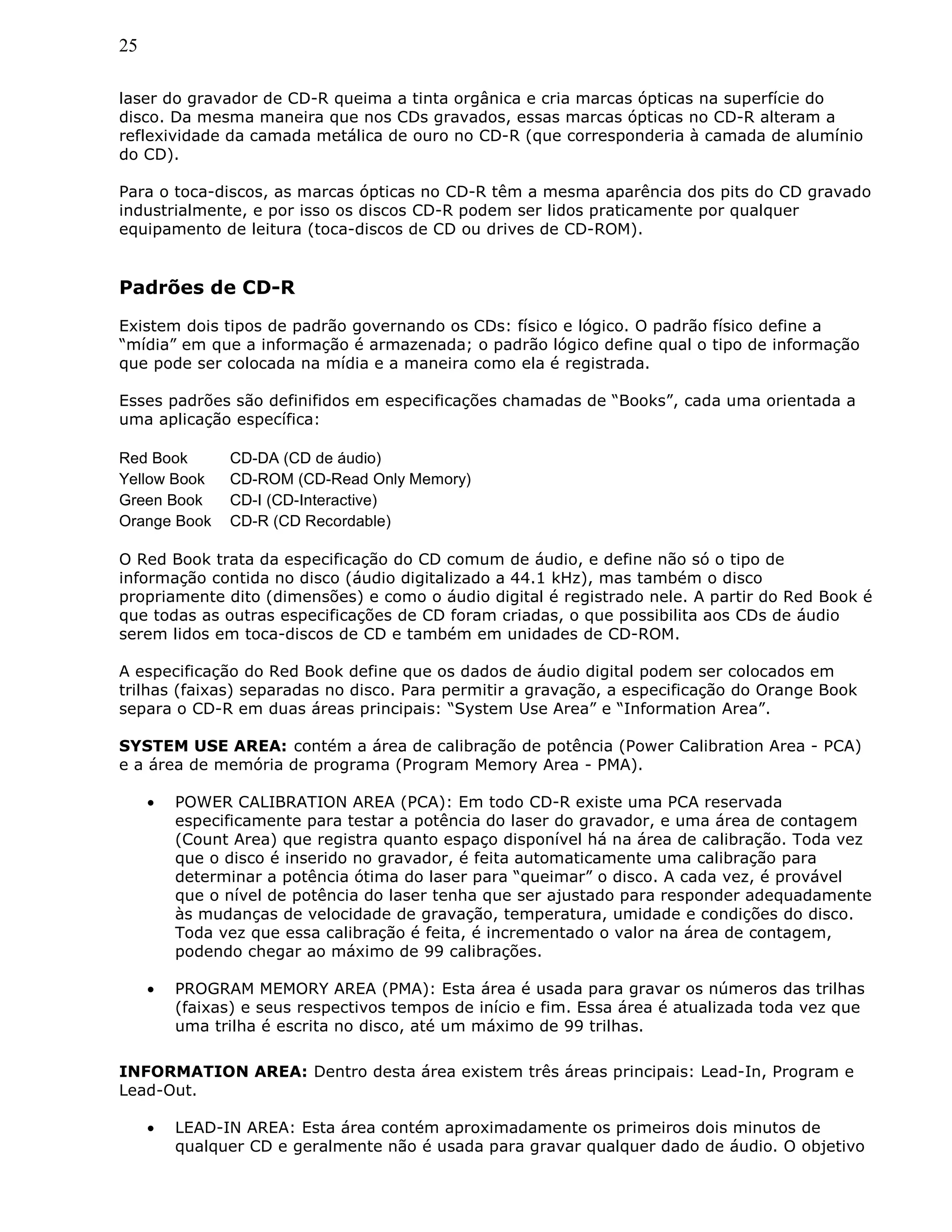25
laser do gravador de CD-R queima a tinta orgânica e cria marcas ópticas na superfície do
disco. Da mesma maneira que nos CDs gravados, essas marcas ópticas no CD-R alteram a
reflexividade da camada metálica de ouro no CD-R (que corresponderia à camada de alumínio
do CD).
Para o toca-discos, as marcas ópticas no CD-R têm a mesma aparência dos pits do CD gravado
industrialmente, e por isso os discos CD-R podem ser lidos praticamente por qualquer
equipamento de leitura (toca-discos de CD ou drives de CD-ROM).
Padrões de CD-R
Existem dois tipos de padrão governando os CDs: físico e lógico. O padrão físico define a
“mídia” em que a informação é armazenada; o padrão lógico define qual o tipo de informação
que pode ser colocada na mídia e a maneira como ela é registrada.
Esses padrões são definifidos em especificações chamadas de “Books”, cada uma orientada a
uma aplicação específica:
Red Book CD-DA (CD de áudio)
Yellow Book CD-ROM (CD-Read Only Memory)
Green Book CD-I (CD-Interactive)
Orange Book CD-R (CD Recordable)
O Red Book trata da especificação do CD comum de áudio, e define não só o tipo de
informação contida no disco (áudio digitalizado a 44.1 kHz), mas também o disco
propriamente dito (dimensões) e como o áudio digital é registrado nele. A partir do Red Book é
que todas as outras especificações de CD foram criadas, o que possibilita aos CDs de áudio
serem lidos em toca-discos de CD e também em unidades de CD-ROM.
A especificação do Red Book define que os dados de áudio digital podem ser colocados em
trilhas (faixas) separadas no disco. Para permitir a gravação, a especificação do Orange Book
separa o CD-R em duas áreas principais: “System Use Area” e “Information Area”.
SYSTEM USE AREA: contém a área de calibração de potência (Power Calibration Area - PCA)
e a área de memória de programa (Program Memory Area - PMA).
• POWER CALIBRATION AREA (PCA): Em todo CD-R existe uma PCA reservada
especificamente para testar a potência do laser do gravador, e uma área de contagem
(Count Area) que registra quanto espaço disponível há na área de calibração. Toda vez
que o disco é inserido no gravador, é feita automaticamente uma calibração para
determinar a potência ótima do laser para “queimar” o disco. A cada vez, é provável
que o nível de potência do laser tenha que ser ajustado para responder adequadamente
às mudanças de velocidade de gravação, temperatura, umidade e condições do disco.
Toda vez que essa calibração é feita, é incrementado o valor na área de contagem,
podendo chegar ao máximo de 99 calibrações.
• PROGRAM MEMORY AREA (PMA): Esta área é usada para gravar os números das trilhas
(faixas) e seus respectivos tempos de início e fim. Essa área é atualizada toda vez que
uma trilha é escrita no disco, até um máximo de 99 trilhas.
INFORMATION AREA: Dentro desta área existem três áreas principais: Lead-In, Program e
Lead-Out.
• LEAD-IN AREA: Esta área contém aproximadamente os primeiros dois minutos de
qualquer CD e geralmente não é usada para gravar qualquer dado de áudio. O objetivo
 