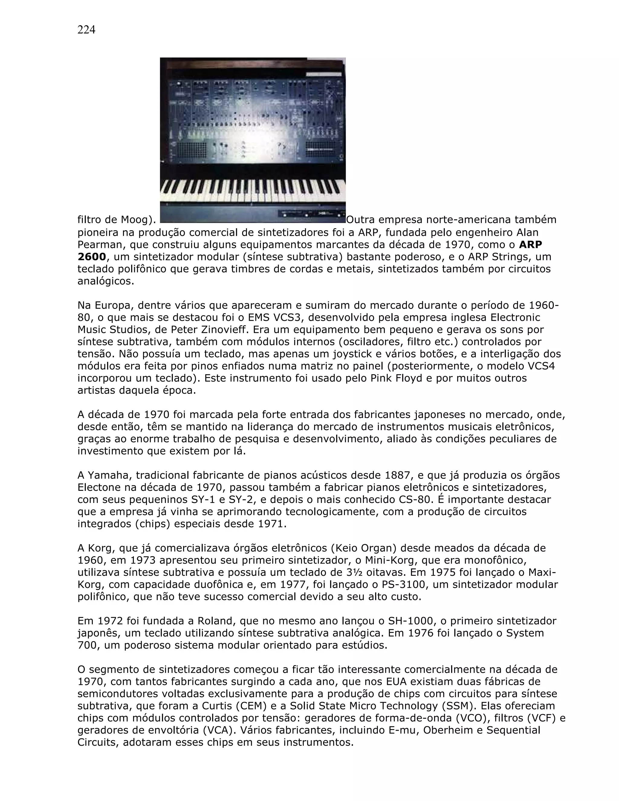 224
filtro de Moog). Outra empresa norte-americana também
pioneira na produção comercial de sintetizadores foi a ARP, fundada pelo engenheiro Alan
Pearman, que construiu alguns equipamentos marcantes da década de 1970, como o ARP
2600, um sintetizador modular (síntese subtrativa) bastante poderoso, e o ARP Strings, um
teclado polifônico que gerava timbres de cordas e metais, sintetizados também por circuitos
analógicos.
Na Europa, dentre vários que apareceram e sumiram do mercado durante o período de 1960-
80, o que mais se destacou foi o EMS VCS3, desenvolvido pela empresa inglesa Electronic
Music Studios, de Peter Zinovieff. Era um equipamento bem pequeno e gerava os sons por
síntese subtrativa, também com módulos internos (osciladores, filtro etc.) controlados por
tensão. Não possuía um teclado, mas apenas um joystick e vários botões, e a interligação dos
módulos era feita por pinos enfiados numa matriz no painel (posteriormente, o modelo VCS4
incorporou um teclado). Este instrumento foi usado pelo Pink Floyd e por muitos outros
artistas daquela época.
A década de 1970 foi marcada pela forte entrada dos fabricantes japoneses no mercado, onde,
desde então, têm se mantido na liderança do mercado de instrumentos musicais eletrônicos,
graças ao enorme trabalho de pesquisa e desenvolvimento, aliado às condições peculiares de
investimento que existem por lá.
A Yamaha, tradicional fabricante de pianos acústicos desde 1887, e que já produzia os órgãos
Electone na década de 1970, passou também a fabricar pianos eletrônicos e sintetizadores,
com seus pequeninos SY-1 e SY-2, e depois o mais conhecido CS-80. É importante destacar
que a empresa já vinha se aprimorando tecnologicamente, com a produção de circuitos
integrados (chips) especiais desde 1971.
A Korg, que já comercializava órgãos eletrônicos (Keio Organ) desde meados da década de
1960, em 1973 apresentou seu primeiro sintetizador, o Mini-Korg, que era monofônico,
utilizava síntese subtrativa e possuía um teclado de 3½ oitavas. Em 1975 foi lançado o Maxi-
Korg, com capacidade duofônica e, em 1977, foi lançado o PS-3100, um sintetizador modular
polifônico, que não teve sucesso comercial devido a seu alto custo.
Em 1972 foi fundada a Roland, que no mesmo ano lançou o SH-1000, o primeiro sintetizador
japonês, um teclado utilizando síntese subtrativa analógica. Em 1976 foi lançado o System
700, um poderoso sistema modular orientado para estúdios.
O segmento de sintetizadores começou a ficar tão interessante comercialmente na década de
1970, com tantos fabricantes surgindo a cada ano, que nos EUA existiam duas fábricas de
semicondutores voltadas exclusivamente para a produção de chips com circuitos para síntese
subtrativa, que foram a Curtis (CEM) e a Solid State Micro Technology (SSM). Elas ofereciam
chips com módulos controlados por tensão: geradores de forma-de-onda (VCO), filtros (VCF) e
geradores de envoltória (VCA). Vários fabricantes, incluindo E-mu, Oberheim e Sequential
Circuits, adotaram esses chips em seus instrumentos.
 