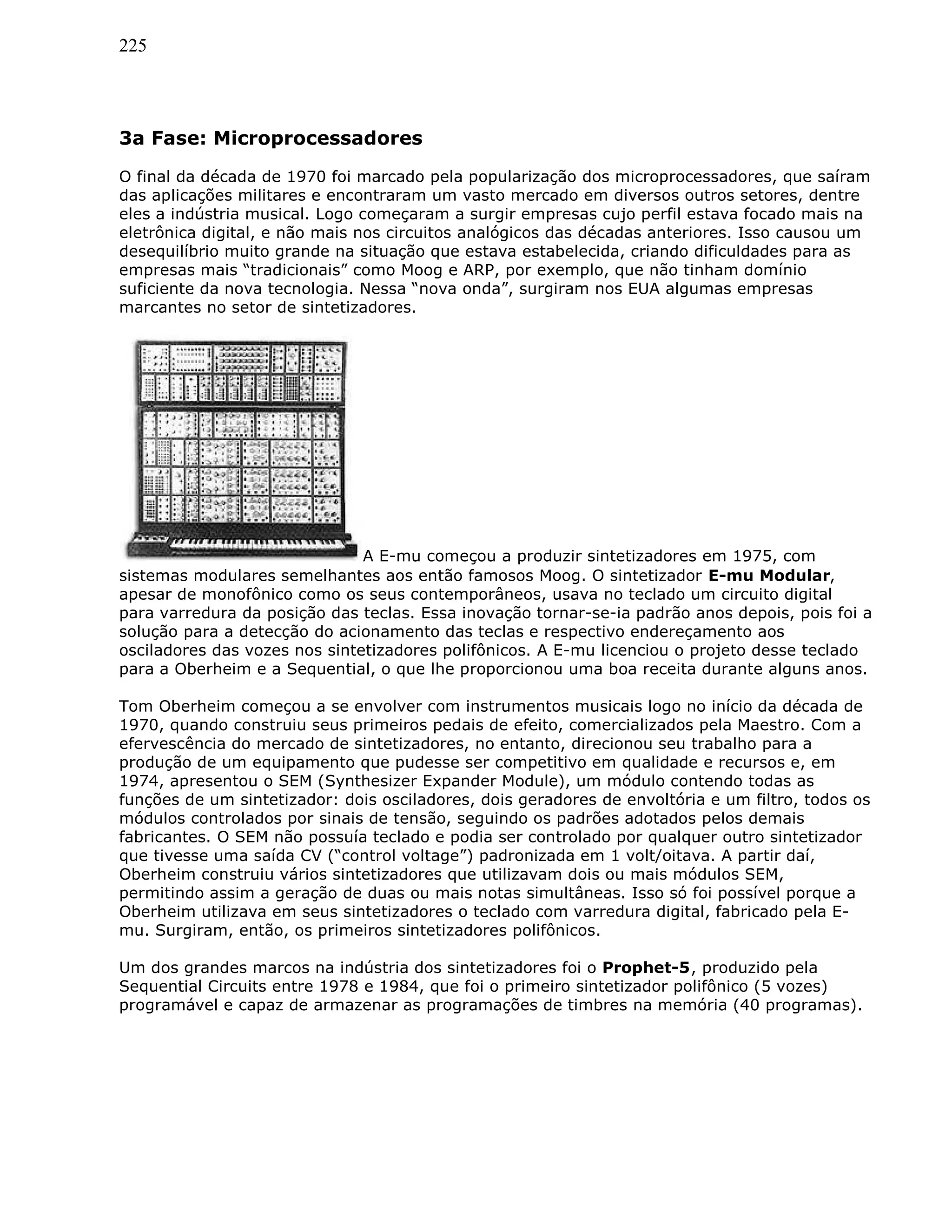 225
3a Fase: Microprocessadores
O final da década de 1970 foi marcado pela popularização dos microprocessadores, que saíram
das aplicações militares e encontraram um vasto mercado em diversos outros setores, dentre
eles a indústria musical. Logo começaram a surgir empresas cujo perfil estava focado mais na
eletrônica digital, e não mais nos circuitos analógicos das décadas anteriores. Isso causou um
desequilíbrio muito grande na situação que estava estabelecida, criando dificuldades para as
empresas mais “tradicionais” como Moog e ARP, por exemplo, que não tinham domínio
suficiente da nova tecnologia. Nessa “nova onda”, surgiram nos EUA algumas empresas
marcantes no setor de sintetizadores.
A E-mu começou a produzir sintetizadores em 1975, com
sistemas modulares semelhantes aos então famosos Moog. O sintetizador E-mu Modular,
apesar de monofônico como os seus contemporâneos, usava no teclado um circuito digital
para varredura da posição das teclas. Essa inovação tornar-se-ia padrão anos depois, pois foi a
solução para a detecção do acionamento das teclas e respectivo endereçamento aos
osciladores das vozes nos sintetizadores polifônicos. A E-mu licenciou o projeto desse teclado
para a Oberheim e a Sequential, o que lhe proporcionou uma boa receita durante alguns anos.
Tom Oberheim começou a se envolver com instrumentos musicais logo no início da década de
1970, quando construiu seus primeiros pedais de efeito, comercializados pela Maestro. Com a
efervescência do mercado de sintetizadores, no entanto, direcionou seu trabalho para a
produção de um equipamento que pudesse ser competitivo em qualidade e recursos e, em
1974, apresentou o SEM (Synthesizer Expander Module), um módulo contendo todas as
funções de um sintetizador: dois osciladores, dois geradores de envoltória e um filtro, todos os
módulos controlados por sinais de tensão, seguindo os padrões adotados pelos demais
fabricantes. O SEM não possuía teclado e podia ser controlado por qualquer outro sintetizador
que tivesse uma saída CV (“control voltage”) padronizada em 1 volt/oitava. A partir daí,
Oberheim construiu vários sintetizadores que utilizavam dois ou mais módulos SEM,
permitindo assim a geração de duas ou mais notas simultâneas. Isso só foi possível porque a
Oberheim utilizava em seus sintetizadores o teclado com varredura digital, fabricado pela E-
mu. Surgiram, então, os primeiros sintetizadores polifônicos.
Um dos grandes marcos na indústria dos sintetizadores foi o Prophet-5, produzido pela
Sequential Circuits entre 1978 e 1984, que foi o primeiro sintetizador polifônico (5 vozes)
programável e capaz de armazenar as programações de timbres na memória (40 programas).
 