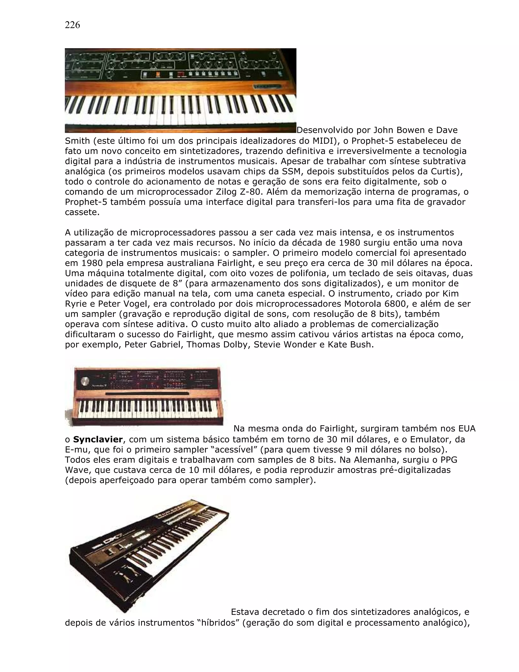 226
Desenvolvido por John Bowen e Dave
Smith (este último foi um dos principais idealizadores do MIDI), o Prophet-5 estabeleceu de
fato um novo conceito em sintetizadores, trazendo definitiva e irreversivelmente a tecnologia
digital para a indústria de instrumentos musicais. Apesar de trabalhar com síntese subtrativa
analógica (os primeiros modelos usavam chips da SSM, depois substituídos pelos da Curtis),
todo o controle do acionamento de notas e geração de sons era feito digitalmente, sob o
comando de um microprocessador Zilog Z-80. Além da memorização interna de programas, o
Prophet-5 também possuía uma interface digital para transferi-los para uma fita de gravador
cassete.
A utilização de microprocessadores passou a ser cada vez mais intensa, e os instrumentos
passaram a ter cada vez mais recursos. No início da década de 1980 surgiu então uma nova
categoria de instrumentos musicais: o sampler. O primeiro modelo comercial foi apresentado
em 1980 pela empresa australiana Fairlight, e seu preço era cerca de 30 mil dólares na época.
Uma máquina totalmente digital, com oito vozes de polifonia, um teclado de seis oitavas, duas
unidades de disquete de 8” (para armazenamento dos sons digitalizados), e um monitor de
vídeo para edição manual na tela, com uma caneta especial. O instrumento, criado por Kim
Ryrie e Peter Vogel, era controlado por dois microprocessadores Motorola 6800, e além de ser
um sampler (gravação e reprodução digital de sons, com resolução de 8 bits), também
operava com síntese aditiva. O custo muito alto aliado a problemas de comercialização
dificultaram o sucesso do Fairlight, que mesmo assim cativou vários artistas na época como,
por exemplo, Peter Gabriel, Thomas Dolby, Stevie Wonder e Kate Bush.
Na mesma onda do Fairlight, surgiram também nos EUA
o Synclavier, com um sistema básico também em torno de 30 mil dólares, e o Emulator, da
E-mu, que foi o primeiro sampler “acessível” (para quem tivesse 9 mil dólares no bolso).
Todos eles eram digitais e trabalhavam com samples de 8 bits. Na Alemanha, surgiu o PPG
Wave, que custava cerca de 10 mil dólares, e podia reproduzir amostras pré-digitalizadas
(depois aperfeiçoado para operar também como sampler).
Estava decretado o fim dos sintetizadores analógicos, e
depois de vários instrumentos “híbridos” (geração do som digital e processamento analógico),
 